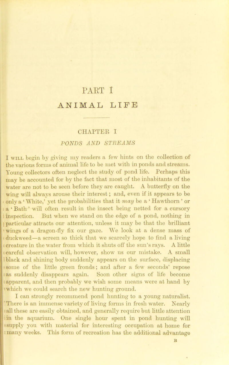 ANIMAL LIFE CHAPTER I PONDS AND STREAMS I WILL begin by giving niy readers a few hints on the collection of the various forms of animal life to be met with in ponds and streams. Young collectors often neglect the study of pond life. Perhaps this may be accounted for by the fact that most of the inhabitants of the water are not to be seen before they are caught. A butterfly on the wing will always arouse their interest; and, even if it appears to be ■ only a ‘ White,’ yet the probabilities that it may be a ‘ Hawthorn ’ or 1 a ‘ Bath ’ will often result in the insect being netted for a cursory i inspection. But when we stand on the edge of a pond, nothing in ] particular attracts our attention, unless it may be that the brilliant ’ wings of a dragon-fly fix our gaze. We look at a dense mass of ' duckweed—a screen so thick that we scarcely hope to find a livmg (creature in the water from which it shuts off the sun’s rays. A little (carefifl observation will, however, show us our mistake. A small : black and shining body suddenly appears on the surface, displacing r some of the little green fronds; and after a few seconds’ repose as suddenly disappears again. Soon other signs of life become i apparent, and then probably we wish some means were at hand by > which we could search the new hunting ground. I can strongly recommend pond hunting to a young naturalist. ’ There is an immense variety of living forms in fresh water. N early all these are easily obtained, and generally require but little attention in the aciuarium. One smgle horn' spent in pond hiuiting will 'Supply you with material for interesting occupation at home for many weeks. This form of recreation has the additional advantage