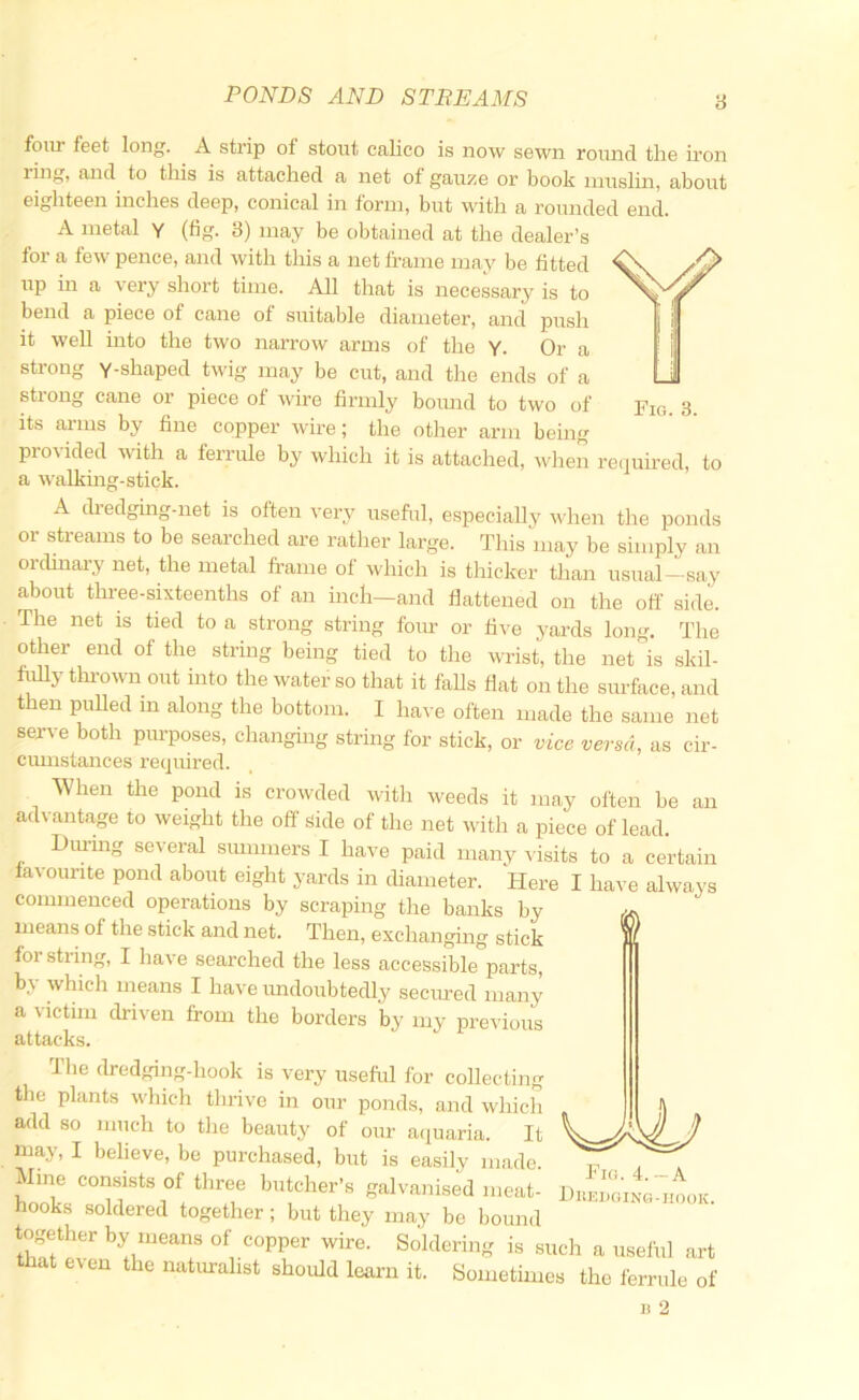 four feet long. A strip of stout calico is now sewn round the iron ring, and to this is attached a net of gauze or book muslin, about eighteen inches deep, conical in torm, but w^ith a rounded end. A metal Y (tig. 3) may be obtained at the dealer’s for a few pence, and with this a net frame may be fitted up in a very short time. All that is necessary is to bend a piece of cane of suitable diameter, and push it well into the two narrow arms of the Y. Or a strong Y-shaped twig may be cut, and the ends of a strong cane or piece of wire firmly bound to two of Pia. 3. its ai-ms by fine copper wire; the other arm being provided with a ferrule by which it is attached, when re(juired, to a walkmg-stick. A cbedgurg-net is often very useful, especially u-hen the ponds or streams to be searched are rather large. This may be simply an ordinary net, the metal fi-ame of which is thicker than usual—say about three-sixteenths of an inch—and flattened on the ofl' side. The net is tied to a strong string four or five yards long. The other end of the string being tied to the wrist, the net is skil- fidly thrown out into the water so that it falls flat on the surface, and then pulled m along the bottom. I ha^-e often made the same net serve both purposes, changing string for stick, or vice versa, as cir- cumstances required. When the pond is crowded with weeds it may often be an advantage to weight the off side of the net with a piece of lead. During several summers I have paid many ^•isits to a certain lavourite pond about eight yards in diameter. Here I have always commenced operations by scraping the banks by means of the stick and net. Then, exchanging stick i for string, I have searched the less accessible parts, by whicli means I have imdoubtedly secured many a victim driven from the borders by my previous attacks. The dredging-hook is very useful for collecting tlie plants which thrive in our ponds, and which add so miich to the beauty of our a(iuaria. It luay, I believe, be purchased, but is easily made. Mine consists of three butcher’s galvanised meat- hooks soldered together; but they may be bound together by means of copper wire. Soldering is such a useful art that even the naturalist should learn it. Sometimes the ferrule of Fig. 4. ~A Diiedgino-iiook.