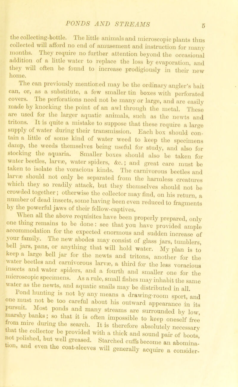 the collecting-bottle. The little animals and microscopic plants thus collected will afibrd no end of amusement and instruction for many months. They require no fimther attention beyond the occasional addition of a little water to replace the loss by evaporation, and they will often be found to increase prodigiously in their new home. The can previously mentioned may be the ordinary angler’s bait can, or, as a substitute, a few smaller tin boxes with perforated covers. The perforations need not be many or large, and are easily made by knocking the point of an awl through the metal. These ai-e used for the larger aquatic animals, such as the newts and tritons. It is quite a mistake to suppose that these require a large supply of water during their transmission. Each box shoidd con- tain a little of some kind of water weed to keep the specimens damp, the weeds themselves being useful for study, and also for stocking the aquaria. Smaller boxes should also be taken for water beetles, larva;, water spiders, &c.; and gi’eat care must be taken to isolate the voracious kinds. Tlie carnivorous beetles and laryjE should not oiily be separated from the harmless creatures which they so readily attack, but they themselves should not be crowded together; otherwise the collector may find, on his return, a number of dead insects, some having been even reduced to fragments by the powerful jaws of their fellow-captives. When aU the above requisites have been properly prepared, only one thing remains to be done: see that you have provided ample accommodation for the expected enormous and sudden increase of your family. The new abodes may consist of glass jars, tumblers, bell jars, pans, or anything that will hold water. My plan is to keep a large bell jar for the newts and tritons, another for the water beetles and carnivorous larva;, a third for the less voracious insects and water spiders, and a fourth and smaller one for the microscopic specimens. As a rule, small fishes may inhabit the same water as the newts, and aquatic snails may be distributed in all. lond himting is not by any means a drawing-room sport, and one must not be too careful about his outward appearance in its pursuit. Most ponds and many streams are surromided by low marshy banks; so that it is often impossible to keep oneself free that the collector be provided with a thick and sound pafr of boots not I»l.she,l, but well greased. Starched cut!, beeon.e an abom” a Won, and even the coat-eleevee will generall, acquire a consider-