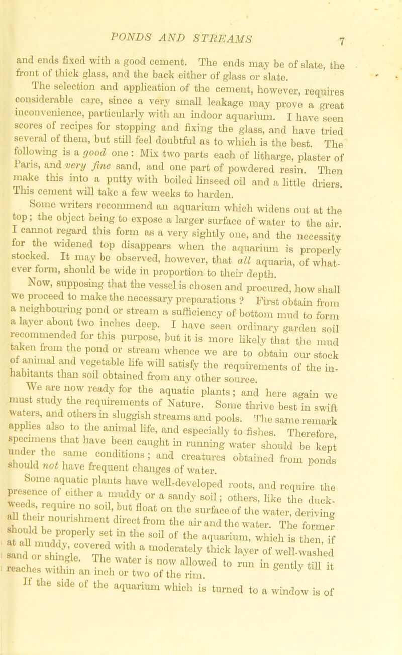 and ends fixed with a good cement. The ends may be of slate, the fi'ont of thick glass, and the back either of glass or slate. The selection and application of the cement, however, requires considerable care, since a very small leakage may prove a gi’eat inconvenience, particularly with an indoor aquarimn. I have seen scores of recipes for stopping and fixmg the glass, and have tried several of them, but still feel doubtful as to which is the best. The followmg is a good one : Mix two parts each of litharge, plaster of Pai’is, and very fine sand, and one part of powdered resin. Then make this into a putty with boiled linseed oil and a little driers. This cement will take a few weeks to harden. Some writers recommend an aquarium which widens out at the top; the object being to expose a larger sm-face of water to the air. I cannot regard this form as a very sightly one, and the necessity for the widened top disappears when the aquarium is properly stocked. It may be observed, however, that all aquaria, of what- ever form, should be wide in proportion to their depth. Now, supposmg that the vessel is chosen and procured, how shall we proceed to make the necessary preparations ? First obtain fi-om a neighbouring pond or stream a sufficiency of bottom mud to form a layer about two inches deep. I have seen ordinary garden soil recommended for this purpose, but it is more likely that the mud tiffien fi'om the pond or stream whence we are to obtain oim stock of animal and vegetable life will satisfy the requirements of the in- habitants than soil obtained fi'oin any other source. We are now ready for the aquatic plants; and here again we must study the requirements of Nature. Some thrive best in swift v\ aters, aiid others in sluggish streams and pools. The same remark applies also to the animal life, and especially to fishes. Therefore specimens that have been caught in running water should be kept under the same conditions; and creatures obtained from pond^s sliould not have fi'equent changes of water. ^ Some aquatic plants have well-developed roots, and require the presence of either a muddy or a sandy soil; others, like the diick- ^ eds, require no soil, but float on the surface of the water, deriving shoifld be properly set m the soil of the aquarium, which is then if 8^o7ln:ie°T'^a .moderately thick layer of weU-washed sand or shingle. The water is now aUowed to rim in gentlv tiU it reaches within an inch or two of the rim. ^ ^ If the side of the aquarimn which is turned to a window is of