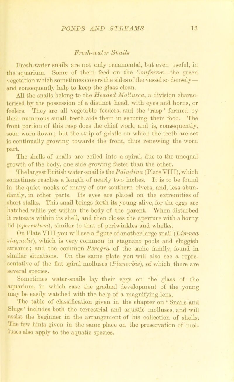 Fresh-water Snails Fresh-water snails are not only ornamental, but even useful, in the aquarium. Some of them feed on the Conferva;—the gi’een vegetation which sometimes covers the sides of the vessel so densely— and consequently help to keep the glass clean. All the snails belong to the Headed MoUusca, a division charac- terised by the possession of a distinct head, with eyes and horns, or feelers. They are all vegetable feeders, and the ‘ rasp ’ formed by their numerous small teeth aids them in securing their food. The front portion of this rasp does the chief work, and is, consequently, soon woi’n down ; but the strip of gristle on which the teeth are set is continually growing towards the front, thiis renewing the worn part. The shells of snails are coiled into a spiral, due to the imequal gi’owth of the body, one side gi'owing faster than the other. The largest British water-snail is the Paludma (Plate VIII), which sometimes reaches a length of nearly two inches. It is to be found in the quiet nooks of many of our southern rivers, and, less abun- dantlj', in other parts. Its eyes are placed on the extremities of short stalks. This snail brings forth its young alive, for the eggs are liatched while yet within the body of the parent. When disturbed it retreats within its shell, and then closes the apertiu’e with a horny lid [operculum], similar to that of periwinkles and whelks. On Plate VIII you wiU see a figure of another large snail [Limnea stagnalis), which is very common in stagnant pools and sluggish streams; and the common Peregra of the same family, found in similar situations. On the same plate yoir will also see a repre- sentative of the fiat spiral molluscs [Planorhis), of which there are several species. Sometimes water-snails lay their eggs on the glass of the aquarium, in which case the gradual development of the young may be easily watched with the help of a magnifying lens. The table of classification given in the chapter on ‘ Snails and Slugs ’ includes both the terrestrial and aquatic molluscs, and will assist the beginner in the arrangement of his collection of shells. Tlie few hints given in the same place on the preservation of mol- luscs also apply to the aquatic species.