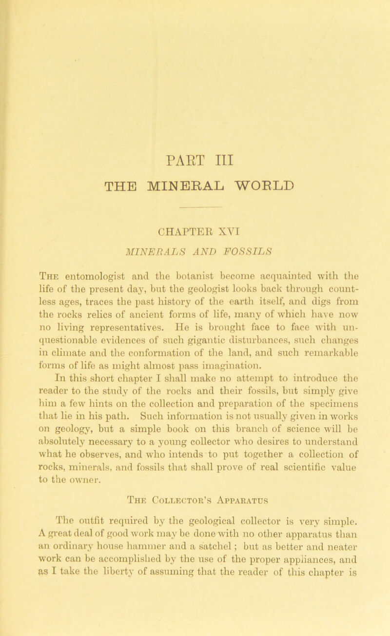 PART III THE MINERAL WORLD CHAPTER XVI MINERALS AND FOSSILS The entomologist and the botanist become acquainted with the life of the present day, but the geologist looks back through count- less ages, traces the past history of the earth itself, and digs from the rocks relics of ancient forms of life, many of which have now no living representatives. He is brought face to face witli un- questionable evidences of such gigantic disturbances, such changes in climate and the conformation of tlie land, and such remarkable forms of life as might almost pass imagination. In this short chapter I shall make no attempt to introduce the reader to the study of the rocks and their fossils, but simply give liim a few hints on the collection and preparation of the specimens tliat lie in his path. Such information is not usually given in works on geology, but a simple book on this branch of science will be absolutelj' necessary to a young collector who desires to understand what he observes, and wdio intends to put together a collection of rocks, minerals, and fossils that shall prove of real scientific value to the owner. The Collector’s Apparatus The outfit required by the geological collector is very simple. A gi-eat deal of good work may be done with no other apparatus than an ordinary house hammer and a satchel; but as better and neater work can be accomplished by the use of the proper appliances, and as I take the liberty of assuming that the reader of this chapter is