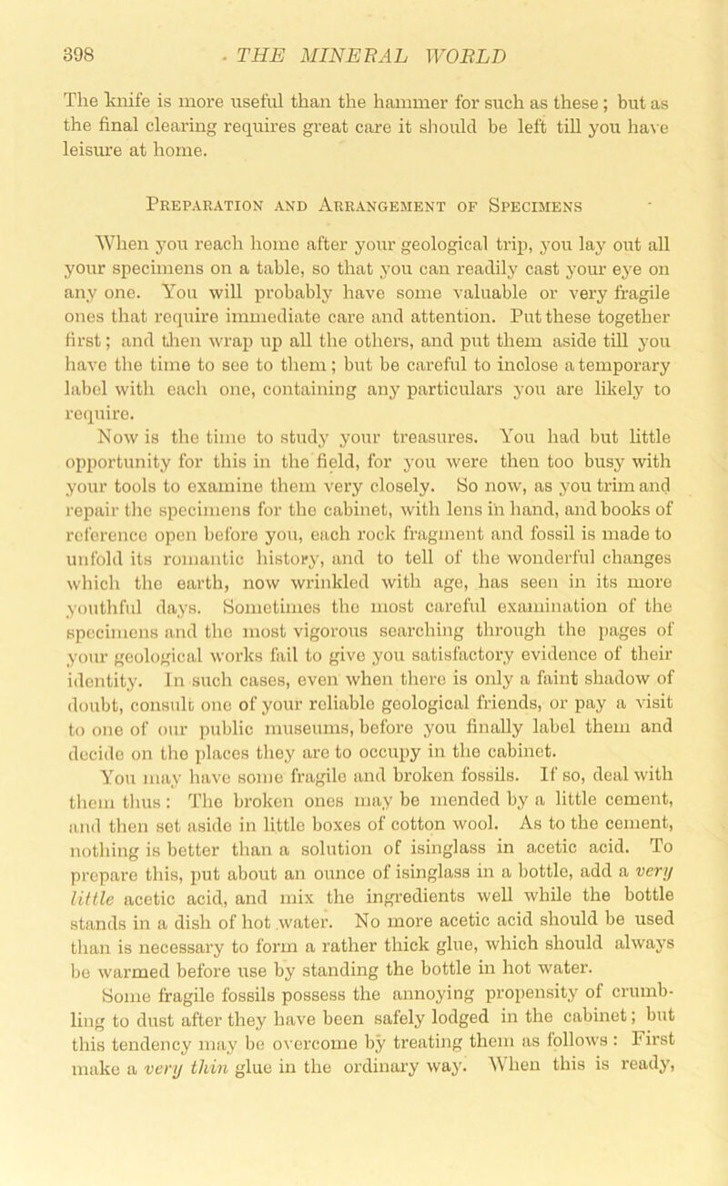 The Iviiife is more useful than the hammer for such as these; but as the final clearing requires great care it should be left till you ha\ e leisure at home. Prepaeation and Arrangement of Specimens When you reach home after your geological trip, you lay out all your specimens on a table, so that you can readily cast yoiu' eye on any one. You will probably have some valuable or very fragile ones that require immediate care and attention. Put these together first; and tlien wrap up all the others, and put them aside till you have the time to see to them; but be careful to inclose a temporary label with each one, containing any particulars you are likely to require. Now is the time to study your treasures. You had but httle opportunity for this in the field, for you were then too busy with your tools to examine them very closely. So now, as you trim and repair tlie specimens for the cabinet, with lens in hand, and books of rcl'erence open before you, each rock fragment and fossil is made to unfold its romantic history, and to tell of the wonderful changes which the earth, now wrinkled with age, has seen in its more youthful days. Sometimes the most careful examination of the specimens and the most vigorous searching through the pages of yom- geological works fail to give you satisfactory evidence of then- identity. In such cases, even when there is only a faint shadow of doubt, consult one of your reliable geological friends, or pay a visit to one of our public museums, before you finally label them and decide on the places they are to occupy in the cabinet. You may have some fragile and broken fossils. If so, deal with them thus: The broken ones may bo mended by a little cement, and then set aside in little boxes of cotton wool. As to the cement, nothing is better tlian a solution of isinglass in a.cetic acid. To prepare this, put about an ounce of isinglass in a bottle, add a very mile acetic acid, and mix the ingredients well while the bottle stands in a dish of hot water. No more acetic acid should be used than is necessary to form a rather thick glue, which should always bo warmed before use by standing the bottle in hot water. Some fragile fossils possess the annoying propensity of crumb- ling to dust after they have been safely lodged in the cabinet; but this tendency may be overcome by treating them as follows : First make a very thin glue in the ordinary way. When this is ready,