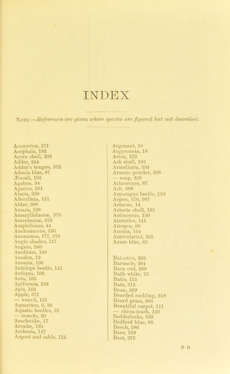 INDEX Note;—Beferences are given ivhere species are figured but not described. Accentor, 271 Acephala, 192 Acom shell, 202 Adder, 244 Adder’s tongue, 352 Adonis blue, 87 ASsculi, 103 Agabus, 34 Agarics, 334 Alaria, 330 Albieillata, 111 Alder, 388 Amara, 138 Amai-yllidaceiB, 378 Amentaceoe, 376 Amphibians, 44 Anchomenus, 136 Anemones, 1'77, 370 Angle shades, 117 Anguis, 240 Anobium, 148 Anodon, 12 Anomia, 196 Antelope beetle, 145 Antiqua, 106 Ants, 163 Apiformis, 102 Apis, 162 Apple, 371 — weevil, 151 Aquarium, 6, 39 Aquatic beetles, 32 — insects, 20 Arachnidai, 17 Arcadse, 195 Archesia, 147 Argent and sable, 112 Argonaut, 18 Argyroneta, 18 Arion, 223 Ark shell, 195 Armellaria, 334 Arsenic powder, 258 — soap, 258 Artaxerxes, 87 Ash, 388 Asparagus beetle, 152 Aspen, 376, 387 Astacus, 14 Astarte shell, 195 Astinoinus, 150 Atemeles, 141 Atropos, 99 Aurata, 144 Auricularini, 335 Azure blue, 85 Balanus, 203 Barnacle, 204 Barn owl, 269 Bath white, 75 Batis, 115 Bats, 315 Bean, 369 Bearded rookling, 218 Beard grass, 383 Beautiful carpet. 111 — china-mark, 120 Bedderlocks, 330 Bedford blue, 85 Beech, 386 Bees, 159 Beet, 376 D D