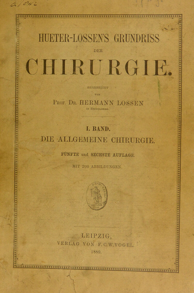 -j lUilLIJ III lÜlil.lil llHilllllMII I II l'Hill I Ml Ml I I I I 1:1 I I II I i I I I I I I I I I II I I 1 I I I I I I I I I I I I I I I UJJ ^ fc- HUETER-LOSSEN'S GRUNDRISS DER CHIRURGIE. :! BEARBEITET VON Prof. De. HERMANN LOSSEN ( IN Heidelberg. ' I. BAND. DIE ALLGEMEINE CHIRURGIE. FÜNFTE und SECHSTE AUFLAGE. MIT 2U0 ABBILDUNGEN. . LEIPZIG, VERLAG VON F. GW. VOGEL. 1889. ai nUTI I ■ ni. n nrr„ .Tm p.. , jT<F. ■TFrmvri.. ..r..,. . >: E ^L. I n 1111I III I ri i rrn i i ir V.’ M1111111II1111111ri'itjI Ml 11iiAiTTRirrnTTTirrn 111 iiiiTriniiiriTriiiiiiriiiii?ii|[iiiriTiiiiii|i|[|iiiiiii iiiii:iiiiiiiiiiiii iiiiiiiiiiiiifiii riiiiiiiii liiiiiiiiiffiiifi'iiilyrr'r.