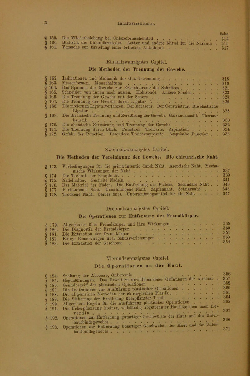 Seite § 159. Die Wiederbelebung bei Chloroformscheintod 314 § 160. Statistik des Chloroformtodes. Aether und andere Mittel für die Narkose . 315 § 161. Versuche zur Erzielung einer örtlichen Anästhesie . . 317 Einundzwanzigstes Capitel. Die Methoden der Trennung der Glewehe. § 162. Indicationen und Mechanik der Gewebstrennung 318 § 163. Messerformen. Messerhaltung 319 § 164. Das Spannen der Gewebe zur Erleichterung des Schnittes 321 § 165. Schneiden von innen nach aussen. Hohlsonde. Andere Sonden 323 § 166. Die Trennung der Gewebe mit der Schere 325 § 167. Die Trennung der Gewebe durch Ligatur ’ 326 § 168. Die modernen Ligaturverfahren. DerEcraseur. Der Constricteur. Die elastische Ligatur 328 § 169. Die thermische Trennung und Zerstörung der Gewebe. Galvanokaustik. Thermo- kaustik 330 § 170. Die chemische Zerstörung und Trennung der Gewebe 332 § 171. Die Trennung durch Stich. Function. Troicarts. Aspiration 334 § 172. Gefahr der Function. Besondere Troicartapparate. Aseptische Function . . 336 Zweiundzwanzigstes Capitel. Die Methoden der Vereinigung der Gewehe. Die chirurgische Naht. § 173. Vorbedingungen für die prima intentio durch Naht. Aseptische Naht. Mecha- nische Wirkungen der Naht 337 § 174. Die Technik der Knopfnaht 339 § 175. Nadelhalter, Gestielte Nadeln 341 § 176. Das Material der Fäden. Die Entfernung des Fadens. Secundäre Naht . . 343 § 177. Fortlaufende Naht. Umschlungene Naht. Zapfennaht. SchnUrnaht . . . 345 § 178. Trockene Naht. Serres fines. Unterstützungsmittel für die Naht .... 347 Dreiundzwanzigstes Capitel. Die Operationen zur Entfernung der Fremdkörper. § 179. Allgemeines über Fremdkörper und ihre Wirkungen .... § 180. Die Diagnostik der Fremdkörper § 181. Die Extraction der Fremdkörper § 182. Einige Bemerkungen über Schussverletzungen § 183. Die Extraction der Geschosse 348 350 351 353 354 Vierundzwanzigstes Capitel. Die Operationen an der Haut. § 184. § 185. § 186. § 187. § 188. § 189. § 190. § 191. § 192. § 193. Spaltung der Abscesse, Onkotomic ’i ’  ' Gegenötfnungen. Das Erweitern unvollkommener Oeffnungen der Abscesse . Grundbegriff der plastischen Operationen . . . ^ Die Indicationen zur Ausführung plastischer Operationen Die allgemeinen Methoden der chirurgischen Fl^tik Die Sicherung der Ernährung überpflanzter Theile . . ^ Allo-emeine Kegeln für die Ausführung plastischer Operationen . . • • • Die Ueberpflanzung kleiner, vollständig abgetrennter Hautläppchen nach Ke- VGrcliii Operationen zur Entfernung gutartiger Geschwülste der Haut und des Unter- hautbindegewebes j j V' Operationen zur Entfernung bösartiger Geschwülste der Haut und des Unter- hautbindegewebes 356 357 358 360 361 364 365 367 368 371