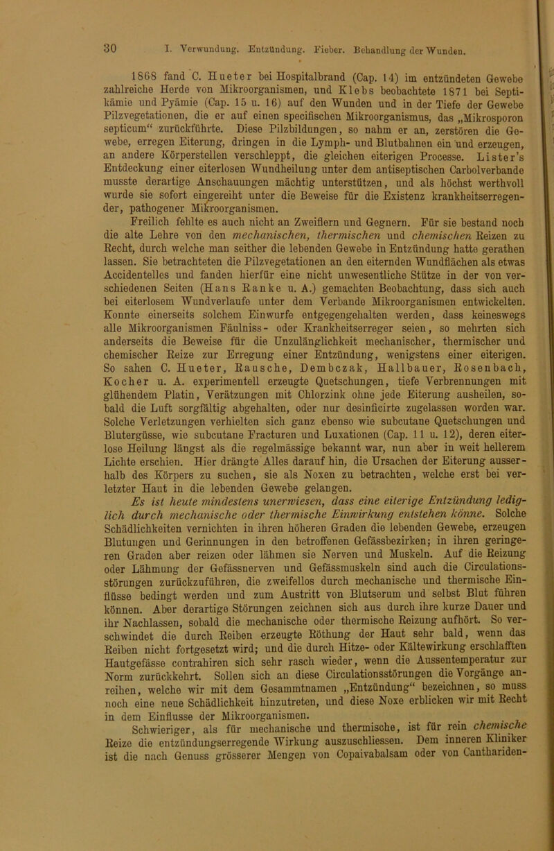 1868 fand C. Hueter bei Hospitaltrand (Cap. 14) im entzündeten Gewebe zahlreiche Herde von Mikroorganismen, und Klebs beobachtete 1871 bei Septi- kämie und Pyämie (Cap. 15 u. 16) auf den Wunden und in der Tiefe der Gewebe Pilzvegetationen, die er auf einen specifischen Mikroorganismus, das „Mikrosporon septicum“ zurückführte. Diese Pilzbildungen, so nahm er an, zerstören die Ge- webe, erregen Eiterung, dringen in die Lymph- und Blutbahnen ein und erzeugen, an andere Körperstellen verschleppt, die gleichen eiterigen Processe. Lister’s Entdeckung einer eiterlosen Wundheilung unter dem antiseptischen Carbolverbände musste derartige Anschauungen mächtig unterstützen, und als höchst werthvoll wurde sie sofort ein^ereiht unter die Beweise für die Existenz krankheitserregen- der, pathogener Mikroorganismen. Freilich fehlte es auch nicht an Zweiflern und Gegnern. Für sie bestand noch die alte Lehre von den mechanischen, thermischen und chemischen Reizen zu Recht, durch welche man seither die lebenden Gewebe in Entzündung hatte gerathen lassen. Sie betrachteten die Pilzvegetationen an den eiternden Wundflächen als etwas Accidentelles und fanden hierfür eine nicht unwesentliche Stütze in der von ver- schiedenen Seiten (Hans Ranke u. A.) gemachten Beobachtung, dass sich auch bei eiterlosem Wundverlaufe unter dem Verbände Mikroorganismen entwickelten. Konnte einerseits solchem Ein würfe entgegengehalten werden, dass keineswegs alle Mikroorganismen Fäulniss- oder Krankheitserreger seien, so mehrten sich anderseits die Beweise für die Unzulänglichkeit mechanischer, thermischer und chemischer Reize zur Erregung einer Entzündung, wenigstens einer eiterigen. So sahen C. Hueter, Rausche, Dembczak, Hallbauer, Rosenbach, Kocher u. A. experimentell erzeugte Quetschungen, tiefe Verbrennungen mit glühendem Platin, Verätzungen mit Chlorzink ohne jede Eiterung ausheilen, so- bald die Luft sorgfältig abgehalten, oder nur desinficirte zugelassen worden war. Solche Verletzungen verhielten sich ganz ebenso wie subcutane Quetschungen und Blutergüsse, wie subcutane Fracturen und Luxationen (Cap. 11 u. 12), deren eiter- lose Heilung längst als die regelmässige bekannt war, nun aber in weit hellerem Lichte erschien. Hier drängte Alles darauf hin, die Ursachen der Eiterung ausser- halb des Körpers zu suchen, sie als Noxen zu betrachten, welche erst bei ver- letzter Haut in die lebenden Gewebe gelangen. Es ist heute mindestens unerwiesen, dass eine eiterige Entzündung ledig- lich durch mechanische oder thermische Einwirkung entstehen könne. Solche Schädlichkeiten vernichten in ihren höheren Graden die lebenden Gewebe, erzeugen Blutungen und Gerinnungen in den betroffenen Gefassbezirken; in ihren geringe- ren Graden aber reizen oder lähmen sie Nerven und Muskeln. Auf die Reizung oder Lähmung der Gefässnerven und Gefässmuskeln sind auch die Circulations- störungen zurückzuführen, die zweifellos durch mechanische und thermische Ein- flüsse bedingt werden und zum Austritt von Blutserum und selbst Blut führen können. Aber derartige Störungen zeichnen sich aus durch ihre kurze Dauer und ihr Nachlassen, sobald die mechanische oder thermische Reizung aufhört. So ver- schwindet die durch Reiben erzeugte Röthung der Haut sehr bald, wenn das Reiben nicht fortgesetzt wird; und die durch Hitze- oder Kältewirkung erschlafften Hautgofässe contrahiren sich sehr rasch wieder, wenn die Aussentemperatur zur Norm zurückkehrt. Sollen sich an diese Circulationsstörungen die Vorgänge an- reihen , welche wir mit dem Gesammtnamen „Entzündung“ bezeichnen, so muss noch eine neue Schädlichkeit hinzutreten, und diese Noxe erblicken wir mit Recht in dem Einflüsse der Mikroorganismen. Schwieriger, als für mechanische und thermische, ist für rein chemische Reize die entzündungserregende Wirkung auszuschliesseu. Dem inneren Kliniker ist die nach Genuss grösserer Mengep von Copaivabalsam oder von Canthariden-