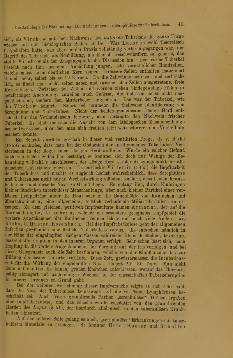 sich alsVirchow mit dem Nachweise des Tuberkels die ganze Frage wieder auf rein histologischen Boden stellte. Was Laennec wohl theoretisch festgehalten hatte, was aber in der Praxis vollständig verloren gegangen war, der Begriff des Tuberkels als Neubildung, als kleinste Geschwulstform sui gonens, das stellte Virchow als den Ausgangspunkt der Discussion hin. Der frische Tuberkel besteht nach ihm aus einer Anhäufung junger, sehr vergänglicher Kundzellen, welche meist einen deutlichen Kern zeigen. Grössere Zellen enthalten manchmal 2 und mehr, selbst bis zu 12 Kernen. Da die Zellwände sehr zart und zerbrech- lich, so findet man nicht selten neben und zwischen den Zellen ausgetretene, freie Kerne liegen. Zwischen den Zellen und Kernen ziehen bindegewebige Fäden in netzförmiger Anordnung, zuweilen auch Gefässe, die indessen meist nicht neu- gebildet sind, sondern dem Mutterboden angehören. Das war der Tuberkel, wie ihn Virchow definirte. Sofort fiel nunmehr die theilweise Identificirung von Scrophulose und Tuberkulose. Nicht der beiden gemeinsame käsige Herd ent- schied für das Vorhandensein letzterer, man verlangte den Nachweis frischer Tuberkel. Es blieb indessen die Ansicht von dem ätiologischen Zusammenhänge beider Dyscrasien, über den man sieh freilich Jetzt weit schwerer eine Vorstellung machen konnte. Ein Schritt vorwärts geschah in dieser viel ventilirten Frage, als v. Buhl (1859) nachwies, dass man bei der Obduction der an allgemeiner Tuberkulose Ver- storbenen in der Kegel einen käsigen Herd auffinde. Wurde ein solcher Befund auch von vielen Seiten her bestätigt, so konnten sich doch nur Wenige der Be- hauptung V. Buhl’s anschliessen, der käsige Herd sei der Ausgangspunkt der all- gemeinen Tuberkulose gewesen. Da entdeckte Vi Ilern in (1865) die Impfbarkeit der Tuberkulose und machte es zugleich höchst wahrscheinlich, dass Scrophulose und Tuberkulose nicht nur in Wechselwirkung ständen, sondern, dass beiden Krank- heiten ein und dieselbe Noxe zu Grund liege. Es gelang ihm, durch Einbringen kleiner Stückchen tuberkulöser Menschenlunge, aber auch kleiner Partikel einer ver- kästen Lymphdrüse unter die Haut oder in die Bauchhöhle von Kaninchen und Meerschweinchen, eine allgemeine, tödtlich verlaufende Miliartuberkulose zu er- zeugen. Zu dem gleichen, positiven Impfresultate kamen Ar mann i, der auf die Hornhaut impfte, Cohnheim, welcher als besonders geeignetes Impfgebiet die vordere Augenkammer der Kaninchen kennen lehrte und noch viele Andere, wie Klebs, C. Hueter, Kosenbach. Bei der Impftuberkulose geht der allgemeinen Infection gewöhnlich eine örtliche Tuberkulose voraus. Es entstehen nämlich in der Nähe der eingeimpften käsigen Massen zahlreiche kleine Knötchen, bevor ihre massenhafte Eruption in den inneren Organen erfolgt. Sehr schön lässt sich, nach Impfung in die vordere Augenkammer, der Vorgang auf der Iris verfolgen und bei dieser Gelegenheit auch die Zeit bestimmen, welche von der Einpfianzung bis zur Bildung der localen Tuberkel verläuft. Diese Zeit, gewissermassen die Incubations- zeit für die Wirkung der eingeimpften Noxe, dauert 20—30 Tage. Man sieht dann auf der Iris die feinen, grauen Knötchen aufschiessen, worauf das Thier all- mälig abmagert und nach einigen Wochen an der massenhaften Tuberkeleruption in inneren Organen zu Grund geht. Bei der weiteren Ausdehnung dieser Impfversuche zeigte es sich sehr bald, dass die Noxe der Tuberkulose keineswegs auf die verkästen Lymphdrüsen be- schränkt sei. Auch frisch granulirende Partien „scrophulöser“ Drüsen ergaben eine Impftuberkulose, und das Gleiche wurde constatirt von den granulirenden Herden des Lupus (§ 51), der hierdurch ätiologisch zu den tuberkulösen Krank- heiten hinzutrat. Auf der anderen Seite gelang es auch, „scrophulöse” Erkrankungen mit tuber- kulösem Materiale zu erzeugen. So konnten Horm. Hueter und Schüller