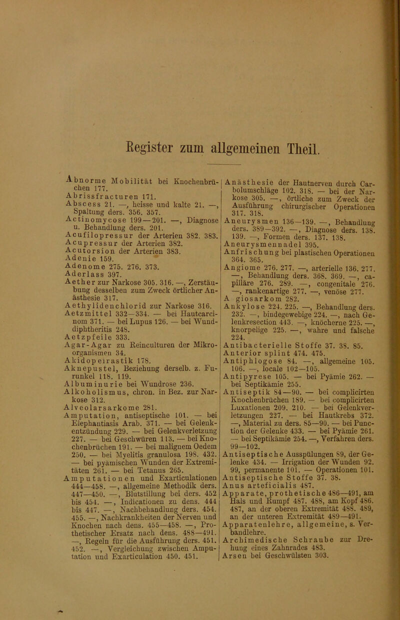 Register zum allgemeinen Theil. Abnorme Mobilität bei Knochenbrii- chen 177. Abrissfracturen 171. Abscess 21. —, heisse und kalte 21. —, Spaltung ders. 356. 357. Actiuomycose 199 — 201. —, Diagnose u. Behandlung ders. 201. Acufilopressur der Arterien 382. 383. Acupressur der Arterien 382. Acutorsion der Arterien 383. Adenie 159. Adenome 275. 276. 373. Aderlass 397. Aether zur Narkose 305. 316. —, Zerstäu- bung desselben zum Zweck örtlicher An- ästhesie 317. Aethylidenchlorid zur Narkose 316. Aetzmittel 332—334. — bei Hautcarci- nom 371. — bei Lupus 126. — bei Wund- diphtheritis 248. Aetzpfeile 333. Agar-Agar zu ßeinculturen der Mikro- organismen 34. Akidop eirastik 178. Akuepustel, Beziehung derselb. z. Fu- runkel US. 119. Albuminurie bei Wundrose 236. Alkoholismus, chron. in Bez. zur Nar- kose 312. Alveolarsarkome 281. Amputation, antiseptische 101. — bei Elephantiasis Arab. 371. — bei Gelenk- entzündung 229. — bei Gelenkverletzung 227. — bei Geschwüren 113. — bei Kno- chenbrüchen 191. — bei malignem Oedem 250. — bei Myelitis granulosa 198. 432. — bei pyämischen Wunden der Extremi- täten 261. — bei Tetanus 265. Amputationen und Exarticulationen 444—458. —, allgemeine Methodik ders. 447—450. —, Blutstillung bei ders. 452 bis 454. —, Indicationen zu dens. 444 bis 447. —, Nachbehandlung ders. 454. 455. —, Nachkrankheiten der Nerven und Knochen nach dens. 455—458. —, Pro- thetischer Ersatz nach dens. 488—491. —, Regeln für die Ausführung ders. 451. 452. —, Vergleichung zwischen Ampu- tation und Exarticulation 450. 451. I Anästhesie der Hautnerven durch Car- bolumschläge 102. 318. — bei der Nar- kose 305. —, örtliche zum Zweck der Ausführung chirurgischer Operationen 317. 318. Aneurysmen 136—139. —, Behandlung ders. 389—392. —, Diagnose ders. 138. 139. —, Formen ders. 137. 138. Aneurysmennadel 395. Anfrischungbei plastischen Operationen 364. 365. Angiome 276. 277. —, arterielle 136. 277. —, Behandlung ders. 368. 369. —, ca- pilläre 276. 289. —, congenitale 276. —, rankenartige 277. —, venöse 277. A giosarkom 282. Ankylose 224. 225. —, Behandlung ders. 232. —, bindegewebige 224. —, nach Ge- lenkresection 443. —, knöcherne 225. —, knorpelige 225. —, wahre und falsche 224. Antibacterielle Stoffe 37. 38. 85. Anterior splint 474. 475. Antiphlogose 84. —, allgemeine 105. 106. —, locale 102—105. Antipyrese 105. — bei Pyämie 262. — bei Septikämie 255. Antiseptik 84—90. — bei complicirten Knochenbrüchen 189. — bei compheirten Luxationen 209. 210. — bei Gelenkver- letzungen 227. — bei Hautkrebs 372. —, Material zu ders. 85—90. — bei Punc- tion der Gelenke 433. — bei Pyämie 261. — bei Septikämie 254. —, Verfahren ders. 99—102, Antiseptische Ausspülungen 89, der Ge- lenke 434. — Irrigation der Wunden 92. 99, permanente 101. — Operationen 101. Antiseptische Stoffe 37. 38. Anus arteficialis 487. Apparate, prothetische 486—491, am Hals und Rumpf 487. 488, am Kopf 486. 487, an der oberen Extremität 488. 489, an der unteren Extremität 489—491. Apparatenlehre, allgemeine, s. Ver- baudlehre. Archimedische Schraube zur Dre- hung eines Zahnrades 483. Arsen bei Geschwülsten 303.