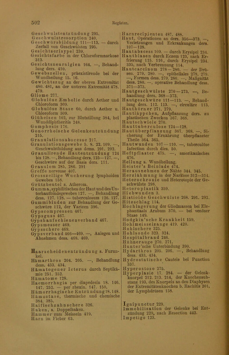 Gescliwulsteutzüüdung 295. Geschwulstresorption 240. Geschwürsbildung 111—113. —durch Zerfall von Geschwülsten 295. Gesichtserisypel 239. Gesichtsfarbe in der Chloroformnarkose 313. Gesichtsneuralgien 164. —, Behand- lung ders. 410. Gewebszellen, präexistirende hei der Wundheilung 15. 16. Gewichtszug an der oberen Extremität 480. 481, an der unteren Extremität 478. 479. Gliome 277. Globulöse Embolie durch Aether und Chloroform 309. Globulöse Stase 60, durch Aether u. Chloroform 309. Glüheisen 102, zur Blutstillung 384, bei Wunddiphtheritis 248. Gomphosis 176. Gonorrhoische Gelenkentzündung 215. Granulationsabscesse 217. Granulationsgewebe 5. 8. 22.109. —, Geschwulstbildung aus dems. 291. 292. Granulirende Hautentzündung 124 bis 128.—,Behandlung ders. 125—127.—, Geschwüre auf der Basis ders. 111. Granulom 285. 286. 291 Greffe nerveuse 407. Grosszellige Wucherung lymphoiden Gewebes 158. Grützbeutel s. Atherom. Gumma, syphilitisches der Haut und des Un- terhautbindegewebes 127. —, Behandlung dess. 127. 128. — tuberculosum 126. 127. Gummibinden zur Behandlung der Ge- schwüre 112, der Varicen 396. Gypscompressen 467. Gypsguss 467. Gypshanfschienenverband 467. Gypsmesser 469. Gypsschere 469. Gypsverband 466—469. —, Anlegen und Abnehmen dess. 468. 469. Haarscheidenentzündung s. Furun- kel. Hämarthros 204. 205. —, Behandlung dess. 433. 434. Hämatogener Icterus durch Septikä- mie 251. 252. Hämatome 128. Haemorrhagia per diapedesin 18. 146. 147. 252. — per rhexin. 147. 150. Hämorrhagische Entzündungl8.148. Hämostase, thermische und chemische 384. 385. Haifischzahnschere 326. Haken, s. Uoppelhaken. Hammer zum Meissein 419. Harn im Fieber 63. Harnrecipienten 487. 488. Haut, Operationen an ders. 356—373. —, Verletzungen und Erkrankungen ders. 107—128. Hautabscess 109. — durch Erysipel 234. Hautblasen durch Eczem 123, nach Er- frierung 115. 116, durch Erysipel 234. 335, nach Verbrennung 114. Hautcarcinom 278— 280. — der Drü- sen. 279. 280. —, epitheliales 278. 279. —, Formen dess. 279. 280. —, Malignität dess. 280. —, operative Behandlung dess. 371—373. Hautgeschwülste 270 — 273. —, Be- handlung ders. 368—373. Hautgeschwüre 111—113. —, Behand- lung ders. 112. 113. —, circuläre 113. Hauthörner 271. 279. Hautläppchen, Aufpflanzung ders. zu plastischen Zwecken 367. 368. Hautschwiele 270. Hauttuberculose 124—128. Hautüberpflanzung 367. 368. —, Si- cherung der Ernährung überpflanzter Theile 364. 365. Hautwunden 107 —110. —, tuberculöse Infection durch dies. 50. Heftpflaster 475. —, amerikanisches 476. Heilung s. Wundheilung. Heister’s Beinlade 474. Herausnehmen der Nähte 344. 345. Herzlähmung in der Narkose 312—314. Heterochronie und Heterotopie der Ge- schwülste 298. Heteroplastik 359. Hiebwunden 3. Histioide Geschwülste 268. 291. 292. Hitzschlag 114. Hochlagerung der Gliedmassen bei Ele- phantiasis Arabum 370. — bei venöser Stase 149. Hodgkin’sche Krankheit 159. Hohlmeisseizange 419. 420. Hohlschere 325. Hohlsonde 323. 324. Hospitalbrand 246. Hühnerauge 270. 271. Hunt er'sehe Unterbindung 390. Hydarthros 205. 206. —, Behandlung dess. 433. 434. Hydrostatische Cautele bei Function 337. Hyperostose 275. Hyperplasie 17. 284. — der Geleuk- knorpel 212. 213. 214, der Knochensub- stanz 193, des Knorpels an den Diaphysen der Extremitätenknochen b. liachitis 201, der Lymphdrüseu 158. Ignipunctur 229. Immobilisation der Gelenke bei Ent- zündung 229, nach Kesectiou 442. Impetigo 123.