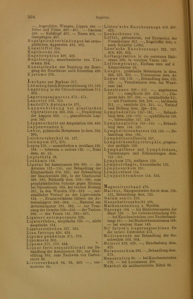 —, Augenlider, Wangen, Lippen 486. — Beine und Füsse 489—491. — Gaumen 486. — Kehlkopf 487. — Nasen 486. — Oesophagus 487. Kugelgelenkverbindungen hei ortho- pädischen Apparaten 482. 483. Kugellöffel 354. Kugelsonde 351. Kugeltrephine 428. 429. Kugelzange, amerikanische von Tie- mann 354. Kunstgelenke zur Regelung der Bewe- gung der Nearthrose nach Resection 488. Kystome 276, Lachgas zur Narkose 317. Lähmung durch Nervenverletzung 161.162. Lagerung in der Chloroformnarkose 311. 313. Lagerungsapparate 472—475. Lancette 319. 320. Landolfi’s Aetzpaste 371, Lappenbildung bei plastischen Operationen 362. 363. —, Duplicirung der Lappen 366. —, granulireude Lap- pen 365. Lappenschnitt zur Amputation 448. 449. Lappenwunden 3. Leber, pyämische Metastasen in ders. 256. 260. Leichentuberkel 50. 127. Leiomyom 277, 278. Lepra 128. — anaesthetica s. mutilans 128. 164. — tuberosa s. nodosa 128. —, Noxe ders. 40. 53. Leptothrix 36. Leukämie 158. Ligatur bei Aneurysmen 389. 390. — der Arterien 132—135, zur Behandlung der Elephantiasis 370. 392, zur Behandlung der Geschwülste 392, in der Continuität 388. 389, Methodik ders. 393—396, zum prophylaktischen Schutze gegen Blutung bei Operationen 389, bei venöser Blutung 387, in den Wunden 379—382. —, ent- zündlicher Verlauf an der Ligaturstelle 134. —, Ersatzverfahren (ältere) der Ar- terienligatur 382—384. —, Material zur Arterienligatur 381. 382. — zur Tren- nung der Gewebe 326—330. — der Yaricen 396. — der Venen 141. 385—387. Ligature extemporanee 328. Ligaturfäden, aseptische 135. —, nicht aseptische 134. Ligaturstäbchen 327. 383. Lion forceps 430. 439. Lipoma pendulum 271. 370. Lipomasie 203. . Lipome 271. 370. 444. Liquor ferri sesquichlorati zur Be- handlung der Aneurysmen 391, zur Blut- stillung 385, zum Nachweis von Carbol- säure 86. Listerverband 94. 95. 459. —, ver- änderter 95. Liston’sche Knochenzange 419. 420 422. Lochschüss e 170. Löffel, gefensterter, zur Extraction der Fremdkörper 352. —, Kugellöffel 356; s. auch Scharfer Löffel. Lüer’sche Knochenzange 322. 323 419. 420. 422. Luftaspiration in die verletzten Hals- venen 386, in verletzte Venen 140. Lufttemperatur, Einfluss ders. auf d Körperwärme 56. Lungen, pyämische Metastasen in dens. 256. 258. 259. —, Tuberculose ders. 49. Lupus 124.125. —, Behandlung dess. 125. 126. —, Verschwinden dess. bei Wund- rose 240. Luxationen 206 — 211. —, angeborene 211. —, complicirte 209. 210. —, Dia- gnose ders. 207, 208. —, entzündliche 211. — mit Fracturen 208. 209. —, habituelle 211. —, veraltete 210. 211. —, Verlauf und Heilung ders. 208—210. Lymphadenitis 155—161. —, Behand- lung ders. 159—161, —, syphilitische 158. —, tuberculöse 157. 158. Lymphangioitis 153—155. —, Behand- lung ders. 154. 155. Lymphdrüsenabscess 154. 156.—, Be- handlung dess. 160. Lymphdrüsenfisteln 157. Lymphdrüsenhypertrophie, progres- sive multiple 159. Lymphgefässe und Lymphdrüsen, Verletzungen und Erkrankungen ders. 152-161. Lymphom 275, malignes 159. Lymphorrhagie, traumatische 152. Lymphosarkom 281. Lymphostase 154. Lymphothrombose 154. 155. Magnesitverband 470. Malle US, Hautgeschwüre durch dens. 120. 121, Behandlung ders. 122. Malum senile 218. Manschettenschnitt 448. Markentzündung s. Myelitis. Massage 104. — bei Blutextravasaten der Haut 129. — bei Gelenkentzündung 230. — bei Knochenbrüchen (zur Nachbehand- lung) 191. — bei Muskelrheumatismus 168. — bei venöser Stase 149. Mc’ Intyre’s Lagerungsschiene für die untere Extremität 473. Medicamente zur Behandlung der Ge- schwülste 303. 304. Meis sei 419. 420. —, Handhabung dess. 422. Melanosarkom 282. —,Behandlung dess. 373. Mensuration 80. — beiKnochenbrücben 178. — bei Luxationen 208. Menthol als antibacterielles Mittel 88.