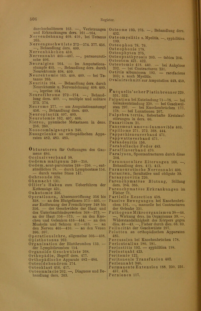 durchschnittenen 163. —, Verletzungen und Erkrankungen ders. 161—164. Nervendehnung 409. 410, bei Tetanus 265. Nervengeschwülste 272—274. 277.456. —, Behandlung ders. 409. Nervenhäkchen 410. Nervennaht 405—407. —, paraneuroti- sche 406. Neuralgien 164. — im Amputations- stumpfe 455. —, Behandlung ders. durch Neurektomie 408. 409. Neurektomie 163. 408. 409. — bei Te- tanus 265. Neuritis 164. — Behandlung ders. durch Neurektomie u. Nervendehnung 408. 409. —, lepröse 164. Neurofibrome 272—274. —, Behand- lung ders. 409. —, multiple und solitäre 273. 274. Neurome 277. — am Amputationsstumpf 456. —, Behandlung ders. 409. Neuroplastik 407. 409. Neurotomie 162. 407. 408. Nieren, pyämische Metastasen in dens. 256. 260. Nosocomialgangrän 246. Nussgelenke an orthopädischen Appa- raten 482. 483. 485. Obturatoren für Oeffnungen des Gau- mens 486. Occlusivverband 98. Oedema malignum 248—250. 0 edem, acut-purulentes 248—250. —, ent- zündliches 18. — durch Lymphostase 154. — durch venöse Stase 147. Oehrsonde 324. Ohnmacht 131. Olli er’s Haken zum Ueberführen der Kettensäge 421. Onkotomie 356. Operationen, Abscesseröffnung 356 bis 358. — an den Blutgefässen 373—405.— zur Entfernung der Fremdkörper 348 bis 356. — der Geschwülste der Haut und des ünterhautbindegewebes 368—373. — an der Haut 356—373. — an den Kno- chen und Gelenken 416—444. — an den Muskeln und Sehnen 411—416. — an den Nerven 405—410. — an den Venen 396. 397. Operationslehre, allgemeine 305—458. Opisthotonus 262. Organisation der Blutthromben 133. — der Lymphthromben 154. Organoide Geschwülste 268. Orthopädie, Begriff ders. 477. Orthopädische Apparate 482—484. Osteoidchondrom 274. Osteoklast 416. 417. Osteomalacie 202. —, Diagnose und Be- handlung ders. 203. Osteome 193. 275. —, Behandlung ders. 432. Osteomyelitis s. Myelitis. —, syphilitica Osteo phon 78. 79. Osteophonie 178. Osteophyten 275. Osteopsathyrosis 203. — tabica 204. Osteotom 421. 422. Osteotomie 418. 440. — bei Ankylose 232. — bei Contracturen 231. Ostitis albuminosa 192. — rarefaciens 203; s. auch Myelitis. Ovalair schnitt zur Amputation 449. 450. Pa cquelin’scher Platinbrenner 229. 331. 332. Palpation bei Entzündung 73—78. — bei Gelenkentzündung 220. — bei Geschwül- sten 297. — bei Knochenbrüchen 177. 178. — bei Luxationen 207. Palpebra tertia, fieberhafte Kreislauf- störungen in ders. 60. Panaritium 21. Pansement amovo-inamovible 469. Papillome 271. 272. 368. 444. Pappschienenverband 471. Pappwatteverband 471. - Paraadenitis 156. Parabolische Feder 483. Paraffinverband 470. Paralysen, Spontanfracturen durch diese 204. Paramusculäre Eiterungen 166. —, Behandlung ders. 412. 413. Paraneurotische Nervennaht 406. Parasiten, facultative und obligate 39. Parasynovitis 220. Parenchymatöse Blutung, Stillung ders. 384. 385. Parenchymatöse Erkrankungen im Fieber 71. Partielle Kesection 438. Passive Bewegungen bei Knochenbrü- chen 191. —, manuelle bei Contracturen der Gelenke 231. PathogeneMikroorganismen 38—44. —, Wirkung ders. im Organismus 39. —, Widerstandsfähigkeit des Körpers gegen dies. 40—43. —, Fieber durch dies. 68. 69. Pellucität der Geschwülste 297. Pelotten an orthopädischen Apparaten 485. Percussion bei Knochenbrüchen 178. P eriostcallus 180. 181. Periostitis 192. — syphilitica 198. Periostnaht 423. Peritomie 122. Peritoneale Transfusion 402. Perlennaht 346. Permanente Extension 188. 230. 231. 457. 476. Pernionen 117.