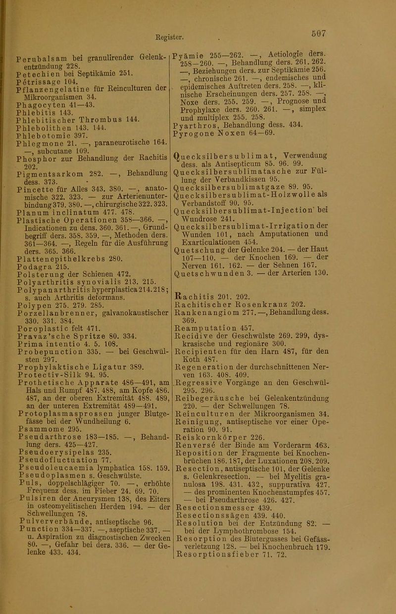 Perubalsam bei granulirender Gelenk- entzündung 228. Petechien bei Septikämie 251. Pdtrissage 104. Pflanzengelatine für Reinculturen der Mikroorganismen 34. Pbagocyten 41—43. Phlebitis 143. Phlebitischer Thrombus 144. Phlebolithen 143. 144. Phlebotomie 397. Phlegmone 21. —, paraneurotische 164. —, subcutane 109. Phosphor zur Behandlung der Rachitis 202. Pigmentsarkom 282. —, Behandlung dess. 373. Pincette für Alles 343. 380. —, anato- mische 322. 323. — zur Arterienunter- bindung 379. 380. —, chirurgische 322.323. Planum inclinatum 477. 478. Plastische Operationen 358—366. —, Indicationen zu dens. 360. 361.—, Grund- begrifi’ ders. 358. 359. —, Methoden ders. 361—364. —, Regeln für die Ausführung ders. 365. 366. Plattenepithelkrebs 280. Podagra 215. Polsterung der Schienen 472. Polyarthritis synovialis 213. 215. P olypanarthritis hyperplastica214.218; s. auch Arthritis deformans. Polypen 275. 279. 285. Porzellanbrenner, galvanokaustischer 330. 331. 384. Poroplastic feit 471. Pravaz’sche Spritze 80. 334. Prima intentio 4. 5. 108. Probepunction 335. — bei Geschwül- sten 297. Prophylaktische Ligatur 389. Protectiv-Silk 94. 95. Prothetische Apparate 486—491, am Hals und Rumpf 487.488, am Kopfe 486. 487, an der oberen Extremität 488. 489, an der unteren Extremität 489—491. Protoplasmasprossen junger Blutge- fässe bei der WundheUung 6. Psammome 295. Pseudarthrose 183—185. —, Behand- lung ders. 425—427. Pseudoerysipelas 235. Pseudofluctuation 77. Pseudoleucaemia lymphatica 158. 159. Pseudoplasmen s. Geschwülste. Puls, doppelschlägiger 70. —, erhöhte Frequenz dess. im Fieber 24. 69. 70. Pulsiren der Aneurysmen 138, des Eiters in osteomyelitischen Herden 194. — der Schwellungen 78. Pulververbände, antiseptische 96. Punction 334—337. —, aseptische 337.— u. Aspiration zu diagnostischen Zwecken 80. —, Gefahr bei ders. 336. — der Ge- lenke 433. 434. Pyämie 255—262. —, Aetiologie ders. 258—260. —, Behandlung ders. 261.262. —, Beziehungen ders. zur Septikämie 256. —, chronische 261. —, endemisches und epidemisches Auftreten ders. 258. —, kli- nische Erscheinungen ders. 257. 258. —, Noxe ders. 255. 259. —, Prognose und Prophylaxe ders. 260. 261. —, Simplex und multiplex 255. 258. Pyarthros, Behandlung dess. 434. Pyrogone Noxen 64—69. Quecksilber Sublimat, Verwendung dess. als Antisepticum 85. 96. 99. Quecksilbersublimatasche zur Fül- lung der Verbandkissen 95. Quecksilbersublimatgaze 89. 95. Quecksilbersublimat-Holzwolleals Verbandstoff 90. 95. Quecksilbersublimat-Injection’ bei Wundrose 241. Qu eck Silber Sublimat-Irrigation der Wunden 101, nach Amputationen und Exarticulationen 454. Quetschung der Gelenke 204. — der Haut 107—110. — der Knochen 169. — der Nerven 161. 162. — der Sehnen 167. Quetschwunden 3. —der Arterien 130. Rachitis 201. 202. Rachitischer Rosenkranz 202. Rankenangiom 277. —, Behandlung dess. 369. Reamputation 457. Recidive der Geschwülste 269. 299, dys- krasische und regionäre 300. Recipienten für den Harn 487, für den Koth 487. Regeneration der durchschnittenen Ner- ven 163. 408. 409. .Regressive Vorgänge an den Geschwül- 295. 296. Reibegeräusche bei Gelenkentzündung 220. — der Schwellungen 78. Reinculturen der Mikroorganismen 34. Reinigung, antiseptische vor einer Ope- ration 90. 91. Reiskornkörper 226. Renversd der Binde am Vorderarm 463. Reposition der Fragmente bei Knochen- brüchen 186.187, der Luxationen 208.209. Resection, antiseptische 101, der Gelenke s. Gelenkresection. — bei Myelitis gra- nulosa 198. 431. 432, suppurativa 427. — des prominenten Knochenstumpfes 457. — bei Pseudarthrose 426. 427. Resectionsmesser 439. Resectionssägen 439. 440. Resolution bei der Entzündung 82. — bei der Lymphothrombose 154. Resorption des Blutergusses bei Gefäss- verletzung 128. — bei Knochenbruch 179. Resorptiousfieber 71. 72.