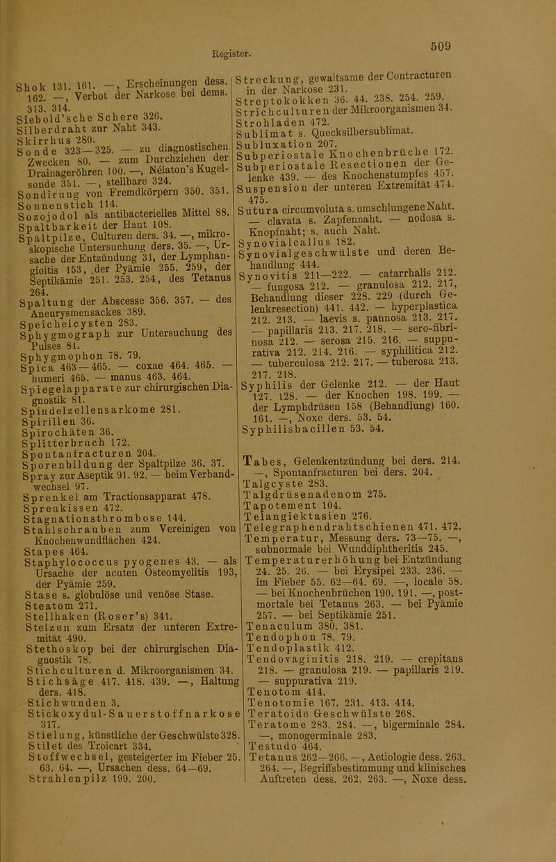 Shok 131. 161. —, Erscheinungen desB. 162. Verbot der Narkose bei dems. 313. 314. Siebold’scbe Schere 326. Silberdrabt zur Nabt 343. Skirrbus 280. Sonde 323 — 325. — zu diagnostischen Zwecken 80. — zum Durchziehen der Drainageröhren 100.—, Ndlaton s Kugel- sonde 351. —, stellbare 324. Sondirung von Fremdkörpern 3o0. 3ol. Sonnenstich 114. , Sozojodol als anübactenelles Mittel 88. Spaltbarkeit der Haut 108. Spaltpilze, Culturen ders. 34. —, mikro- skopische Untersuchung ders. 35. —, Ur- sache der Entzündung 31, der Lymphan- gioitis 153, .der Pyämie 255. 259, der Septikämie 251. 253. 254, des Tetanus 264. . Spaltung der Ahscesse 356. 357. — des Aneurysmensackes 389. Speichelcysten 283. Sphygmograph zur Untersuchung des Pulses 81. Sphygmophon 78. 79. Spica 463 — 465. — coxae 464. 465. — humeri 465. — manus 463. 464. Spiegelapparate zur chirurgischen Dia- gnostik 81. Spindelzellensarkome 281. Spirillen 36. Spirochäten 36. Splitterhruch 172. Spontanfracturen 204. Sporenbildung der Spaltpilze 36. 37. Spray zur Aseptik 91. 92. — beimVerband- wechsel 97. Sprenkel am Tractionsapparat 478. Spreukissen 472. Stagnationsthrombose 144. Stahlschrauhen zum Vereinigen von Knochenwundüächen 424. Stapes 464. StaphylococcUS pyogenes 43. — als Ursache der acuten Osteomyelitis 193, der Pyämie 259. Stase s. globulöse und venöse Stase. Steatom 271. Stellhaken (Roser’s) 341. Stelzen zum Ersatz der unteren Extre- mität 490. Stethoskop bei der chirurgischen Dia- gnostik 78. Stichculturen d. Mikroorganismen 34. Stichsäge 417. 418. 439. —, Haltung ders. 418. Stichwunden 3. Stickoxydul-Sauerstoffnarkose 317. Stielung, künstliche der Geschwülste328. Stil et des Troicart 334. Stoffwechsel, gesteigerter im Fieber 25. 63. 64. —, Ursachen dess. 64—69. Strahlenpilz 199. 200. Streckung, gewaltsame derContracturen in der Narkose 231. Streptokokken 36. 44. 238. 2o4. -59. Strichculturen der Mikroorganismen 34. Strohladen 472. Sublimat s. Quecksilbersublimat. Subluxation 207. Subperiostale Knochenbruche 1/-. Subperiostale Resectionen der Ge- lenke 439. — des Knochenstumptes 45 (. Suspension der unteren Extremität 4r4. Sutura circumvoluta s. umschlungene Naht. clavata s. Zapfennaht. — nodosa s. Knopfnaht; s. auch Naht. Sy novialcallus 182. Synovialgeschwülste und deren He- bandlung 444. Synovitis 211—222. — catarrhalis 212. — fungosa 212. — granulosa 212. 217, Behandlung dieser 228. 229 (durch Ge- lenkresection) 441. 442. — hyperplastica 212. 213. — laevis s. pannosa 213. 217. — papillaris 213. 217. 218. — sero-flbri- nosa 212. — serosa 215. 216. — suppu- rativa 212. 214. 216. — syphilitica 212. — tuberculosa 212. 217. — tuberosa 213. 217. 218. „ ^ Syphilis der Gelenke 212. — der Haut 127. 128. — der Knochen 198. 199. — der Lymphdrüsen 158 (Behandlung) 160. 161. —, Noxe ders. 53. 54. Syphilisbacillen 53. 54. Tabes, Gelenkentzündung bei ders. 214. —, Spontanfracturen bei ders. 204. Talgcyste 283. Talgdrüsenadenom 275. Tapotement 104. Telangiektasien 276. Telegraphendrahtschienen 471. 472. Temperatur, Messung ders. 73—75. —, subnormale bei Wunddiphtheritis 245. Temperaturerhöhung bei Entzündung 24. 25. 26. — bei Erysipel 233. 236. — im Fieber 55. 62—64. 69. —, locale 58. — bei Knochenbrüchen 190. 191. —, post- mortale bei Tetanus 263. — bei Pyämie 257. — bei Septikämie 251. Tenaculum 380. 381. Tendophon 78. 79. Tendoplastik 412. Tendovagiuitis 218. 219. — crepitans 218. — granulosa 219. — papillaris 219. — suppurativa 219. Tenotom 414. Tenotomie 167. 231. 413. 414. Teratoide Geschwülste 268. Teratome 283. 284. —, bigerminale 284. —, monogerminale 283. Testudo 464. Tetanus 262—266. —, Aetiologie dess. 263. 264. —, Begriffsbestimmung uiid klinisches Auftreten dess. 262. 263. —, Noxe dess.