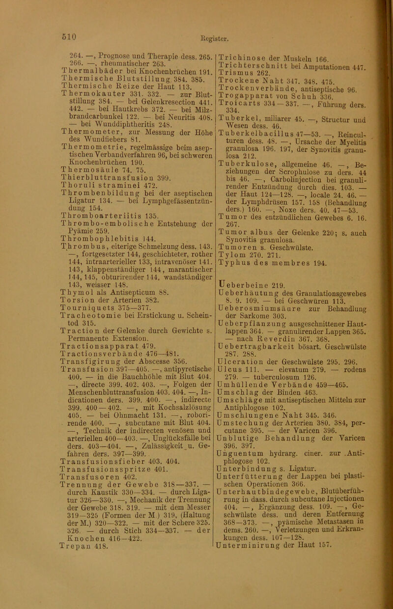 264. —, Prognose und Theraijie dess. 265. 266. —, rheumatischer 263. Thermalbäder bei Knochenbrüchen 191. Thermische Blutstillung 384. 385. Thermische Beize der Haut 113. Thermokauter 331. 332. — zur Blut- stillung 384. — bei Gelenkresection 441. 442. — bei Hautkrebs 372. — bei Milz- brandcarbunkel 122. — bei Neuritis 408. — bei Wunddiphtheritis 248. Thermometer, zur Messung der Höhe des Wundfiebers 81. Thermometrie, regelmässige beim asep- tischen Verbandverfahren 96, bei schweren Knochenbrüchen 190. Thermo Säule 74. 75. Thierbluttransfusion 399. Thoruli straminei 472. Thrombenbildung bei der aseptischen Ligatur 134. — bei Lymphgefässentzün- dung 154. Thromboarteriitis 135. Thrombo-embolische Entstehung der Pyämie 259. Thrombophlebitis 144. Thr 0mb us, eiterige Schmelzung dess. 143. —, fortgesetzter 144, geschichteter, rother 144, intraarterieller 133, intravenöser 141. 143, klappenständiger 144, marantischer 144, 145, obturirender 144, wandständiger 143, weisser 148. Thymol als Antisepticum 88. Torsion der Arterien 382. Tourniquets 375—377. Tracheotomie bei Erstickung u. Schein- tod 315. Traction der Gelenke durch Gewichte s. Permanente Extension. Tractionsapparat 479. Tractionsverbände 476—481. Transfigiruug der Abscesse 356. Transfusion 397—405. —, antipyretische 400. — in die Bauchhöhle mit Blut 404. —, directe 399. 402. 403. —, Folgen der Menschenbluttransfusion 403. 404. —, In- dicationen ders. 399. 400. —, indirecte 399. 400 — 402. —, mit Kochsalzlösung 405. — bei Ohnmacht 131. —, robori- rende 400. —, subcutane mit Blut 404. —, Technik der indirecten venösen und arteriellen 400—403. —, ünglücksfälle bei ders. 403—404. —, Zulässigkeiten. Ge- fahren ders. 397—399. * Transfusionsfieber 403. 404. Transfusionsspritze 401. Transfusoren 402. Trennung der Gewebe 318 — 337. — durch Kaustik 330—334. — durch Liga- tur 326—330. —, Mechanik der Trennung der Gewebe 318. 319. — mit dem Messer 319—325 (Formen der M.) 319, (Haltung der M.) 320—322. — mit der Schere 325. 326. — durch Stich 334—337. — der Knochen 416—422. T rep an 418. Trichinose der Muskeln 166. Prichterschnitt bei Amputationen 447. Trismus 262. Trockene Naht 347. 348. 475. Trocken verbände, antiseptische 96. Trogapparat von Schuh 336. Troicarts 334 — 337. —, Führung ders. 334. Tuberkel, miliarer 45. —, Structur und Wesen dess. 46. Tuberkelbacillus 47—53. —, Reiucul- turen dess. 48. —, Ursache der Myelitis granulosa 196. 197, der Synovitis granu- losa 212. Tuberkulose, allgemeine 46. —, Be- ziehungen der Scrophulose zu ders. 44 bis 46. —, Carbolinjection bei granuli- render Entzündung durch dies. 103. — der Haut 124—128. —, locale 24. 46. — der Lymphdrüsen 157. 158 (Behandlung ders.) 160. —, Noxe ders. 40. 47—53. Tumor des entzündlichen Gewebes 6. 16. 267. Tumor albus der Gelenke 220; s. auch Synovitis granulosa. Tumoren s. Geschwülste. Tylom 270. 271. Typhus des membres 194. üeberbeine 219. üeberhäutung des Granulationsgewebes 8. 9. 109. — bei Geschwüren 113. üeberosmiumsäure zur Behandlung der Sarkome 303. Ueberpflanzung ausgeschnittener Haut- lappen 364. — granulirender Lappen 365. — nach Reverdin 367. 368. üebertragbarkeit bösart. Geschwülste 287. 288. ülceration der Geschwülste 295. 296. Ulcus 111. — elevatum 279. — rodens 279. — tuberculosum 126. Umhüllende Verbände 459—465. Umschlag der Binden 463. Umschläge mit antiseptischen Mitteln zur Antip hlogose 102. Umschlungene Naht 345. 346. Umstechung der Arterien 380. 384, per- cutane 395. — der Varicen 396. Unblutige Behandlung der Varicen 396. 397. Unguentum hydrarg. einer, zur .Anti- phlogose 102. Unterbindung s. Ligatur. Unterfütteruug der Lappen bei plasti- schen Operationen 366. Unterhautbindegewebe, Blutüberiüh- rung in dass, durch subcutane lujectionen 404. —, Ergänzung dess. 109. —, Ge- schwülste dess. und deren Entfernung 368—373. —, pyämische Metastasen in dems. 260. —, Verletzungen und Erkran- kungen dess. 107—128. Unterminirung der Haut 157.