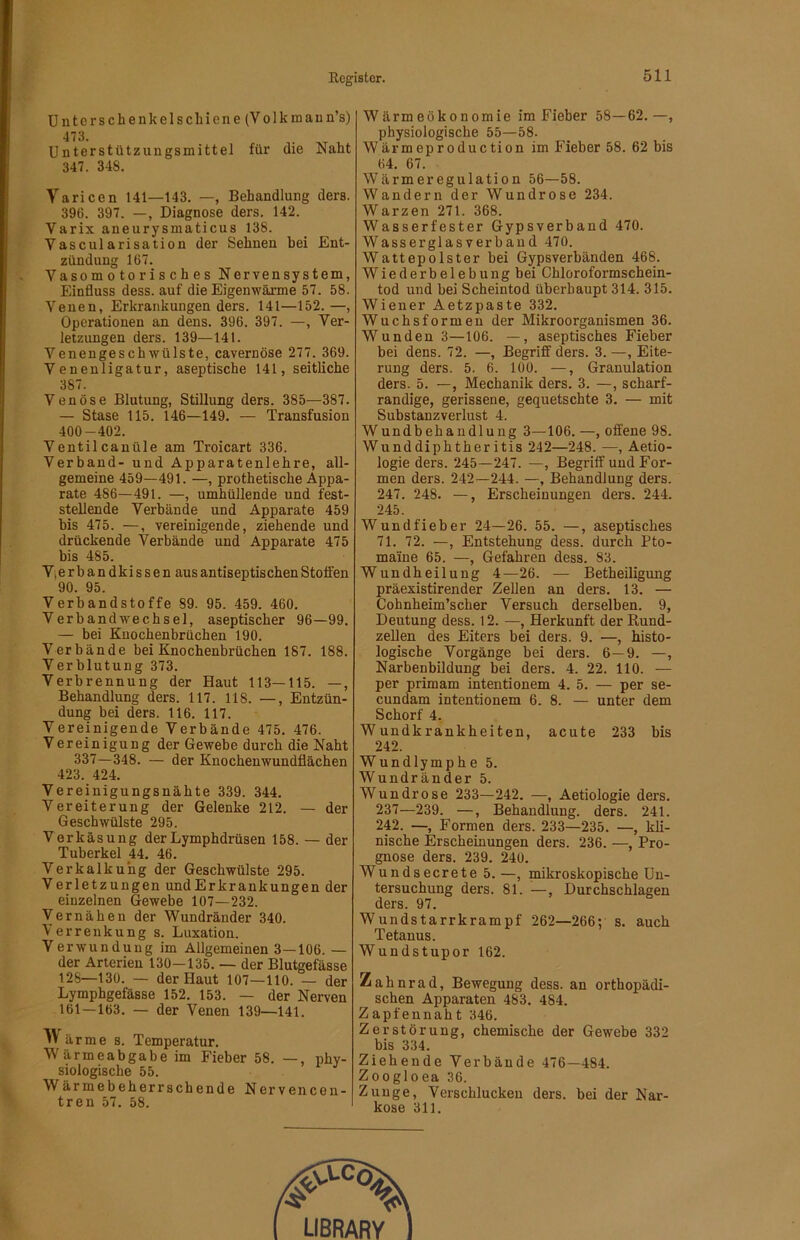Untcrschenkelschiene (Volkmaun’s) 473. Unterstützungsmittel für die Naht 347. 348. Varicen 141—143. —, Behandlung ders. 396. 397. —, Diagnose ders. 142. Varix aneurysmaticus 138. Vascularisation der Sehnen bei Ent- zündung 167. Vasomotorisches Nervensystem, Einfluss dess. auf die Eigenwärme 57. 58. Venen, Erkrankungen ders. 141—152.—, Operationen an dens. 396. 397. —, Ver- letzungen ders. 139—141. Venengeschwülste, cavernöse 277. 369. Venenligatur, aseptische 141, seitliche 387. Venöse Blutung, Stillung ders. 385—387. — Stase 115. 146—149. — Transfusion 400-402. Ventilcanüle am Troicart 336. Verband- und Apparatenlehre, all- gemeine 459—491. —, prothetische Appa- rate 486—491. —, umhüllende und fest- stellende Verbände und Apparate 459 bis 475. —, vereinigende, ziehende und drückende Verbände und Apparate 475 bis 485. Vjerbandkissen aus antiseptischen Stoffen 90. 95. Verbandstoffe 89. 95. 459. 460. Verbandwechsel, aseptischer 96—99. — bei Kuochenbrüchen 190. Verbände bei Knochenbrüchen 187. 188. Verblutung 373. Verbrennung der Haut 113—115. —, Behandlung ders. 117. 118. —, Entzün- dung bei ders. 116. 117. Vereinigende Verbände 475. 476. Vereinigung der Gewebe durch die Naht 337—348. — der Knocheuwundflächen 423. 424. Vereinigungsnähte 339. 344. Vereiterung der Gelenke 212. — der Geschwülste 295. Verkäsung derLymphdrüsen 158. — der Tuberkel 44, 46. Verkalkung der Geschwülste 295. Verletzungen und Erkrankungen der einzelnen Gewebe 107—232. Vernähen der Wundränder 340. Verrenkung s. Luxation. Verwundung im Allgemeinen 3—106.— der Arterien 130—135. — der Blutgefässe 128—130. — der Haut 107—110. — der Lymphgefässe 152. 153. — der Nerven 161—163. — der Venen 139—141. arme s. Temperatur. Wärmeabgabe im Fieber 58. —, ijhy- siologische 55. Wärmebeherrschende Nervencen- tren 57. 58. Wärmeökonomie im Fieber 58—62.—, physiologische 55—58. Wärmeproduction im Fieber 58. 62 bis 64, 67. Wärmeregulation 56—58. Wandern der Wundrose 234. Warzen 271. 368. Wasserfester Gypsverband 470. Wasserglasverbaud 470. Wattepolster bei Gypsverbänden 468. Wiederbelebung bei Chloroformschein- tod und bei Scheintod überhaupt 314. 315. Wiener Aetzpaste 332. Wuchsformen der Mikroorganismen 36. Wunden 3—106. —, aseptisches Fieber bei dens. 72. —, Begriff ders. 3. —, Eite- rung ders. 5. 6. 100. —, Granulation ders. 5. —, Mechanik ders. 3. —, scharf- randige, gerissene, gequetschte 3. — mit Substanzverlust 4. Wundbehandlung 3—106. —, offene 98. Wunddiphtheritis 242—248. —, Aetio- logie ders. 245—247. —, Begriff und For- men ders. 242—244. —, Behandlung ders. 247. 248. —, Erscheinungen ders. 244. 245. Wund lieber 24—26. 55. —, aseptisches 71. 72. —, Entstehung dess. durch Pto- maine 65. —, Gefahren dess. 83. Wundheilung 4—26. — Betheiligung präexistirender Zellen an ders. 13. — Cohnheim’scher Versuch derselben. 9, Deutung dess. 12. —, Herkunft der Kund- zellen des Eiters bei ders. 9. —, histo- logische Vorgänge bei ders. 6—9. —, Narbenbildung bei ders. 4. 22. 110. — per primam intentionem 4. 5. — per se- cundam intentionem 6. 8. — unter dem Schorf 4, Wundkrankheiten, acute 233 bis 242. Wundlymphe 5. Wundränder 5. Wundrose 233—242. —, Aetiologie ders. 237—239. —, Behandlung, ders. 241. 242. —, Formen ders. 233—235. —, kli- nische Erscheinungen ders. 236. —, Pro- gnose ders. 239. 240. Wundsecrete 5. —, mikroskopische Un- tersuchung ders. 81. —, Durchschlagen ders. 97, Wundstarrkrampf 262—266; s. auch Tetanus. W undstupor 162. Zahnrad, Bewegung dess. an orthopädi- schen Apparaten 483. 484. Zapfennaht 346. Zerstörung, chemische der Gewebe 332 bis 334. Ziehende Verbände 476—484. Zoogloea 36. Zunge, Verschlucken ders. bei der Nar- kose 311.