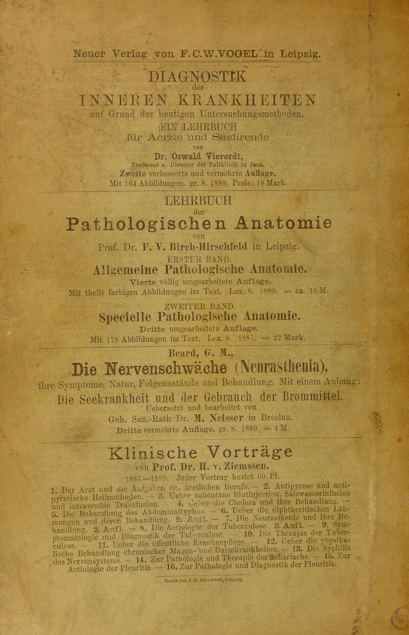 Neuer Verlag von F. C.W.VOGEL'in Leipzig. DIAGNOSTIK ■ der INNEREN KRANKHEITEN Riif Grund der lientig-en Untersuclmngsmethoden. iBIN LEHRBUCH für Aerzle und Studirende von Dr. Oswald Vierordt, Professor o. Direotor der Poliklinik in Jena. Z^relte verbesserte und vermehrte Auflage. Mit 164 Abbildungen, gr. 8. 1889. Preis: 10 Mark. LEHRBUCH der Pathologischen Anatomie von Prof. Dr. F. V. Birch-Hirseiifeld in Leipzig. ERSTER BAND. Allgemeine Patliologiselie Anatomie. Vierte völlig uragearbeitete Auflage. Mit theils farbigen Abbildungen im Text. Lex. 8. 1889. = ca. lOM. ZWEITER BAND. Specielle Pathologische Anatomie. Dritte umgearbeitcte Auflage. Mit 178 Abbildungen im Text. Lex. 8. 1887. = 22 Mark. Beard, 0. Die Nervenschwäche iNciirastlieiiia), ihre Symptome, Natur, Folgezustäiide und Behandlung. Mit einem A uh au Die Seekrankheit und der Gebrauch der Brommittel. Uebersetzt und bearbeitet von Geh. San.-Rath Dr. M. Ncissci* in Breslau. Dritte vermehrte Auflage, gr. 8. 1889. = 4 M. Klinische Vorträge von Prof. Br. H. y. Zicmsscii. 1SS7—1889. Jeder Vortrag kostet 60 Pf. 1 Der Arzt und die Aufgainn doo ärztlichen Berufs. - 2. Antipyrese und anti- PYrctische Heilmethoden. - 3. Uebm-subcutane Blutinjcction, Salzivasscrmfusi^ und intravenöse Transfusion. 4. Jei>er die Cholera luid ihre Bchandluiiji. ^ Die Behandlung des Abdominaltyphus — 0. Leber die dipbthcntischtn Lab- m\in^^cn unewS Behandlung. 2. AiUl. - 7. Die Neurasthenie und ihre Be- hancflun 2 Aufl. — 8. Die Äctiologic dor Tubcrculose. 2. Auf 1. — -h ‘>ui Smatofooic iuid Diagnostik der Tul-< rculosc. 10. Din 1 hnrapic der 1 ubor- riilosc ° 11. Heber die öffentliche Krankcnplioge. — 12. lieber die phj.siKa- iische Behandlung chronischer Magen-und Dannkrankheiten. 13. Die desNervensYstems. — 14. Zur Pathologie und Therapie des Scharlachs _lo. Zui ISIrSpicuritis. - 16. Zur Pathologie und Diagnostik der Pleuritis. Druck von J. It. Hlr.chfrid, Lolpllg.