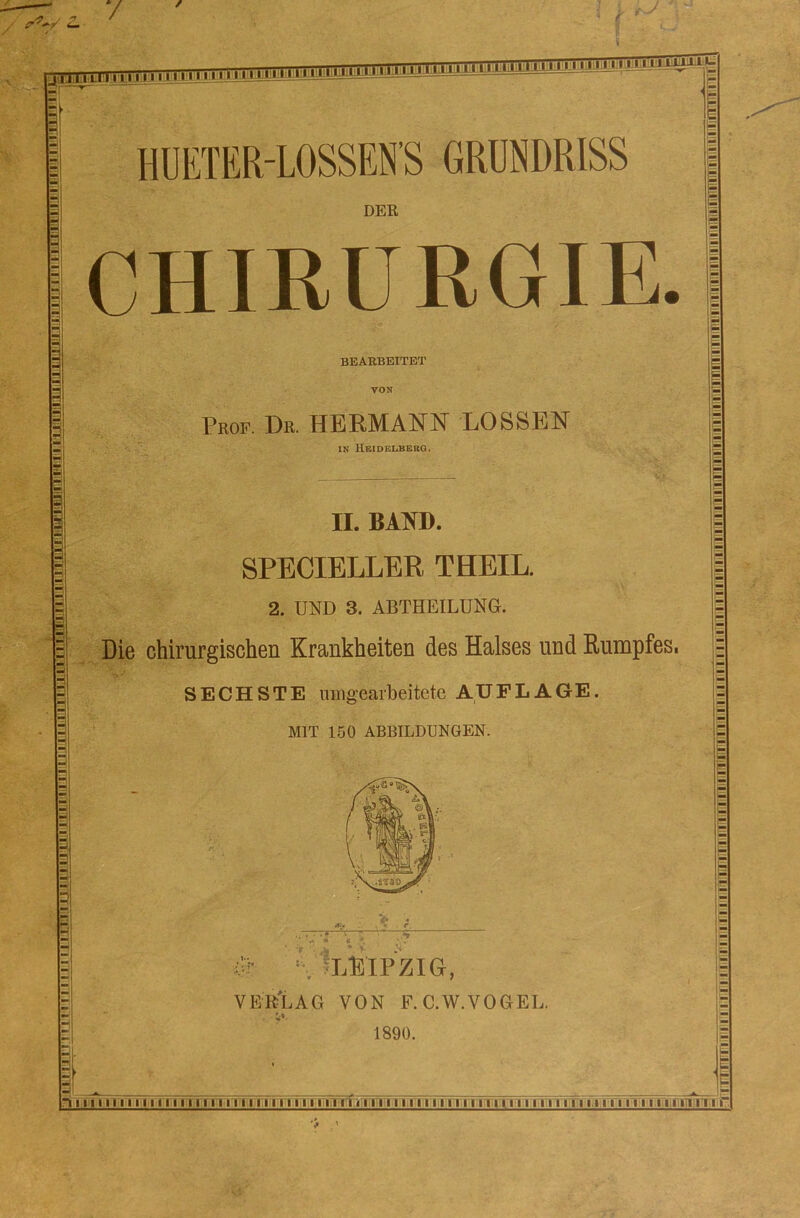 Sinrmnf^r,-:rminnnnitniwn»,! 3=1 irHiiinnnnnnni 11 n irmt mm innnnnnniii^^ DER BEARBEITET Prof. De. HERMANN LOSSEN IN HEIDELBERG. II. BAND. SPECIELLER THEIL. 2. UND 3. ABTHEILUNG. Die chirurgischen Krankheiten des Halses und Rumpfes. SECHSTE umgearbeitete AUFLAGE. MIT 150 ABBILDUNGEN. **2 '« - • jr . m * y & % IlEIPZIG, VEB'LAG VON F.C.W.VOGEL. 1890. i CHIRURGIE. in n 11111111111111111111111111111111111111111111111