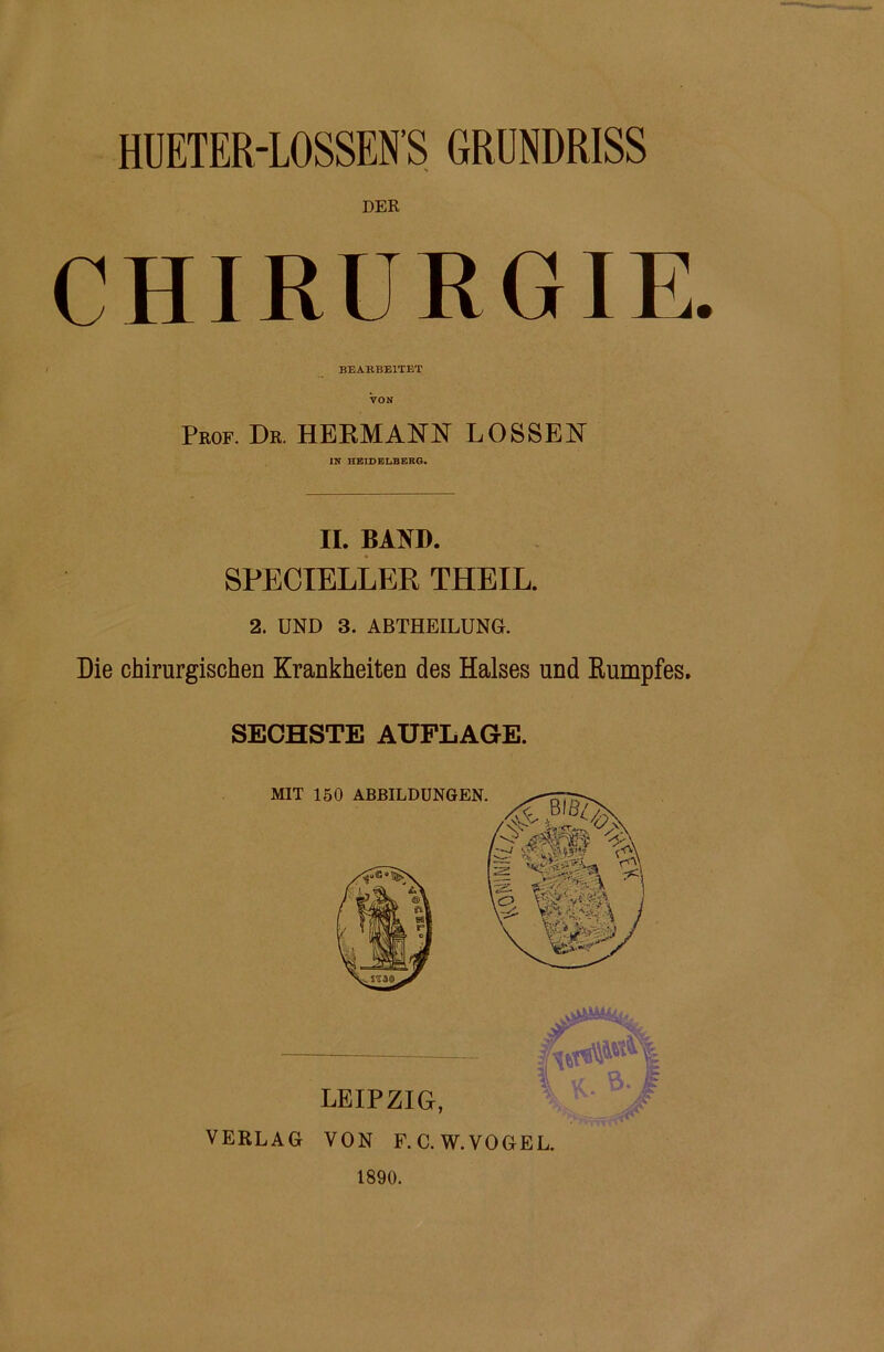 DER CHIRURGIE. BEARBEITET VON Peof. Db. HERMANN LOSSEN IN HEIDELBERG. II. BAND. SPECIELLER THEIL. 2. UND 3. ABTHEILUNG. Die chirurgischen Krankheiten des Halses und Eumpfes. SECHSTE AUFLAGE. VERLAG VON F.C.W.VOGEL. 1890.