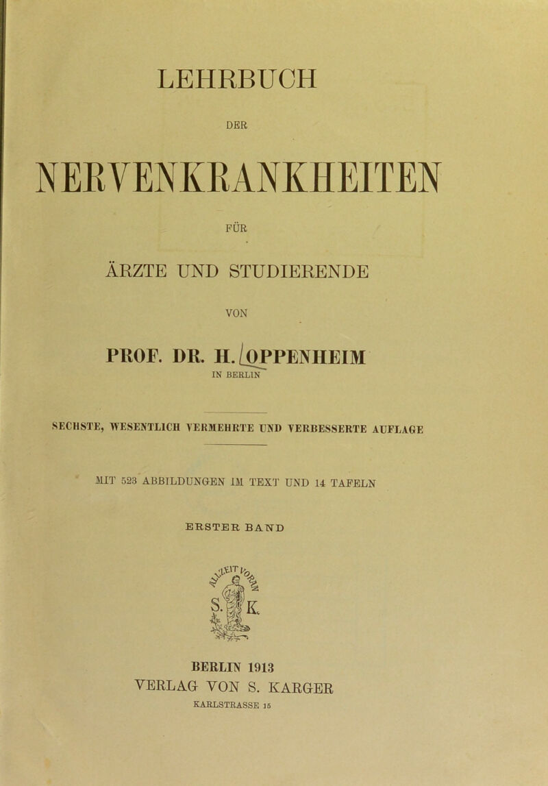 LEHRBUCH DER NERVENKRANKHEITEN FÜR ÄRZTE UND STUDIERENDE VON PROF. DR. II./OPPENHEIM IN BERLIN SECHSTE, WESENTLICH VERMEHRTE UNI) VERBESSERTE AUFLAGE MIT 523 ABBILDUNGEN IM TEXT UND 14 TAFELN ERSTER BAND BERLIN 1913 VERLAG VON S. KARGER KARLSTRASSE 15