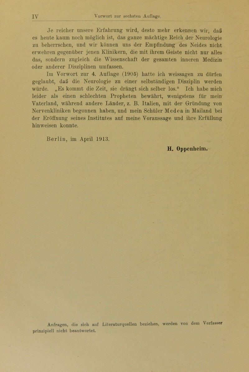 Je reicher unsere Erfahrung wird, desto mehr erkennen wir, daß es heute kaum noch möglich ist, das ganze mächtige Reich der Neurologie zu beherrschen, und wir können uns der Empfindung des Neides nicht erwehren gegenüber jenen Klinikern, die mit ihrem Geiste nicht nur alles das, sondern zugleich die Wissenschaft der gesamten inneren Medizin oder anderer Disziplinen umfassen. Im Vorwort zur 4. Auflage (1906) hatte ich weissagen zu dürfen geglaubt, daß die Neurologie zu einer selbständigen Disziplin werden würde. „Es kommt die Zeit, sie drängt sich selber los.“ Ich habe mich leider als einen schlechten Propheten bewährt, wenigstens für mein Vaterland, während andere Länder, z. B. Italien, mit der Gründung von Nervenkliniken begonnen haben, und mein Schüler Medea in Mailand bei der Eröffnung seines Institutes auf meine Voraussage und ihre Erfüllung hinweisen konnte. Berlin, im April 1913. H. Oppenheim. Anfragen, die sich auf Literaturquellen beziehen, werden von dem Verfasser prinzipiell nicht beantwortet.