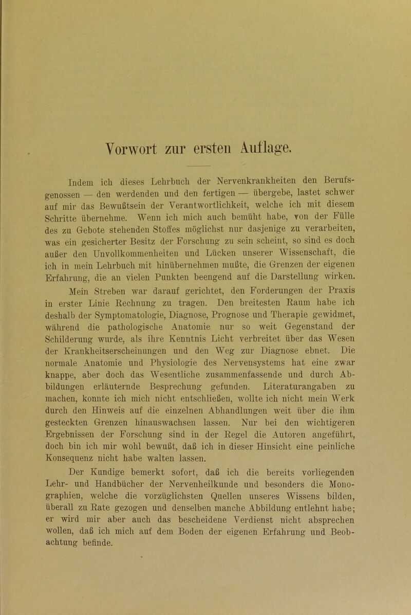 Vorwort zur ersten Aut läge. Indem ich dieses Lehrbuch der Nervenkrankheiten den Berufs- genossen — den werdenden und den fertigen — übergebe, lastet schwer auf mir das Bewußtsein der Verantwortlichkeit, welche ich mit diesem Schritte übernehme. Wenn ich mich auch bemüht habe, von der Fülle des zu Gebote stehenden Stoffes möglichst nur dasjenige zu verarbeiten, was ein gesicherter Besitz der Forschung zu sein scheint, so sind es doch außer den Unvollkommenheiten und Lücken unserer Wissenschaft, die ich in mein Lehrbuch mit hinübernehmen mußte, die Grenzen der eigenen Erfahrung, die an vielen Punkten beengend auf die Darstellung wirken. Mein Streben war darauf gerichtet, den Forderungen der Praxis in erster Linie Rechnung zu tragen. Den breitesten Raum habe ich deshalb der Symptomatologie, Diagnose, Prognose und Therapie gewidmet, während die pathologische Anatomie nur so weit Gegenstand der Schilderung wurde, als ihre Kenntnis Licht verbreitet über das Wesen der Krankheitserscheinungen und den Weg zur Diagnose ebnet. Die normale Anatomie und Physiologie des Nervensystems hat eine zwar knappe, aber doch das Wesentliche zusammenfassende und durch Ab- bildungen erläuternde Besprechung gefunden. Literaturangaben zu machen, konnte ich mich nicht entschließen, wollte ich nicht mein Werk durch den Hinweis auf die einzelnen Abhandlungen weit über die ihm gesteckten Grenzen hinauswachsen lassen. Nur bei den wichtigeren Ergebnissen der Forschung sind in der Regel die Autoren angeführt, doch bin ich mir wohl bewußt, daß ich in dieser Hinsicht eine peinliche Konsequenz nicht habe walten lassen. Der Kundige bemerkt sofort, daß ich die bereits vorliegenden Lehr- und Handbücher der Nervenheilkunde und besonders die Mono- graphien, welche die vorzüglichsten Quellen unseres Wissens bilden, überall zu Rate gezogen und denselben manche Abbildung entlehut habe; er wird mir aber auch das bescheidene Verdienst nicht absprechen wollen, daß ich mich auf dem Boden der eigenen Erfahrung uud Beob- achtung befinde.