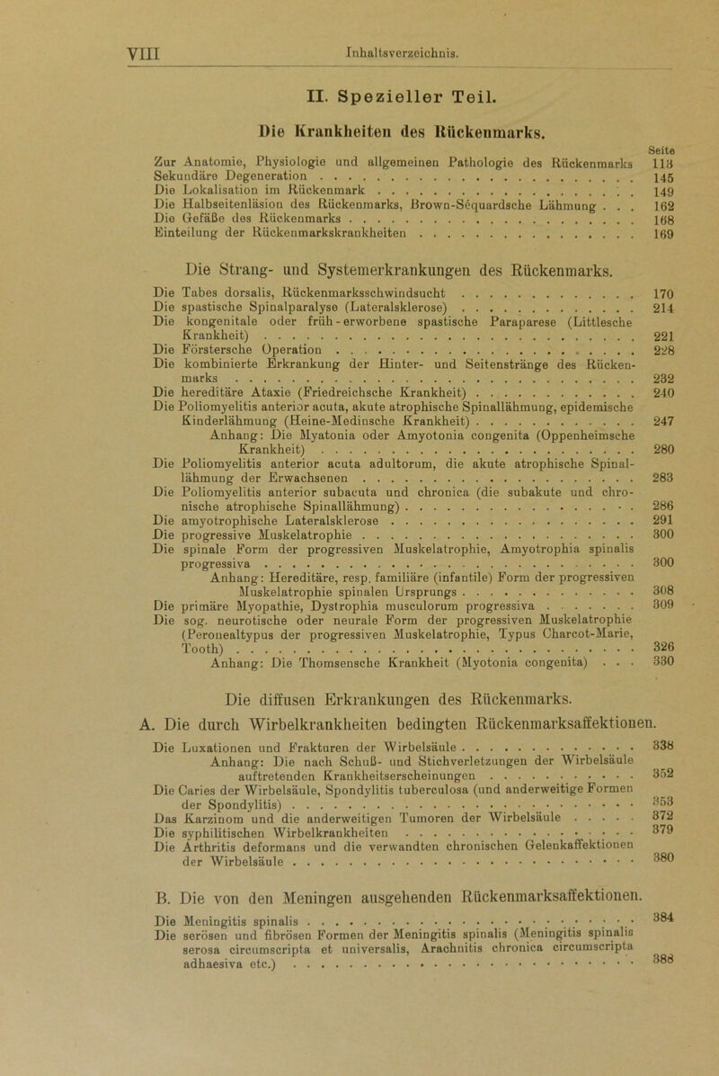 II. Spezieller Teil. Die Krankheiten des Rückenmarks. Seite Zur Anatomie, Physiologie und allgemeinen Pathologie des Rückenmarks 113 Sekundäre Degeneration 145 Die Lokalisation im Rückenmark , 149 Die Halbseitenläsion des Rückenmarks, Brown-Sequardsche Lähmung . . . 162 Die Gefäße des Rückenmarks 168 Einteilung der Rückenmarkskrankheiten 169 Die Strang- und Systemerkrankungen des Rückenmarks. Die Tabes dorsalis, Rückenmarksschwindsucht 170 Die spastische Spinalparalyse (Lateralsklerose) 214 Die kongenitale oder früh - erworbene spastische Paraparese (Littlesche Krankheit) 221 Die Förstersche Operation 228 Die kombinierte Erkrankung der Hinter- und Seitenstränge des Rücken- marks 232 Die hereditäre Ataxie (Friedreichsche Krankheit) 240 Die Poliomyelitis anterior acuta, akute atrophische Spinallähmung, epidemische Kinderlähmung (Heine-Medinsche Krankheit) 247 Anhang: Die Myatonia oder Amyotonia congenita (Oppenheimsche Krankheit) 280 Die Poliomyelitis anterior acuta adultorum, die akute atrophische Spinal- lähmung der Erwachsenen 283 Die Poliomyelitis anterior subacuta und chronica (die subakute und chro- nische atrophische Spinallähmung) • . 286 Die amyotrophische Lateralsklerose 291 Die progressive Muskelatrophie 300 Die spinale Form der progressiven Muskelatrophie, Amyotrophia spinalis progressiva 300 Anhang: Hereditäre, resp. familiäre (infantile) Form der progressiven Muskelatrophie spinalen Ursprungs 308 Die primäre Myopathie, Dystrophia musculorum progressiva 309 Die sog. neurotische oder neurale Form der progressiven Muskelatrophie (Peronealtypus der progressiven Muskelatrophie, Typus Charcot-Marie, Tooth) 326 Anhang: Die Thomsensche Krankheit (Myotonia congenita) . . . 330 Die diffusen Erkrankungen des Rückenmarks. A. Die durch Wirbelkrankheiten bedingten Rückenraarksaffektiouen. Die Luxationen und Frakturen der Wirbelsäule 338 Anhang: Die nach Schuß- und Stich Verletzungen der Wirbelsäule auftretenden Krankheitserscheinungen 352 Die Caries der Wirbelsäule, Spondylitis tuberculosa (und anderweitige Formen der Spondylitis) 353 Das Karzinom und die anderweitigen Tumoren der Wirbelsäule 372 Die syphilitischen Wirbelkrankheiten • • 379 Die Arthritis deformans und die verwandten chronischen Gelenkaffektionen der Wirbelsäule 380 B. Die von den Meningen ausgehenden Rückenmarksaffektionen. Die Meningitis spinalis 384 Die serösen und fibrösen Formen der Meningitis spinalis (Meningitis spinalis serosa circumscripta et universalis, Arachnitis chronica circumscripta adhaesiva etc.) 388