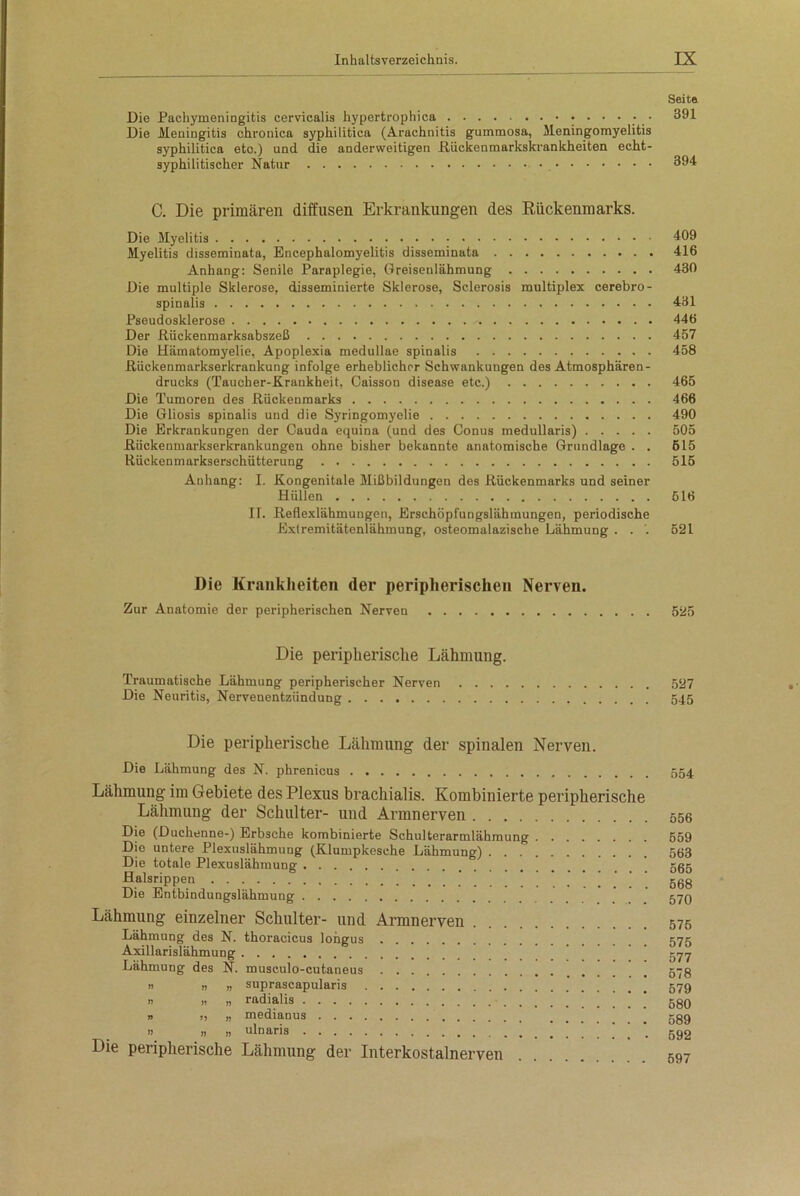 Seite Die Pachymeningitis cervicalis hypertrophica • • • • • 391 Die Meningitis chronica syphilitica (Arachnitis gummosa, Meningomyelitis syphilitica eto.) und die anderweitigen Rückenmarkskrankheiten echt- syphilitischer Natur 394 C. Die primären diffusen Erkrankungen des Rückenmarks. Die Myelitis 409 Myelitis disseminata, Encephalomyelitis disseminata 416 Anhang: Senile Paraplegie, Greiseulähmung 430 Die multiple Sklerose, disseminierte Sklerose, Sclerosis multiplex cerebro- spinalis 431 Pseudosklerose 446 Der Rückenmarksabszeß 457 Die Hämatomyelie, Apoplexia medullae spinalis 458 Rückenmarkserkrankung infolge erheblicher Schwankungen des Atmosphären - drucks (Taucher-Krankheit, Caisson disease etc.) 465 Die Tumoren des Rückenmarks 466 Die Gliosis spinalis und die Syringomyelie 490 Die Erkrankungen der Cauda equina (und des Conus medullaris) 505 Rückenmarkserkrankungen ohne bisher bekannte anatomische Grundlage . . 515 Rückenmarkserschütterung 515 Anhang: I. Kongenitale Mißbildungen des Rückenmarks und seiner Hüllen 516 IT. Reflexlähmungen, Erschöpfungslähmungen, periodische Extremitätenlähmung, osteomalazische Lähmung . . . 521 Die Krankheiten der peripherischen Nerven. Zur Anatomie der peripherischen Nerven 525 Die peripherische Lähmung. Traumatische Lähmung peripherischer Nerven 527 Die Neuritis, Nervenentzündung 545 Die peripherische Lähmung der spinalen Nerven. Die Lähmung des N. phrenicus 554 Lähmung im Gebiete des Plexus brachialis. Kombinierte peripherische Lähmung der Schulter- und Armnerven 556 Die (Duchenne-) Erbsche kombinierte Schulterarmlähmung 559 Die untere Plexuslähmung (Klumpkesche Lähmung) 563 Die totale Plexuslähmung 555 Halsrippen 568 Die Entbindungslähmung gyg Lähmung einzelner Schulter- und Armnerven 575 Lähmung des N. thoracicus longus 575 Axillarislähmung 577 Lähmung des N. musculo-cutaneus 578 u n » suprascapularis 579 n i) » radialis ggO » „ „ medianus » „ j, ulnaris _ 592 Die peripherische Lähmung der Interkostalnerven 597