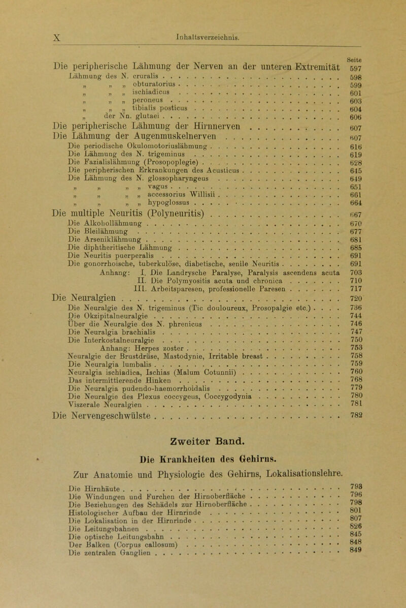 Die peripherische Lähmung der Nerven an der unteren Extremität 597 Lähmung- des N. cruralis 598 „ „ „ obturatorius 599 „ „ „ ischiadicus 601 >, ,, » peroneus 603 „ „ „ tibialis posticus 604 „ der Nn. glutaei 606 Die peripherische Lähmung der Hirnnerven 607 Die Lähmung der Augenmuskelnerven 607 Die periodische Okulomotoriuslähmung 616 Die Lähmung des N. trigeminus 619 Die Fazialislähmung (Prosopoplegie) 628 Die peripherischen Erkrankungen des Acusticus 645 Die Lähmung des N. glossopharyngeus 649 » .! vagus 651 „ „ „ „ accessorius Willisii 661 » „ ,, ,, hypoglossus • 664 Die multiple Neuritis (Polyneuritis) 667 Die Alkohollähmung 670 Die Bleilähmung 677 Die Arseniklähmung 681 Die diphtheritische Lähmung 685 Die Neuritis puerperalis 691 Die gonorrhoische, tuberkulöse, diabetische, senile Neuritis 691 Anhang: I. Die Landrysche Paralyse, Paralysis ascendens acuta 703 II. Die Polymyositis acuta und chronica 710 IIL. Arbeitsparesen, professionelle Paresen 717 Die Neuralgien 720 Die Neuralgie des N. trigeminus (Tic douloureux, Prosopalgie etc.) .... 736 Die Okzipitalneuralgie 744 Über die Neuralgie des N. phrenicus 746 Die Neuralgia brachialis 747 Die Interkostalneuralgie 750 Anhang: Herpes zoster 753 Neuralgie der Brustdrüse, Mastodynie, Irritable breast 758 Die Neuralgia lumbalis 759 Neuralgia ischiadica, Ischias (Malum Cotunnii) 760 Das intermittierende Hinken 768 Die Neuralgia pudendo-haemorrhoidalis 779 Die Neuralgie des Plexus coccygeus, Ooccygodynia 780 Viszerale Neuralgien 781 Die Nervengeschwülste 782 Zweiter Band. Die Krankheiten des Gehirns. Zur Anatomie und Physiologie des Gehirns, Lokalisationslehre. Die Hirnhäute ‘ ■ • Die Windungen und Furchen der Hirnoberfläche . Die Beziehungen des Schädels zur Hirnoberfläche . Histologischer Aufbau der Hirnrinde Die Lokalisation in der Hirnrinde Die Leitungsbahnen Die optische Leitungsbahn Der Balken (Corpus callosum) Die zentralen Ganglien 793 796 798 801 807 826 845 848 849