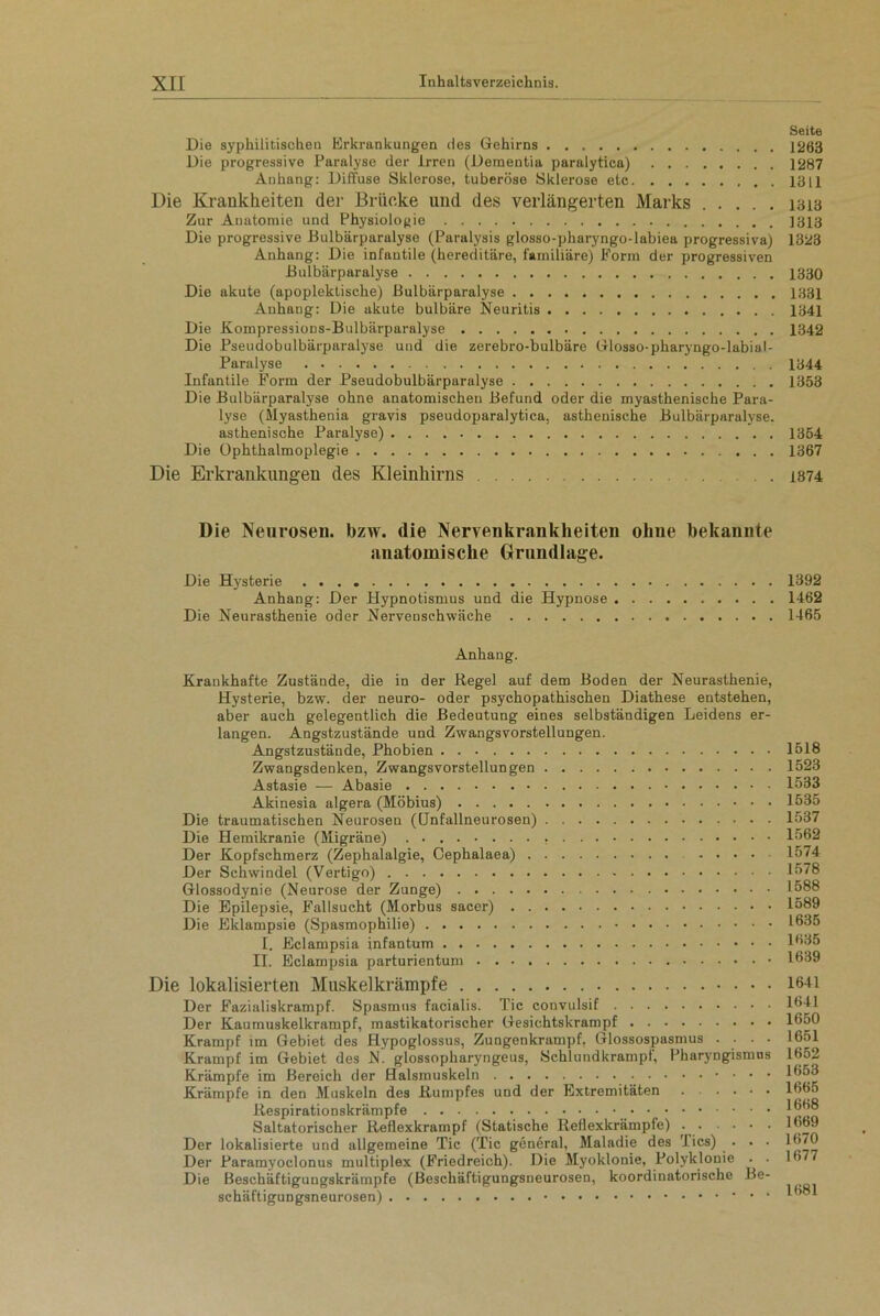 Die syphilitischen Erkrankungen des Gehirns Die progressive Paralyse der irren (Dementia paralytica) Anhang: Diffuse Sklerose, tuberöse Sklerose etc Die Krankheiten der Brücke und des verlängerten Marks Zur Auatomie und Physiologie Die progressive Bulbiirparulyse (Paralysis glosso-pharyngo-labiea progressiva) Anhang: Die infantile (hereditäre, familiäre) Form der progressiven Bulbärparalyse Die akute (apoplektische) Bulbärparalyse Anhang: Die akute bulbäre Neuritis Die Kompressions-Bulbärparalyse Die Pseudobulbärparalyse und die zerebro-bulbäre Glosso-pharyngo-labiaf- Paralyse Infantile Form der Pseudobulbärparalyse Die Bulbärparalyse ohne anatomischen Befund oder die myasthenische Para- lyse (Myasthenia gravis pseudoparalytica, asthenische Bulbärparalyse. asthenische Paralyse) Die Ophthalmoplegie Die Erkrankungen des Kleinhirns . Seite 1263 1287 1311 1313 1313 1323 1330 1381 1341 1342 1344 1353 1354 1367 1874 Die Neurosen, bzw. die Nervenkrankheiten ohne bekannte anatomische Grundlage. Die Hysterie 1392 Anhang: Der Hypnotismus und die Hypnose 1462 Die Neurasthenie oder Nervenschwäche 1465 Anhang. Krankhafte Zustände, die in der Regel auf dem Boden der Neurasthenie, Hysterie, bzw. der neuro- oder psychopathischen Diathese entstehen, aber auch gelegentlich die Bedeutung eines selbständigen Leidens er- langen. Angstzustände und Zwangsvorstellungen. Angstzustände, Phobien Zwangsdenken, Zwangsvorstellungen Astasie — Abasie Akinesia algera (Möbius) Die traumatischen Neurosen ((Jnfallneurosen) Die Hemikranie (Migräne) Der Kopfschmerz (Zephalalgie, Oephalaea) . . . . . Der Schwindel (Vertigo) - Glossodynie (Neurose der Zunge) Die Epilepsie, Fallsucht (Morbus sacer) Die Eklampsie (Spasmophilie) I. Eclampsia infantum II. Eclampsia parturientum Die lokalisierten Muskelkrämpfe Der Fazialiskrampf. Spasmus facialis. Tic convulsif Der Kaumuskelkrampf, mastikatorischer Gesichtskrampf Krampf im Gebiet des Hypoglossus, Zungenkrampf, Glossospasmus . . . . Krampf im Gebiet des N. glossopharyngeus, Schlundkrampf, Pharyngismus Krämpfe im Bereich der Halsmuskeln . . . Krämpfe in den Muskeln des Rumpfes und der Extremitäten Respirationskrämpfe Saltatorischer Reflexkrampf (Statische Reflexkrämpfe) Der lokalisierte und allgemeine Tic (Tic general, Maladie des Tics) . . . Der Paramyoclonus multiplex (Friedreich). Die Myoklonie, Polyklonie . . Die Beschäftigungskrämpfe (Beschäftigungsneurosen, koordinatorische Be- schäftigungsneurosen) 1518 1523 1533 1535 1537 1562 1574 1578 1588 1589 1635 1635 1639 1641 1641 1650 1651 1652 1653 1665 1668 1669 1670 1677 1681