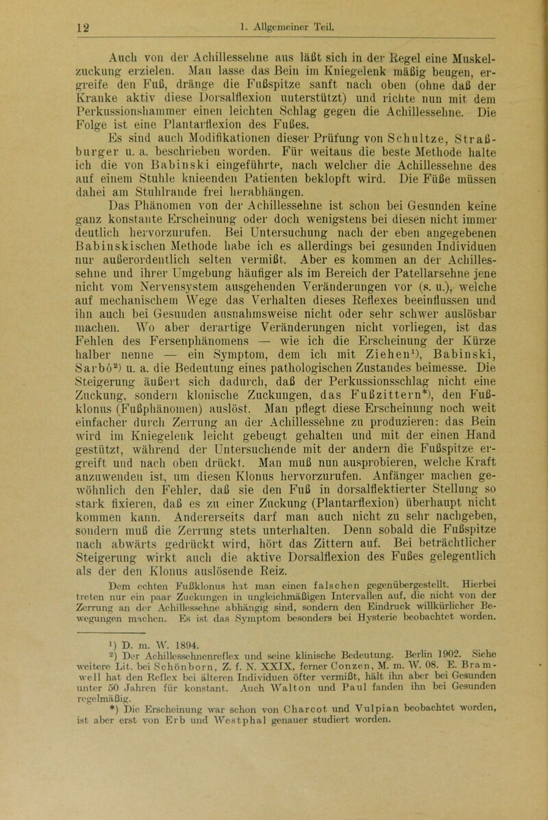 Auch von der Achillessehne aus läßt sich in der Regel eine Muskel- zuckung erzielen. Man lasse das Bein im Kniegelenk mäßig beugen, er- greife den Fuß, dränge die Fußspitze sanft nach oben (ohne daß der Kranke aktiv diese Dorsalflexion unterstützt) und richte nun mit dem Perkussionshammer einen leichten Schlag gegen die Achillessehne. Die Folge ist eine Plantarflexion des Fußes. Es sind auch Modifikationen dieser Prüfung von Sch ul tze, Straß- burger u. a. beschrieben worden. Für weitaus die beste Methode halte ich die von Babinski eingeführte, nach welcher die Achillessehne des auf einem Stuhle knieenden Patienten beklopft wird. Die Füße müssen dabei am Stuhlrande frei herabhängen. Das Phänomen von der Achillessehne ist schon bei Gesunden keine ganz konstante Erscheinung oder doch wenigstens bei diesen nicht immer deutlich her vorzurufen. Bei Untersuchung nach der eben angegebenen Babinskischen Methode habe ich es allerdings bei gesunden Individuen nur außerordentlich selten vennißt. Aber es kommen an der Achilles- sehne und ihrer Umgebung häufiger als im Bereich der Patellarsehne jene nicht vom Nervensystem ausgehenden Veränderungen vor (s. u.), welche auf mechanischem Wege das Verhalten dieses Reflexes beeinflussen und ihn auch bei Gesunden ausnahmsweise nicht oder sehr schwer auslösbar machen. Wo aber derartige Veränderungen nicht vorliegen, ist das Fehlen des Fersenphänomens — wie ich die Erscheinung der Kürze halber nenne — ein Symptom, dem ich mit Ziehen1), Babinski, Sai'bö2) u. a. die Bedeutung eines pathologischen Zustandes beimesse. Die Steigerung äußert sich dadurch, daß der Perkussionsschlag nicht eine Zuckung, sondern klonische Zuckungen, das Fußzittern*), den Fuß- klonus (Fußphänomen) auslöst. Man pflegt diese Erscheinung noch weit einfacher durch Zerrung an der Achillessehne zu produzieren: das Bein wird im Kniegelenk leicht gebeugt gehalten und mit der einen Hand gestützt, während der Untersuchende mit der andern die Fußspitze er- greift und nach oben drückt. Man muß nun ausprobieren, welche Kraft anzuwenden ist, um diesen Klonus hervorzurufen. Anfänger machen ge- wöhnlich den Fehler, daß sie den Fuß in dorsalflektierter Stellung so stark fixieren, daß es zu einer Zuckung (Plantarflexion) überhaupt nicht kommen kann. Andererseits darf man auch nicht zu sehr nachgeben, sondern muß die Zerrung stets unterhalten. Denn sobald die Fußspitze nach abwärts gedrückt wird, hört das Zittern auf. Bei beträchtlicher Steigerung wirkt auch die aktive Dorsalflexion des Fußes gelegentlich als der den Klonus auslösende Reiz. Dom echten Fußklonus hat man einen falschen gegenübergestellt. Hierbei treten nur ein paar Zuckungen in ungleichmäßigen Intervallen auf, die nicht von der Zerrung an der Achillessehne abhängig sind, sondern den Eindruck willkürlicher Be- wegungen machen. Es ist das Symptom besonders bei Hysterie beobachtet worden. !) D. m. W. 1894. 2) Der Achillessehnenrcflex und seine klinische Bedeutung. Berlin 1902. Siehe weitere Lit. bei Schönborn, Z. f. N. XXIX, ferner Conzcn, M. m. W. 08. E. Bram- well hat den Reflex bei älteren Individuen öfter vermißt, hält ihn aber bei Gesunden unter 50 Jahren für konstant. Auch Walton und Paul fanden ihn bei Gesunden regelmäßig. *) Die Erscheinung war schon von Charcot und Vulpian beobachtet worden, ist aber erst von Erb und Westphal genauer studiert worden.