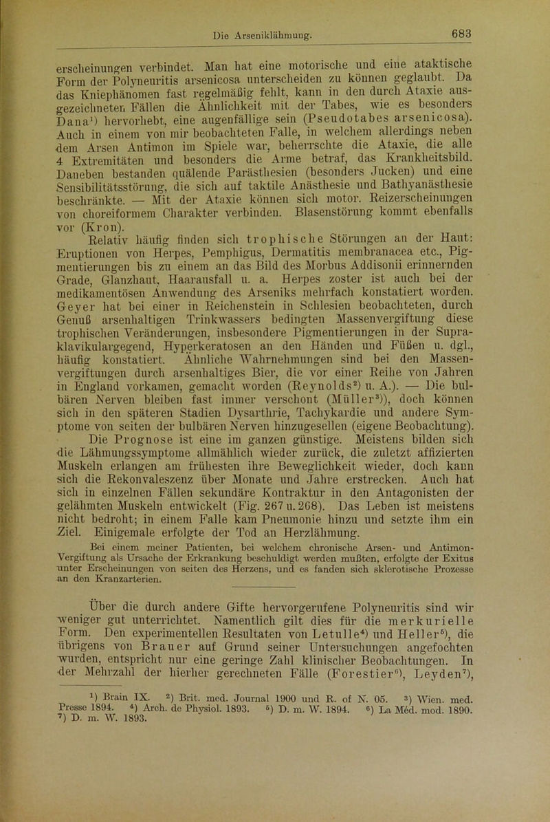 erscheinungen verbindet. Mail hat eine motorische und eine ataktische Form der Polyneuritis arsenicosa unterscheiden zu können geglaubt. Da das Kniephänomen fast regelmäßig fehlt, kann in den durch Ataxie aus- gezeichneter. Fällen die Ähnlichkeit mit der Tabes, wie es besonders Dana1) hervorhebt, eine augenfällige sein (Pseudotabes arsenicosa). Auch in einem von mir beobachteten Falle, in welchem allerdings neben dem Arsen Antimon im Spiele war, beherrschte die Ataxie, die alle 4 Extremitäten und besonders die Arme betraf, das Krankheitsbild. Daneben bestanden quälende Parästhesien (besonders Jucken) und eine Sensibilitätsstörung, die sich auf taktile Anästhesie und Bathyanästhesie beschränkte. — Mit der Ataxie können sich motor. Reizerscheinungen von choreiformem Charakter verbinden. Blasenstörung kommt ebenfalls vor (Krön). Relativ häufig finden sich trophische Störungen an der Haut: Eruptionen von Herpes, Pemphigus, Dermatitis membranacea etc., Pig- mentierungen bis zu einem an das Bild des Morbus Addisonii erinnernden Grade, Glanzhaut, Haarausfall u. a. Herpes zoster ist auch bei der medikamentösen Anwendung des Arseniks mehrfach konstatiert worden. Geyer hat bei einer in Reichenstein in Schlesien beobachteten, durch Genuß arsenhaltigen Trinkwassers bedingten Massenvergiftung diese trophischen Veränderungen, insbesondere Pigmentierungen in der Supra- klavikulargegend, Hyperkeratosen an den Händen und Füßen u. dgl., häufig konstatiert. Ähnliche Wahrnehmungen sind bei den Massen- vergiftungen durch arsenhaltiges Bier, die vor einer Reihe von Jahren in England vorkamen, gemacht worden (Reynolds2) u. A.). — Die bul- bären Nerven bleiben fast immer verschont (Müller3)), doch können sich in den späteren Stadien Dysarthrie, Tachykardie und andere Sym- ptome von seiten der bulbären Nerven hinzugesellen (eigene Beobachtung). Die Prognose ist eine im ganzen günstige. Meistens bilden sich die Lähmungssymptome allmählich wieder zurück, die zuletzt affizierten Muskeln erlangen am frühesten ihre Beweglichkeit wieder, doch kann sich die Rekonvaleszenz über Monate und Jahre erstrecken. Auch hat sich in einzelnen Fällen sekundäre Kontraktur in den Antagonisten der gelähmten Muskeln entwickelt (Fig. 267 u. 2G8). Das Leben ist meistens nicht bedroht; in einem Falle kam Pneumonie hinzu und setzte ihm ein Ziel. Einigemale erfolgte der Tod an Herzlähmung. Bei einem meiner Patienten, bei welchem chronische Arsen- und Antimon- Vergiftung als Ursache der Erkrankung beschuldigt werden mußten, erfolgte der Exitus unter Erscheinungen von seiten des Herzens, und es fanden sich sklerotische Prozesse an den Kranzarterien. Über die durch andere Gifte hervorgerufene Polyneuritis sind wir weniger gut unterrichtet. Namentlich gilt dies für die merkurielle Form. Den experimentellen Resultaten von Letulle4) und Heller* 6), die übrigens von Brauer auf Grund seiner Untersuchungen angefochten wurden, entspricht nur eine geringe Zahl klinischer Beobachtungen. Tn der Mehrzahl der hierher gerechneten Fälle (Forestier11), Leyden7), B Brain IX. 2) Brit. mcd. Journal 1900 und R. of N. 05. ») Wien. med. Presse 1894. •') Arch. de Physiol. 1893. s) D. m. W. 1894. «) La M6d. mod. 1890. 7) D. m. W. 1893.