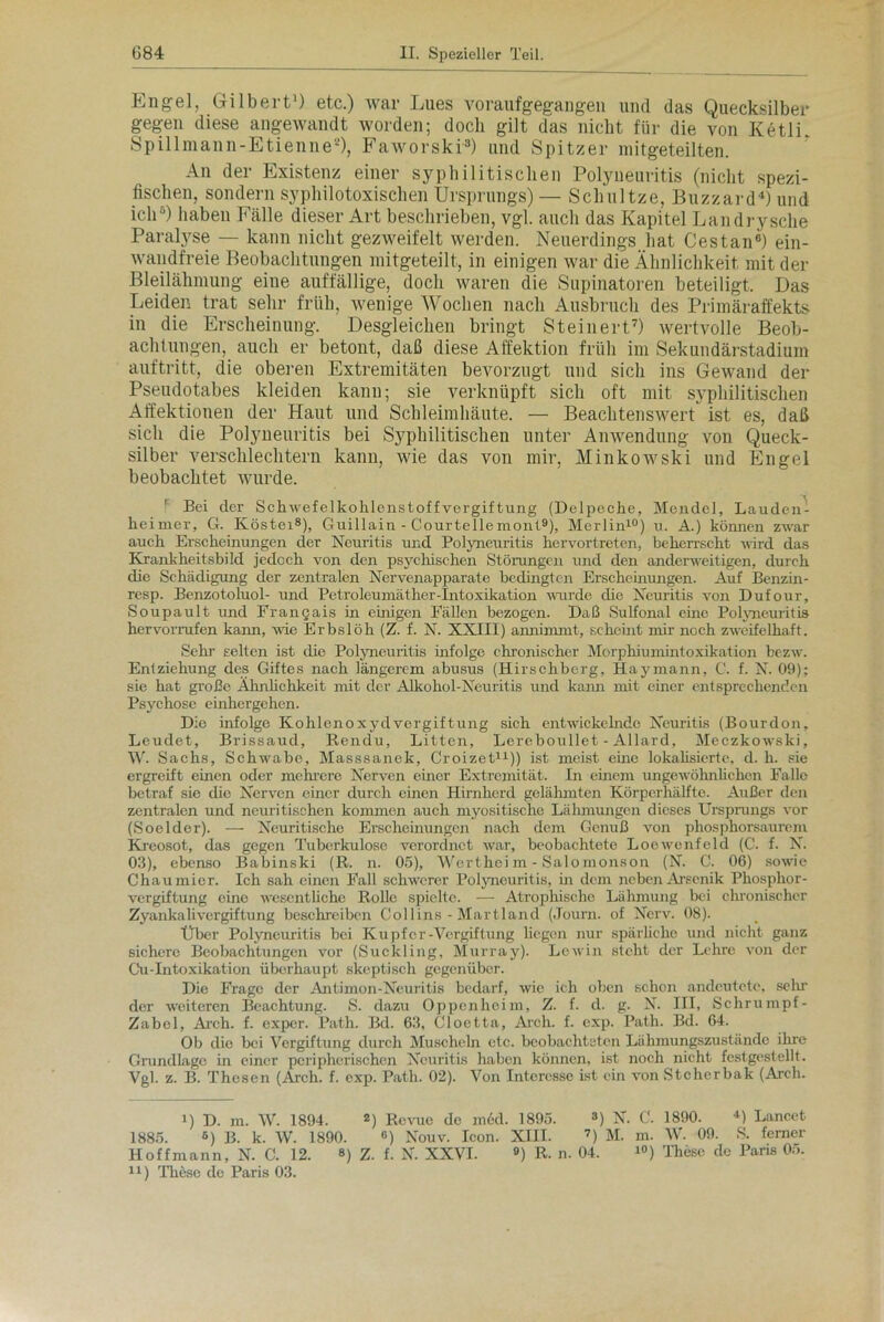 Engel, Gilbert1) etc.) war Lues voraufgegangen und das Quecksilber gegen diese angewandt worden; doch gilt das nicht für die von Ketli Spill man n-Etienne2), Faworski3) und Spitzer mitgeteilten. An der Existenz einer syphilitischen Polyneuritis (nicht spezi- fischen, sondern syphilotoxischenUrsprungs) — Schnitze, Blizzard4) und ich5) haben Fälle dieser Art beschrieben, vgl. auch das Kapitel Landrysche Paralyse — kann nicht gezweifelt werden. Neuerdings hat Cestan«) ein- wandfreie Beobachtungen mitgeteilt, in einigen war die Ähnlichkeit mit der Bleilähmung eine auffällige, doch waren die Supinatoren beteiligt. Das Leiden trat sehr früh, wenige Wochen nach Ausbruch des Primäraffekts in die Erscheinung. Desgleichen bringt Steinert7) wertvolle Beob- achtungen, auch er betont, daß diese Affektion früh im Sekundärstadium auftritt, die oberen Extremitäten bevorzugt und sich ins Gewand der Pseudotabes kleiden kann; sie verknüpft sich oft mit syphilitischen Affektionen der Haut und Schleimhäute. — Beachtenswert ist es, daß sich die Polyneuritis bei Syphilitischen unter Anwendung von Queck- silber verschlechtern kann, wie das von mir, Minkowski und Engel beobachtet wurde. r Bei der Schwefelkohlenstoff Vergiftung (Delpeche, Mendel, Lauden- heimer, 6. Ivöstei8), Guillain - Courtellemont9), Merlin10) u. A.) können zwar auch Erscheinungen der Neuritis und Polyneuritis hervortreten, beherrscht wird das Krankheitsbild jedoch von den psychischen Störungen und den anderweitigen, durch die Schädigung der zentralen Nervenapparate bedingten Erscheinungen. Auf Benzin- resp. Benzotoluol- und Petrol ou mä t her -Int o xiJration wurde die Neuritis von Dufour, Soupault und Frangais in einigen Fällen bezogen. Daß Sulfonal eine Polyneuritis hervorrufen kann, wie Erbslöh (Z. f. N. XXIII) annimmt, scheint mir noch zweifelhaft. Sein’ selten ist die Polyneuritis infolge chronischer Morphiumintoxikation bezw. Entziehung des Giftes nach längerem abusus (Hirschberg, Haymann, C. f. N. 09); sie hat große Ähnlichkeit mit der ÄJkohol-Neuritis und kann mit einer entsprechenden Psychose einhergehen. Die infolge Kohlenoxyd Vergiftung sich entwickelnde Neuritis (Bourdon, Leudet, Brissaud, Rendu, Litten, Lereboullet - Allard, Meczkowski, W. Sachs, Schwabe, Masssanek, Croizet11)) ist meist eine lokalisierte, d. h. sie ergreift einen oder mehrere Nerven einer Extremität. In einem ungewöhnlichen Falle betraf sie die Nerven einer durch einen Hirnherd gelähmten Körperhälfte. Außer den zentralen und neuritischen kommen auch myositische Lähmungen dieses Ursprungs vor (Soelder). — Neuritische Erscheinungen nach dem Genuß von phosphorsaurem Kreosot, das gegen Tuberkulose verordnet war, beobachtete Loewenfeld (C. f. N. 03), ebenso Baliinski (R. n. 05), Werthei m - Salomonson (N. C. 06) sowie Chaumier. Ich sah einen Fall schwerer Polyneuritis, in dem neben Arsenik Phosphor- vergiftung eine wesentliche Rolle spielte. — Atrophische Lähmung bei chronischer Zyankalivergiftung beschreiben Collins - Martland (Journ. of Nerv. 08). Über Polyncuritis bei Kupfer-Vergiftung liegen nur spärliche und nicht ganz sichere Beobachtungen vor (Suckling, Murray). Lewin steht der Lehre von der Cu-Intoxikation überhaupt skeptisch gegenüber. Die Frage der Antimon-Neuritis bedarf, wie ich oben schon andeutetc, sein der weiteren Beachtung. S. dazu Oppenheim, Z. f. d. g. N. III, Schrumpf- Zabel, Ai'ch. f. exper. Path. Bd. 63, Cloetta, Aich. f. exp. Path. Bd. 64. Ob die bei Vergiftung durch Muscheln etc. beobachteten Lühmungszustände ihre Grundlage in einer peripherischen Neuritis haben können, ist noch nicht festgestellt. Vgl. z. B. Thesen (Arch. f. exp. Path. 02). Von Interesse ist ein von Stcherbak (Arch. J) D. m. W. 1894. 2) Revue de med. 1895. 3) N. C. 1890. 4) Lancet 1885. 6) B. k. W. 1890. 6) Nouv. Icon. XIII. 7) M. m. W. 09. S. ferner Hoff mann, N. C. 12. ») Z. f. N. XXVI. 9) R. n. 04. 10) These de Paris 05.