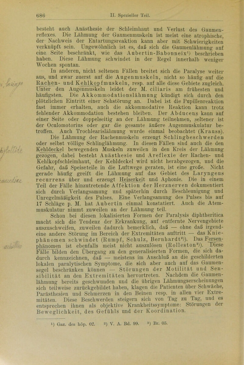:dlU/iÜ<tc besteht auch Anästhesie der Schleimhaut und Verlust des Gaumen- retlexes. Die Lähmung der Gaumenmuskeln ist meist eine atrophische, der Nachweis der Entartungsreaktion kann aber mit Schwierigkeiten verknüpft sein. Ungewöhnlich ist es, daß sich die Gaumenlähmung auf eine Seite beschränkt, wie das Aubertin-Babonneix1) beschrieben haben. Diese Lähmung schwindet in der Regel innerhalb weniger Wochen spontan. In anderen, nicht seltenen Fällen breitet sich die Paralyse weiter aus, und zwar zuerst auf die Augenmuskeln, nicht so häufig auf die Rachen- und Kehlkopfmuskeln, resp. auf alle diese Gebiete zugleich. Unter den Augenmuskeln leidet der M. ciliaris am frühesten und häufigsten. Die Akkommodationslähmung kündigt sich durch den plötzlichen Eintritt einer Sehstörung an. Dabei ist die Pupillenreaktion fast immer erhalten, auch die akkommodative Reaktion kann trotz fehlender Akkommodation bestehen bleiben. Der Abducens kann auf einer Seite oder doppelseitig an der Lähmung teilnehmen, seltener ist der Oculomotorius oder gar die gesamte äußere Augenmuskulatur be- troffen. Auch Trochlearislälnnung wurde einmal beobachtet (Krauss). Die Lähmung der Rachenmuskeln erzeugt Schlingbeschwerden oder selbst völlige Schlinglähmung. In diesen Fällen sind auch die den Kehldeckel bewegenden Muskeln zuweilen in den Kreis der Lähmung gezogen, dabei besteht Anästhesie und Areflexie der Rachen- und Kehlkopfschleimhaut, der Kehldeckel wird nicht herabgezogen, und die Gefahr, daß Speiseteile in die Luftwege geraten, ist eine große. Nicht gerade häufig greift die Lähmung auf das Gebiet des Laryngeus recurrens über und erzeugt Heiserkeit und Aphonie. Die in einem Teil der Fälle hinzutretende Affektion der Herznerven dokumentiert sich durch Verlangsamung und späterhin durch Beschleunigung und Unregelmäßigkeit des Pulses. Eine Verlangsamung des Pulses bis auf 17 Schläge p. M. hat Aubertin einmal konstatiert. Auch die Atem- muskulatur nimmt zuweilen an der Lähmung teil. Schon bei diesen lokalisierten Formen der Paralysis dipktheritica macht sich die Tendenz der Erkrankung, auf entfernte Nervengebiete auszuschweifen, zuweilen dadurch bemerklich, daß — ohne daß irgend- eine andere Störung im Bereich der Extremitäten auftritt — das Knie- phänomen schwindet (Rumpf, Schulz, Bernhardt2)). Das Fersen- phänomen ist ebenfalls meist nicht auszulösen (Rolleston3)). Diese Fälle bilden den Übergang zu den generalisierten Formen, die sich da- durch kennzeichnen, daß — meistens im Anschluß au die geschilderten lokalen paralytischen Symptome, die sich aber auch auf das Gaumen- segel beschränken können — Störungen der Motilität und Sen- sibilität an den Extremitäten hervortreten. Nachdem die Gaumen- lähmung bereits geschwunden und die übrigen Lähmungserscheinungen sich teilweise zurückgebildet haben, klagen die Patienten über Schwäche, Parästhesien und Schmerzen in den Beinen resp. in allen vier Extre- mitäten. Diese Beschwerden steigern sich von Tag zu Tag, und es entsprechen ihnen als objektive Krankheitssymptome: Störungen der Beweglichkeit, des Gefühls und der Koordination. U Gaz. des hop. 02. 2) V. A. Bd. 99. 3) Br. 05.