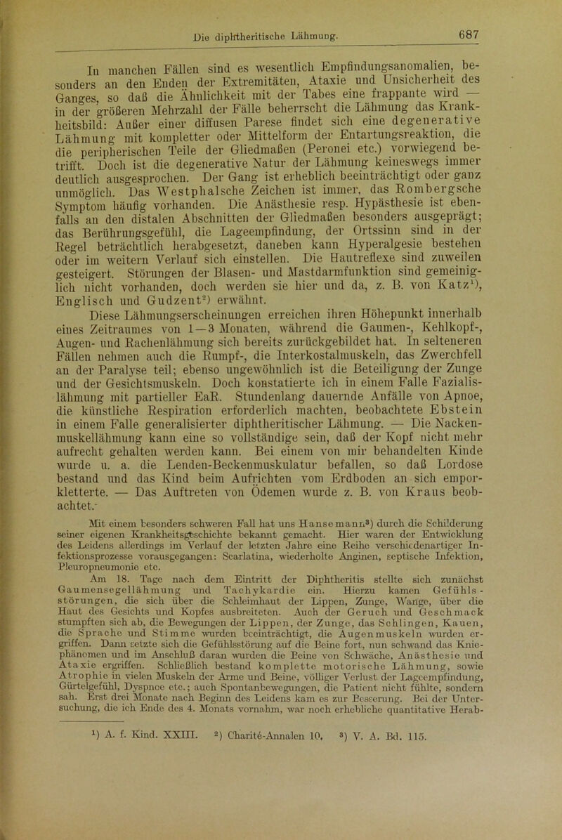 In manchen Fällen sind es wesentlich Empfindungsanomalien, be- sonders an den Enden der Extremitäten, Ataxie und Unsicherheit des Ganges so daß die Ähnlichkeit mit der Tabes eine frappante wird — in der größeren Mehrzahl der Fälle beherrscht die Lähmung das Krank- heitsbild: Außer einer diffusen Parese findet sicli eine degenerative Lähmung mit kompletter oder Mittelform der Entartungsreaktion, die die peripherischen Teile der Gliedmaßen (Peronei etc.) vorwiegend be- trifft Doch ist die degenerative Natur der Lähmung keineswegs immer deutlich ausgesprochen. Der Gang ist erheblich beeinträchtigt oder ganz unmöglich. Das Westphalsche Zeichen ist immer, das Rombeigsche Symptom häufig vorhanden. Die Anästhesie resp. Hypästhesie ist eben- falls an den distalen Abschnitten der Gliedmaßen besonders ausgeprägt; das Berührungsgefühl, die Lageempfindung, der Ortssinn sind in der Kegel beträchtlich herabgesetzt, daneben kann Hyperalgesie bestehen oder im weitern Verlauf sich einstellen. Die Hautreflexe sind zuweilen gesteigert, Störungen der Blasen- und Mastdarmfunktion sind gemeinig- lich nicht vorhanden, doch werden sie hier und da, z. B. von Katz1), Englisch und Gudzent'2) erwähnt. Diese Lähmungserscheinungen erreichen ihren Höhepunkt innerhalb eines Zeitraumes von 1 — 3 Monaten, während die Gaumen-, Kehlkopf-, Augen- und Rachenlähmung sich bereits zurückgebildet hat. In selteneren Fällen nehmen auch die Rumpf-, die Interkostalmuskeln, das Zwerchfell au der Paralyse teil; ebenso ungewöhnlich ist die Beteiligung der Zunge und der Gesichtsmuskeln. Doch konstatierte ich in einem Falle Fazialis- lähmung mit partieller EaR, Stundenlang dauernde Anfälle von Apnoe, die künstliche Respiration erforderlich machten, beobachtete Ebstein in einem Falle generalisierter diphtheritischer Lähmung. — Die Nacken- muskellähmung kann eine so vollständige sein, daß der Kopf nicht mehr aufrecht gehalten werden kann. Bei einem von mir behandelten Kinde wurde u. a. die Lenden-Beckenmuskulatur befallen, so daß Lordose bestand und das Kind beim Aufrichten vom Erdboden an sich empor- kletterte. — Das Auftreten von Ödemen wurde z. B. von Kraus beob- achtet,- Mit einem besonders schweren Fall hat uns Hanse mann3) durch die Schilderung seiner eigenen Krankheit sgbschicht e bekannt gemacht. Hier waren der Entwicklung des Leidens allerdings im Verlauf der letzten Jahre eine Reihe verschiedenartiger In- fektionsprozesse vorausgegangen: Scarlatina, wiederholte Anginen, Ecptische Infektion, Pleuropneumonie etc. Am 18. Tage nach dem Eintritt der Diphtheritis stellte sich zunächst Gaumensegellähmung und Tachykardie ein. Hierzu kamen Gefühls - Störungen, die sich über die Schleimhaut der Lippen, Zunge, Wange, über die Haut des Gesichts und Kopfes ausbreiteten. Auch der Geruch und Geschmack stumpften sich ab, die Bewegungen der Lippen, der Zunge, das Schlingen, Kauen, die Sprache und Stimme wurden beeinträchtigt, die Augenmuskeln wurden er- griffen. Dann setzte sich die Gefühlsstörung auf die Beine fort, nun schwand das Knie- phänomen und im Anschluß daran wurden die Beine von Schwäche, Anästhesie und Ataxie erfp-iffen. Schließlich bestand komplette motorische Lähmung, sowie Atrophie in vielen Muskehr der Arme und Beine, völliger Verlust der Lagcempfindung, Gürtclgefühl, Dyspnoe etc.; auch Spontanbewegungen, die Patient nicht fühlte, sondern sah. Erst drei Monate nach Beginn des Leidens kam es zur Besserung. Bei der Unter- suchung, die ich Ende des 4. Monats vornahm, war noch erhebliche quantitative Hcrab- B A. f. Kind. XXIII. 2) Charitö-Annalen 10. 3) V. A. Bd. 115.