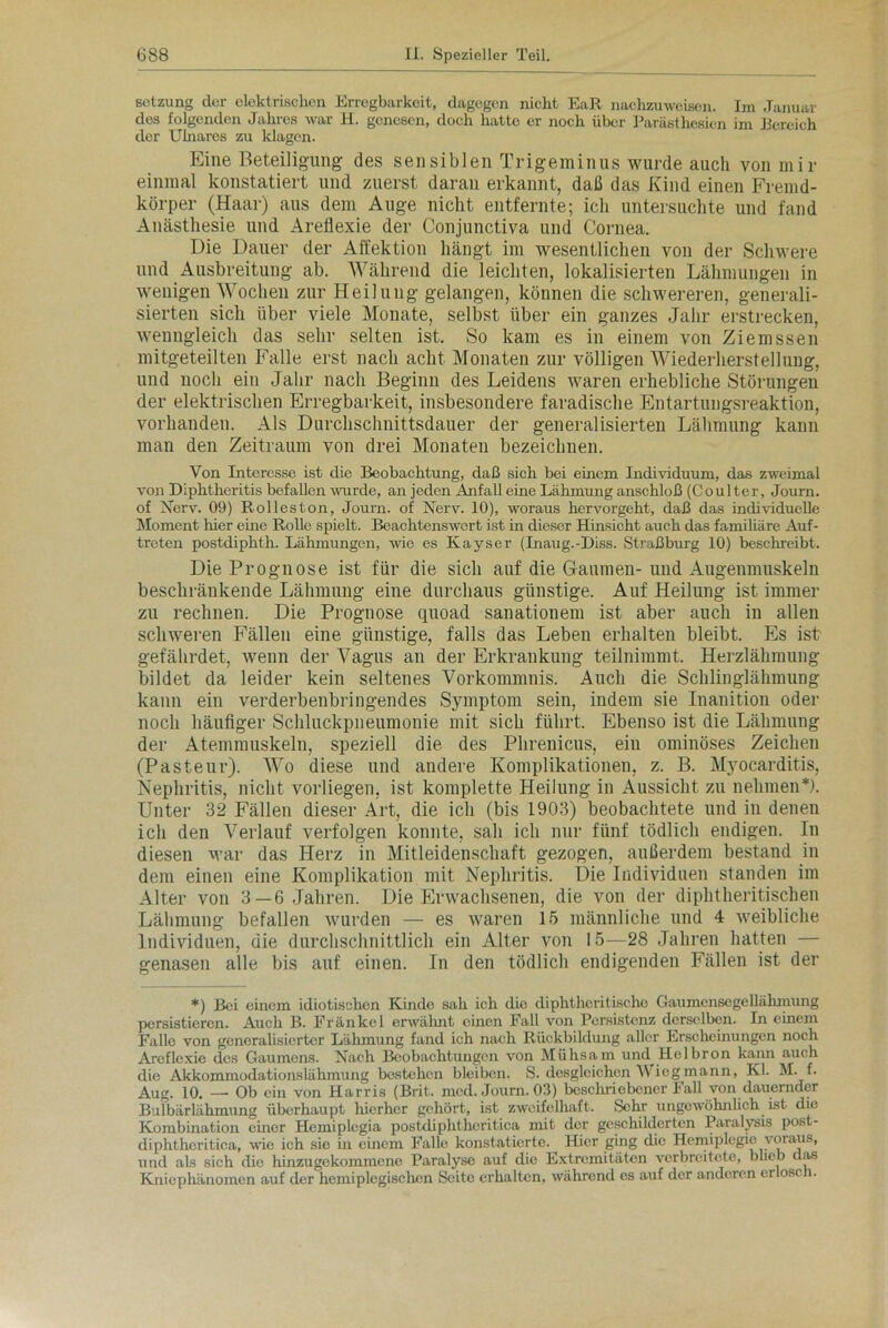 Setzung der elektrischen Erregbarkeit, dagegen nicht EaR nachzuweisen. Im Januar des folgenden Jahres war H. genesen, doch hatte er noch über Parästhesien im Bereich der Ulnares zu klagen. Eine Beteiligung des sensiblen Trigeminus wurde auch von mir einmal konstatiert und zuerst daran erkannt, daß das Kind einen Fremd- körper (Haar) aus dem Auge nicht entfernte; ich untersuchte und fand Anästhesie und Areflexie der Conjunctiva und Cornea. Die Dauer der Affektion hängt im wesentlichen von der Schwere und Ausbreitung ab. Während die leichten, lokalisierten Lähmungen in wenigen Wochen zur Heilung gelangen, können die schwereren, generali- sierten sich über viele Monate, selbst über ein ganzes Jahr erstrecken, wenngleich das sehr selten ist. So kam es in einem von Ziemssen mitgeteilten Falle erst nach acht Monaten zur völligen Wiederherstellung, und noch ein Jahr nach Beginn des Leidens waren erhebliche Störungen der elektrischen Erregbarkeit, insbesondere faradische Entartungsreaktion, vorhanden. Als Durchschnittsdauer der generalisierten Lähmung kann man den Zeitraum von drei Monaten bezeichnen. Von Interesse ist clie Beobachtung, daß sich bei einem Individuum, das zweimal von Diphtheritis befallen wurde, an jeden Anfall eine Lähmung anschloß (Coulter, Journ. of Nerv. 09) Rolleston, Journ. of Nerv. 10), woraus hervorgeht, daß das individuelle Moment hier eine Rolle spielt. Beachtenswert ist in dieser Hinsicht auch das familiäre Auf- treten postdiphth. Lähmungen, wie es Kayser (Inaug.-Diss. Straßburg 10) beschreibt. Die Prognose ist für die sich auf die Gaumen- und Augenmuskeln beschränkende Lähmung eine durchaus günstige. Auf Heilung ist immer zu rechnen. Die Prognose quoad sanationem ist aber auch in allen schweren Fällen eine günstige, falls das Leben erhalten bleibt. Es ist gefährdet, wenn der Vagus an der Erkrankung teilnimmt. Herzlähmung bildet da leider kein seltenes Vorkommnis. Auch die Schlinglähmung kann ein verderbenbringendes Symptom sein, indem sie Inanition oder noch häufiger Schluckpneumonie mit sich führt. Ebenso ist die Lähmung der Atemmuskeln, speziell die des Phrenicus, ein ominöses Zeichen (Pasteur). Wo diese und andere Komplikationen, z. B. Myocarditis, Nephritis, nicht vorliegen, ist komplette Heilung in Aussicht zu nehmen*). Unter 32 Fällen dieser Art, die ich (bis 1903) beobachtete und in denen ich den Verlauf verfolgen konnte, sah ich nur fünf tödlich endigen. In diesen war das Herz in Mitleidenschaft gezogen, außerdem bestand in dem einen eine Komplikation mit Nephritis. Die Individuen standen im Alter von 3—6 Jahren. Die Erwachsenen, die von der diphtheritischen Lähmung befallen wurden — es waren 15 männliche und 4 weibliche Individuen, die durchschnittlich ein Alter von 15—28 Jahren hatten — genasen alle bis auf einen. In den tödlich endigenden Fällen ist der *) Bei einem idiotischen Kinde sah ich die diphtheritischo Gaumenscgellahmung persistieren. Auch B. Frankel erwähnt einen Fall von Persistenz derselben. In einem Falle von generalisierter Lähmung fand ich nach Rückbildung aller Erscheinungen noch Areflexie des Gaumens. Nach Beobachtungen von Mühsam und Helbron kann auch die Akkommodationslähmung bestehen bleiben. S. desgleichen Wieg mann, Kl. M. f. Aug. 10. — Ob ein von Harris (Brit. med. Journ. 03) beschriebener Fall von dauernder Bulbärlähmung überhaupt hierher gehört, ist zweifelhaft. Sehr ungewöhnlich ist die Kombination einer Hemiplcgia postdiphtheritica mit der geschilderten Paralysis post- diphtheritiea, wie ich sie in einem Falle konstatierte. Hier ging die Hemiplegie voraus, und als sich die hinzugekommene Paralyse auf die Extremitäten verbreitete, blieb das Kniephänomen auf der hemiplegischen Seite erhalten, während es auf der anderen erlosch.