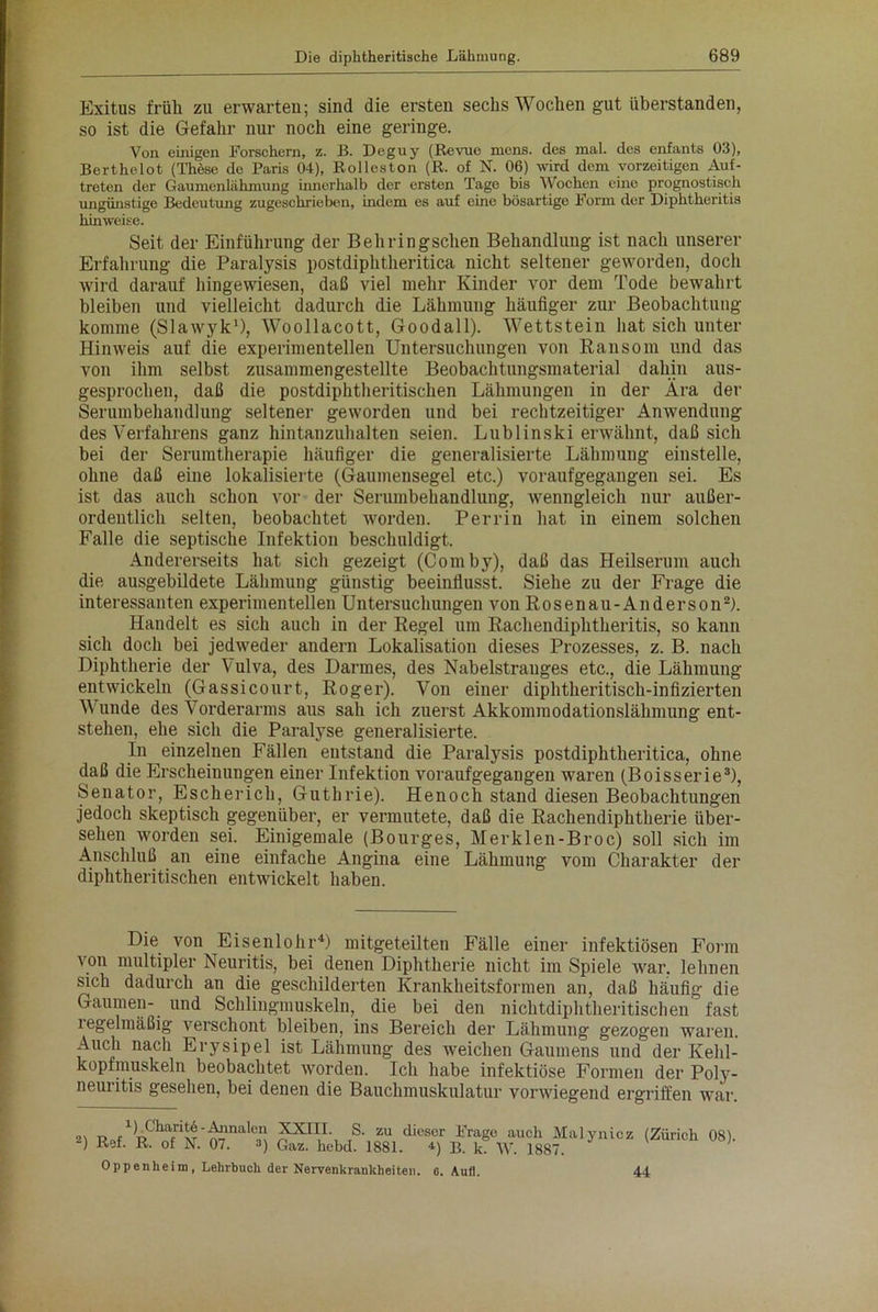 Exitus früh zu erwarten; sind die ersten sechs Wochen gut iiberstanden, so ist die Gefahr nur noch eine geringe. Von einigen Forschern, z. B. Deguy (Revue mens, des mal. des enfants 03), Berthelot (These de Paris 04), Rolleston (R. of N. 06) wird dem vorzeitigen Auf- treten der Gaumenlähmung innerhalb der ersten Tage bis Wochen eine prognostisch ungünstige Bedeutung zugeschrieben, indem es auf eine bösartige Form der Diphtheritis hinweise. Seit der Einführung der Behringschen Behandlung ist nach unserer Erfahrung die Paralysis postdiphtheritica nicht seltener geworden, doch wird darauf hingewiesen, daß viel mehr Kinder vor dem Tode bewahrt bleiben und vielleicht dadurch die Lähmung häufiger zur Beobachtung komme (Slawyk1), Woollacott, Goodall). Wettstein hat sich unter Hinweis auf die experimentellen Untersuchungen von Eansom und das von ihm selbst zusammengestellte Beobachtungsmaterial dahin aus- gesprochen, daß die postdiphtheritischen Lähmungen in der Ära der Serumbehandlung seltener geworden und bei rechtzeitiger Anwendung des Verfahrens ganz hintanzuhalten seien. Lublinski erwähnt, daß sich bei der Serumtherapie häufiger die generalisierte Lähmung einstelle, ohne daß eine lokalisierte (Gaumensegel etc.) voraufgegangen sei. Es ist das auch schon vor der Serumbehandlung, wenngleich nur außer- ordentlich selten, beobachtet worden. Perrin hat in einem solchen Falle die septische Infektion beschuldigt. Andererseits hat sich gezeigt (Comby), daß das Heilserum auch die ausgebildete Lähmung günstig beeinflusst. Siehe zu der Frage die interessanten experimentellen Untersuchungen von Rosenau-Anderson2). Handelt es sich auch in der Regel um Rachendiphtheritis, so kann sich doch bei jedweder andern Lokalisation dieses Prozesses, z. B. nach Diphtherie der Vulva, des Darmes, des Nabelstrauges etc., die Lähmung entwickeln (Gassicourt, Roger). Von einer diphtheritisch-infizierten Wunde des Vorderarms aus sah ich zuerst Akkommodationslähmung ent- stehen, ehe sich die Paralyse generalisierte. In einzelnen Fällen entstand die Paralysis postdiphtheritica, ohne daß die Erscheinungen einer Infektion voraufgegangen waren (Boisserie3), Senator, Es eher ich, Guthrie). Henoch stand diesen Beobachtungen jedoch skeptisch gegenüber, er vermutete, daß die Rachendiphtherie über- sehen worden sei. Einigemale (Bourges, Merklen-Broc) soll sich im Anschluß an eine einfache Angina eine Lähmung vom Charakter der diphtheritischen entwickelt haben. Die von Eisenlohr4) mitgeteilten Fälle einer infektiösen Form von multipler Neuritis, bei denen Diphtherie nicht im Spiele war. lehnen sich dadurch an die geschilderten Krankheitsformen an, daß häufig die Gaumen- und Schlingmuskeln, die bei den nichtdiphtheritischen fast iegelmäßig verschont bleiben, ins Bereich der Lähmung gezogen waren. Auch nach Erysipel ist Lähmung des weichen Gaumens und der Kehl- kopfmuskeln beobachtet worden. Ich habe infektiöse Formen der Poly- neuritis gesehen, bei denen die Bauchmuskulatur vorwiegend ergriffen war. 2) 1). Charite - Annalen Ref. R. of N. 07. 3) XXIII. S. zu dieser Frage auch Malynicz Gaz. hebd. 1881. •*) B. k. W. 1887. (Zürich 08). Oppenheim, Lehrbuch der Nervenkrankheiten. 6. Aufl. 44