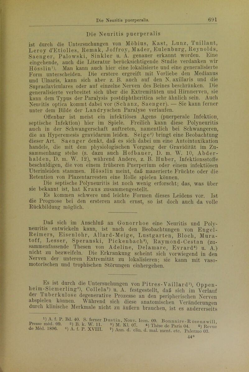 Die Neuritis puerperalis ist durch die Untersuchungen von Möbius, Käst, Lunz, Tuillaut, Leroy d’Etiolles, Kemak, Joffroy, Mader, Eulenburg, Reynolds, Saenger, Palowski, Sinkler u. A. genauer erkannt worden. Eine eingehende, auch die Literatur berücksichtigende Studie verdanken wir Hösslin1). Man kann auch hier eine lokalisierte und eine generalisierte Form unterscheiden. Die erstere ergreift mit Vorliebe den Medianus und Ulnaris, kann sich aber z. ß. auch auf den N. axillaris und die Supraclaviculares oder auf einzelne Nerven des Beines beschränken. Die generalisierte verbreitet sich über die Extremitäten und Hirnnerven, sie kann dem Typus der Paralysis postdiphtheritica sehr ähnlich sein. Auch Neuritis optica kommt dabei vor (Schanz, Saenger). — Sie kann ferner unter dem Bilde der Landryschen Paralyse verlaufen. Offenbar ist meist ein infektiöses Agens (puerperale Infektion, septische Infektion) hier im Spiele. Freilich kann diese Polyneuritis auch in der Schwangerschaft auftreten, namentlich bei Schwangeren, die an Hyperemesis gravidarum leiden. SeigeO bringt eine Beobachtung dieser Art. Saenger denkt, daß es sich dabei um eine Autointoxikation handele, die mit dem physiologischen Vorgang der Gravidität im Zu- sammenhang stehe (s. dazu auch Hofbauer, D. m. W. 10, Abder- halden, D. m. W. 12), während Andere, z. B. Huber, Infektionsstoffe beschuldigen, die von einem früheren Puerperium oder einem infektiösen Uterinleiden stammen. Hösslin meint, daß mazerierte Früchte oder die Retention von Plazentarresten eine Rolle spielen können. Die septische Polyneuritis ist noch wenig erforscht; das, was über sie bekannt ist, hat Kraus zusammengestellt. Es kommen schwere und leichte Formen dieses Leidens vor. Ist die Prognose bei den ersteren auch ernst, so ist doch auch da volle Rückbildung möglich. Daß sich im Anschluß an Gonorrhoe eine Neuritis und Poly- neuritis entwickeln kann, ist nach den Beobachtungen von Engel- Reimers, Eisenlohr, Allard-Meige, Lustgarten, Bloch, Mura- toff, Lesser, Speranski, Pickenbach3), Raymond-Cestan (zu- sammenfassende Thesen von Adeline, Delamare, Evrard4) u. A.) nicht zu bezweifeln. Die Erkrankung scheint sich vorwiegend in den Nerven der unteren Extremität zu lokalisieren; sie kann mit vaso- motorischen und trophischen Störungen einhergehen. Es ist durch die Untersuchungen von Pitres-Vaillard5), Oppen- heim-Siemerling), Collela7) u. A. festgestellt, daß sich im Verlauf der Tuberkulose degenerative Prozesse an den peripherischen Nerven abspielen können. Während sich diese anatomischen Veränderungen durch klinische Merkmale nicht zu äußern brauchen, ist es andererseits r» A,' f;i’- Bd',S- Wr Dustin, Nouv. Icon. 00. Bonnaire-Rosonzwill Presse med. 09. *) B. k. W. 11. 3) M. Kl. 07. *) Thöse de Paris 04. 6) Rcvxle de Med. 1896. A. f. P. XVIII. 7) Ann. d. clin. d. mal. ment. etc. Palermo 03. 14*