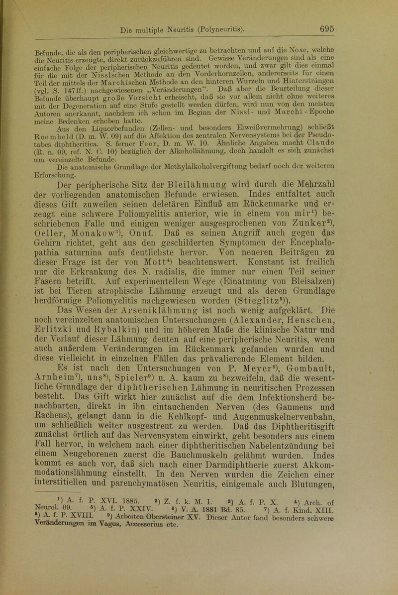 Befunde, cüc als den peripherischen gleichwertige zu betrachten und auf die Noxe, welche die Neuritis erzeugte, direkt zurüekzuführen sind. Gewisse Veränderungen sind als eine einfache Folge der peripherischen Neuritis gedeutet worden, und zwar gilt dies einmal für (üo mit der Nisslschen Methode an den Vorderhornzcllen, andererseits für einen Teil der mittels der Marchischen Methode an den hinteren Wurzeln und Hintersträngen (vgl. S. 147ff.) nachgewiesenen „Veränderungen11. Daß aber die Beurteilung dieser Befunde überhaupt große Vorsicht erheischt, daß sie vor allem nicht ohne weiteres mit der Degeneration auf eine Stufe gestellt werden dürfen, wird nun von den meisten Autoren anerkannt, nachdem ich schon im Beginn der Nissl- und Marchi - Epoche meine Bedenken erhoben hatte. Aus den Liquorbefunden (Zellen- und besonders Eiweiß Vermehrung) schließt Roe mhcld (D. m. W. 09) auf die Affektion des zentralen Nervensystems bei der Pseudo- tabes diphthcritica. S. ferner Feer, D. m. W. 10. Ähnliche Angaben macht Claude (R. n. 09, ref. N. C. 10) bezüglich der Alkohollähmung, doch handelt es sich zunächst um vereinzelte Befunde. Die anatomische Grundlage der Methylalkoholvergiftung bedarf noch der weiteren Erforschung. Der peripherische Sitz der Bleilähmung wird durch die Mehrzahl der vorliegenden anatomischen Befunde erwiesen. Indes entfaltet auch dieses Gift zuweilen seinen deletären Einfluß am Rlickenmarke und er- zeugt eine schwere Poliomyelitis anterior, wie in einem von mir1) be- schriebenen Falle und einigen weniger ausgesprochenen von Zunker2), 0 eil er, Monakow3), Onuf. Daß es seinen Angriff auch gegen das Gehirn richtet, geht aus den geschilderten Symptomen der Encephalo- patliia saturnina aufs deutlichste hervor. Von neueren Beiträgen zu dieser Frage ist der von Mott4) beachtenswert. Konstant ist freilich nur die Erkrankung des N. radialis, die immer nur einen Teil seiner Fasern betrifft. Auf experimentellem Wege (Einatmung von Bleisalzen) ist bei Tieren atrophische Lähmung erzeugt und als deren Grundlage herdförmige Poliomyelitis nachgewiesen worden (Stieglitz6)). Das Wesen der Arseniklähmung ist noch wenig aufgeklärt. Die noch vereinzelten anatomischen Untersuchungen (Alexander, Henschen, Erlitzki undRybalkin) und im höheren Maße die klinische Natur und der Verlauf dieser Lähmung deuten auf eine peripherische Neuritis, wenn auch außerdem Veränderungen im Rückenmark gefunden wurden und diese vielleicht in einzelnen Fällen das prävalierende Element bilden. Es ist nach den Untersuchungen von P. Meyer6), Gombault, Arnheim7), uns8), Spieler9) u. A. kaum zu bezweifeln, daß die wesent- liche Grundlage der diphtherischen Lähmung in neuritischen Prozessen besteht. Das Gift wirkt hier zunächst auf die dem Infektionsherd be- nachbarten, direkt in ihn eintauchenden Nerven (des Gaumens und Rachens), gelangt dann in die Kehlkopf- und Augenmuskelnervenbahn, um schließlich weiter ausgestreut zu werden. Daß das Diphtheritisgift zunächst örtlich auf das Nervensystem einwirkt, geht besonders aus einem lall hervor, in welchem nach einer diphtheritischen Nabelentzündung bei einem Neugeborenen zuerst die Bauchmuskeln gelähmt wurden. Indes kommt es auch vor, daß sich nach einer Darmdiphtherie zuerst Akkom- modationslähmung einstellt. In den Nerven wurden die Zeichen einer interstitiellen und pareuchymatösen Neuritis, einigemale auch Blutungen, ■v ,1 ) ^ XVI. 1885. 2) Z. f. k. M. I. s) A. f. P. X. 4) Arch. of »Tf *> A-J- P; XXIV. «) V. A. 1881 Bd. 85. ») A. f. Kind. XIII. J . , ' A.V11I. 9) Arbeiten Obersteiner XV. Dieser Autor fand besonders schwere Veränderungen im Vagus, Acccssorius etc.
