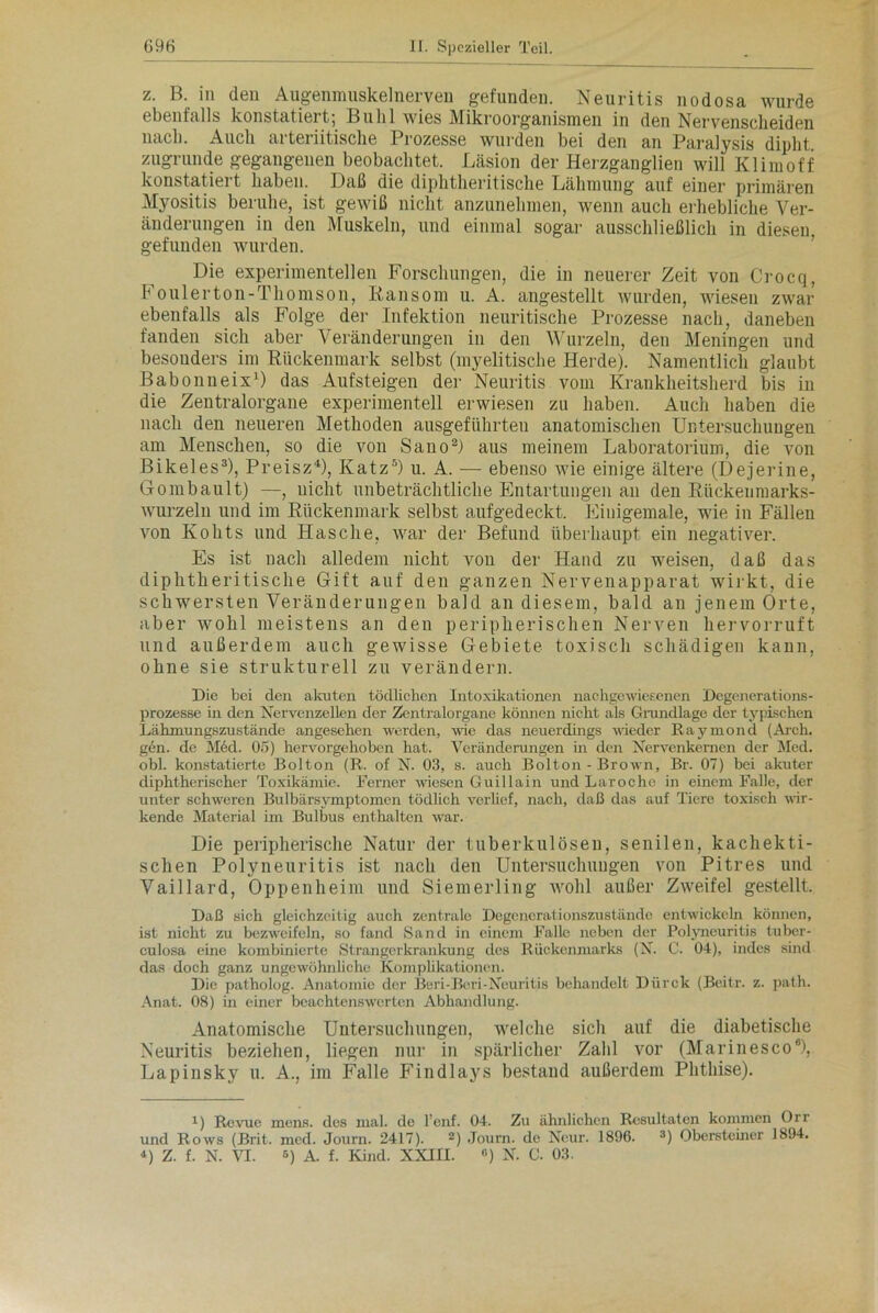 z. B. in den Augenmuskelnerven gefunden. Neuritis nodosa wurde ebenfalls konstatiert; Buhl wies Mikroorganismen in den Nervenscheiden nach. Auch arteriitische Prozesse wurden bei den an Paralysis diplit zugrunde gegangenen beobachtet. Läsion der Herzganglien will Klimoff konstatiert haben. Daß die diplitheritische Lähmung auf einer primären Myositis beruhe, ist gewiß nicht anzunehmen, wenn auch erhebliche Ver- änderungen in den Muskeln, und einmal sogar ausschließlich in diesen, gefunden wurden. Die experimentellen Forschungen, die in neuerer Zeit von Crocq, b oulerton-Thomson, Ransom u. A. angestellt wurden, wiesen zwar ebenfalls als Folge der Infektion neuritische Prozesse nach, daneben fanden sich aber Veränderungen in den Wurzeln, den Meningen und besonders im Rückenmark selbst (myelitische Herde). Namentlich glaubt Babonueix1) das Aufsteigen der Neuritis vom Krankheitsherd bis in die Zentralorgane experimentell erwiesen zu haben. Auch haben die nach den neueren Methoden ausgeführten anatomischen Untersuchungen am Menschen, so die von Sano2) aus meinem Laboratorium, die von Bikeles3), Preisz4), Katz5) u. A. — ebenso wie einige ältere (Dejerine, Gombault) —, nicht unbeträchtliche Entartungen an den Rückenmarks- wurzeln und im Rückenmark selbst aufgedeckt. Einigemale, wie in Fällen von Kolits und Hasche, war der Befund überhaupt ein negativer. Es ist nach alledem nicht von der Hand zu weisen, daß das diplitheritische Gift auf den ganzen Nervenapparat wirkt, die schwersten Veränderungen bald an diesem, bald an jenem Orte, aber wohl meistens an den peripherischen Nerven hervorruft und außerdem auch gewisse Gebiete toxisch schädigen kann, ohne sie strukturell zu verändern. Die bei den akuten tödlichen Intoxikationen nachgewiesenen Degenerations- prozesse in den Nervenzellen der Zentralorgane können nicht als Grundlage der typischen Lähmungszustände angesehen werden, wie das neuerdings wieder Raymond (Arch. gen. de Med. 05) hervorgehoben hat. Veränderungen in den Nervenkemen der Med. obl. konstatierte Bolton (R. of N. 03, s. auch Bolton - Brown, Br. 07) bei akuter diphtherischer Toxikämie. Ferner wiesen Guillain und Laroche in einem Falle, der unter schweren Bulbärsymptomen tödlich verhef, nach, daß das auf Tiere toxisch wir- kende Material im Bulbus enthalten war. Die peripherische Natur der tuberkulösen, senilen, kachekti- sclien Polyneuritis ist nach den Untersuchuugen von Pitres und Vaillard, Oppenheim und Siemerling wohl außer Zweifel gestellt. Daß sich gleichzeitig auch zentrale Degcncrationszuständc entwickeln können, ist nicht zu bezweifeln, so fand Sand in einem Falle neben der Polyneuritis tuber- culosa eine kombinierte Strangerkrankung des Rückenmarks (N. C. 04), indes sind das doch ganz ungewöhnliche Komplikationen. Die patholog. Anatomie der Beri-Beri-Neuritis behandelt Dürck (Beitr. z. path. Anat. 08) in einer beachtenswerten Abhandlung. Anatomische Untersuchungen, welche sich auf die diabetische Neuritis beziehen, liegen nur in spärlicher Zahl vor (Marinesco6), Lapinsky u. A., im Falle Findlays bestand außerdem Phthise). 1) Revue mens, des mal. de l’enf. 04. Zu ähnlichen Resultaten kommen Orr und Rows (Brit. med. Journ. 2417). 2) Journ. de Neur. 1896. 3) Obersteiner 1894. 0 Z. f. N. VI. 5) A. f. Kind. XXIII. «) N. C. 03.