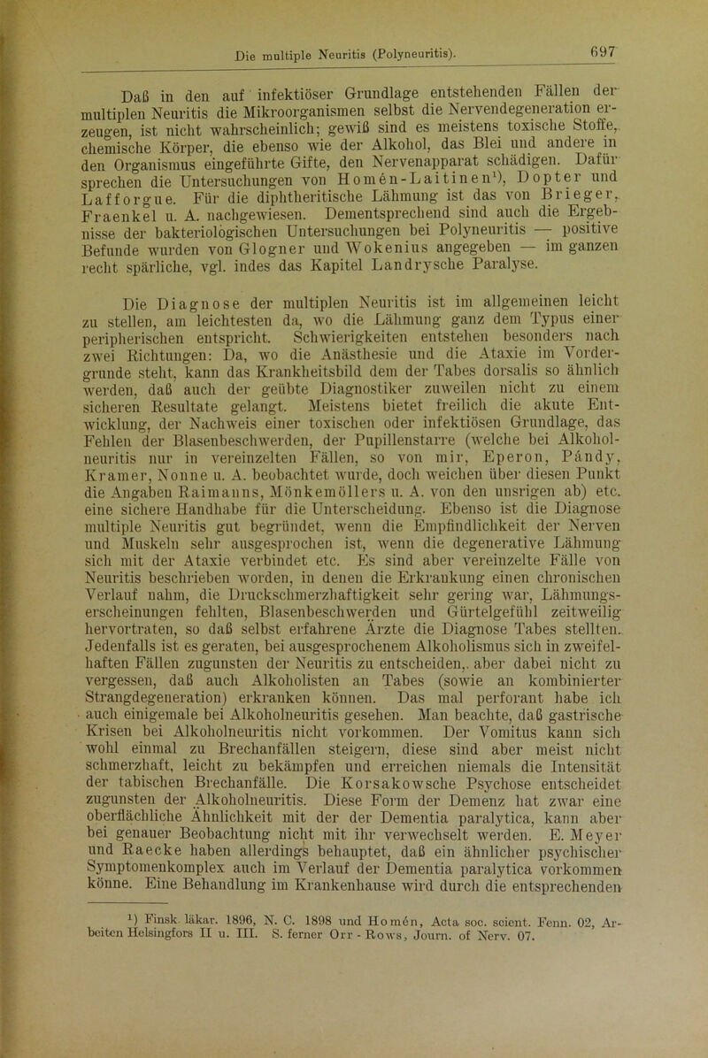 Daß in den auf infektiöser Grundlage entstehenden Fällen der multiplen Neuritis die Mikroorganismen selbst die Nervendegeneration er- zeugen, ist nicht wahrscheinlich; gewiß sind es meistens toxische Stoffe, chemische Körper, die ebenso wie der Alkohol, das Blei und andeie in den Organismus eingeführte Gifte, den Nervenapparat schädigen. Dafih sprechen die Untersuchungen von Homen-Laitinen1), Dopt er und Lafforgue. Für die diphtheritische Lähmung ist das von Brieger, Fraenkel u. A. nachgewiesen. Dementsprechend sind auch die Ergeb- nisse der bakteriologischen Untersuchungen bei Polyneuritis — positive Befunde wurden von Glogner undWokenius angegeben — im ganzen recht spärliche, vgl. indes das Kapitel Landrysche Paralyse. Die Diagnose der multiplen Neuritis ist im allgemeinen leicht zu stellen, am leichtesten da, wo die Lähmung ganz dem Typus einer peripherischen entspricht. Schwierigkeiten entstehen besonders^ nach zwei Richtungen: Da, wo die Anästhesie und die Ataxie im Vorder- gründe steht, kann das Krankheitsbild dem der Tabes dorsalis so ähnlich werden, daß auch der geübte Diagnostiker zuweilen nicht zu einem sicheren Resultate gelangt. Meistens bietet freilich die akute Ent- wicklung, der Nachweis einer toxischen oder infektiösen Grundlage, das Fehlen der Blasenbeschwerden, der Pupillenstarre (welche bei Alkohol- neuritis nur in vereinzelten Fällen, so von mir, Eperon, Pändy, Kramer, Nonne u. A. beobachtet wurde, doch weichen über diesen Punkt die Angaben Raimanns, Mönkemöllers u. A. von den unsrigen ab) etc. eine sichere Handhabe für die Unterscheidung. Ebenso ist die Diagnose multiple Neuritis gut begründet, wenn die Empfindlichkeit der Nerven und Muskeln sehr ausgesprochen ist, wenn die degenerative Lähmung sich mit der Ataxie verbindet etc. Es sind aber vereinzelte Fälle von Neuritis beschrieben Avorden, in denen die Erkrankung einen chronischen Verlauf nahm, die Druckschmerzhaftigkeit sehr gering war, Lähmungs- erscheinungen fehlten, Blasenbeschwerden und Gürtelgefühl zeitweilig hervortraten, so daß selbst erfahrene Ärzte die Diagnose Tabes stellten. Jedenfalls ist es geraten, bei ausgesprochenem Alkoholismus sich in zweifel- haften Fällen zugunsten der Neuritis zu entscheiden,, aber dabei nicht zu vergessen, daß auch Alkoholisten an Tabes (soAArie an kombinierter Strangdegeneration) erkranken können. Das mal perforant habe ich auch einigemale bei Alkoholneuritis gesehen. Man beachte, daß gastrische Krisen bei Alkoholneuritis nicht Vorkommen. Der Vomitus kann sich wohl einmal zu Brechanfällen steigern, diese sind aber meist nicht schmerzhaft, leicht zu bekämpfen und erreichen niemals die Intensität der tabischen Brechanfälle. Die Korsakowsche Psychose entscheidet zugunsten der Alkoholneuritis. Diese Form der Demenz hat zAvar eine oberflächliche Ähnlichkeit mit der der Dementia paralytica, kann aber bei genauer Beobachtung nicht mit ihr venvechselt Averden. E. Meyer und Raecke haben allerdings behauptet, daß ein ähnlicher psychische}’ Symptomenkomplex auch im Verlauf der Dementia paralytica Vorkommen könne. Eine Behandlung im Krankenhause Avird durch die entsprechenden U Finsk. läkar. 1896, N. C. 1898 und Hom6n, Acta soc. scient. Fenn. 02, Ar- beiten Helsingfors II u. III. S. ferner Orr-Rows, Journ. of Nerv. 07.
