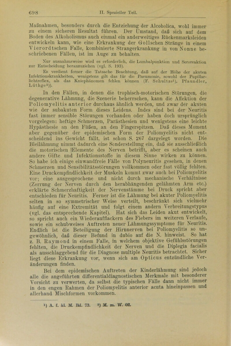 Maßnahmen, besonders durch die Entziehung der Alcoholica, wohl immer zu einem sicheren Resultat führen. Der Umstand, daß sich auf dem Boden des Alkoholismus auch einmal ein anderweitiges Rückenmarksleiden entwickeln kann, wie eine Erkrankung der GolIschen Stränge in einem Vierordtschen Falle, kombinierte Strangerkrankung in von Nonne be- schriebenen Fälleu, ist im Auge zu behalten. Nur ausnahmsweise wird es erforderlich, die Lumbalpunktion und Seroreaktion zur Entscheidung heranzuziehen (vgl. S. 193). Es verdient ferner die Tatsache Beachtung, daß auf der Höhe der akuten Infektionskrankheiten, wenigstens gilt das für die Pneumonie, sowohl der Pupillar- lichtrcflex, als das Kniephänomen fehlen können (F. Schultze1), Pfaundler, Liithge2)). In deu Fällen, in denen die tropliisch-motorischen Störungen, die degenerative Lähmung, die Szenerie beherrschen, kann die Affektion der Poliomyelitis anterior durchaus ähnlich werden, und zwar der akuten wie der subakuten Form dieses Leidens. Indes sind bei der Neuritis fast immer sensible Störungen vorhanden oder haben doch ursprünglich Vorgelegen: heftige Schmerzen, Parästhesien und wenigstens eine leichte Hypästhesie an den Füßen, an den Fingerspitzen. Daß dieses Moment aber gegenüber der epidemischen Form der Poliomyelitis nicht ent- scheidend ins Gewicht fällt, ist schon S. 267 dargelegt worden. Die Bleilähmung nimmt dadurch eine Sonderstellung ein, daß sie ausschließlich die motorischen (Elemente des Nerven betrifft, aber es scheinen auch andere Gifte und lufektionsstoffe in diesem Sinne wirken zu können. So habe ich einige einwandfreie Fälle von Polyneuritis gesehen, in denen Schmerzen und Sensibilitätsstörungen vollkommen oder fast völlig fehlten. Eine Druckempfindlichkeit der Muskeln kommt zwar auch bei Poliomyelitis vor; eine ausgesprochene und nicht durch mechanische Verhältnisse (Zerrung der Nerven durch den herabhängenden gelähmten Arm etc.) erklärte Schmerzhaftigkeit der Nervenstämme bei Druck spricht aber entschieden für Neuritis. Ferner ist die Lähmung bei akuter Poliomyelitis selten in so symmetrischer Weise verteilt, beschränkt sich vielmehr häufig auf eine Extremität und folgt einem andern Verbreitungstypus (vgl. das entsprechende Kapitel). Hat sich das Leiden akut entwickelt, so spricht auch ein Wiederaufflackern des Fiebers im weiteren Verlaufe, sowie ein schubweises Auftreten neuer Lähmungssymptome für Neuritis. Endlich ist die Beteiligung der Hirnnerven bei Poliomyelitis so un- gewöhnlich, daß dieser Befund in dubio auf die N. hinweist. So hat z. B. Raymond in einem Falle, in welchem objektive Gefühlsstörungen fehlten, die Druckempfindlichkeit der Nerven und die Diplegia facialis als ausschlaggebend für die Diagnose multiple Neuritis betrachtet. Sicher liegt diese Erkrankung vor, wenn sich am Opticus entzündliche Ver- änderungen finden. Bei dem epidemischen Auftreten der Kinderlähmung sind jedoch alle die angeführten differentialdiagnostischen Merkmale mit besonderer Vorsicht zu verwerten, da selbst die typischen Fälle dann nicht immer in den engen Rahmen der Poliomyelitis anterior acuta hineinpassen und allerhand Mischformen Vorkommen. 1) A. f. kl. M. Bd. 73. 2) M. m- W. 02.