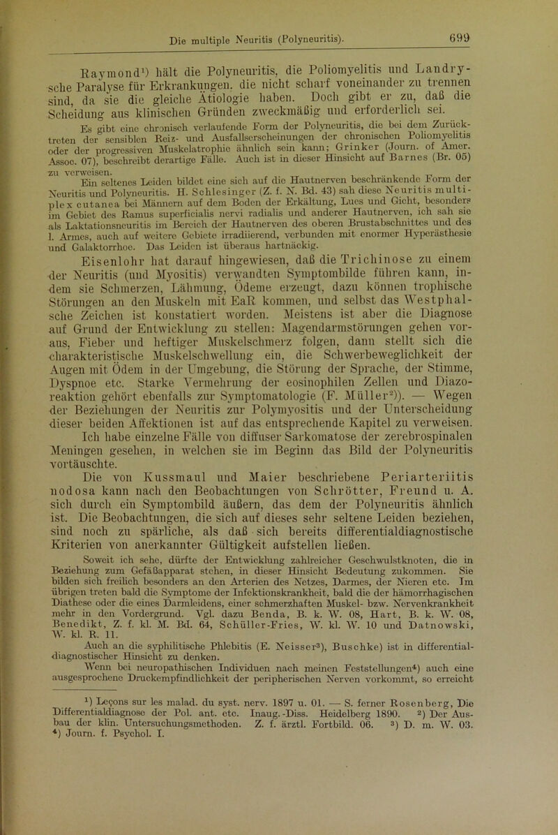 Raymond1) hält die Polyneuritis, die Poliomyelitis und Landry- sche Paralyse für Erkrankungen, die nicht scharf voneinander zu trennen sind, da sie die gleiche Ätiologie haben. Doch gibt er zu, daß die Scheidung aus klinischen Gründen zweckmäßig und erforderlich sei. Es gibt eine chronisch verlaufende Form der Polyneuritis, die boi dem Zurück- treten der sensiblen Reiz- und Ausfallserscheinungen der chronischen Poliomyelitis oder der progressiven Muskelatrophie ähnlich sein kann; Grinker (Journ. of Amcr. Assoo. 07), beschreibt derartige Fälle. Auch ist in dieser Hinsicht auf Barnes (Br. 05) zu verweisen. „ „ . Ein seltenes Leiden bildet eine sich auf die Hautnerven beschrankende Form der Neuritis und Polyneuritis. H. Schlesinger (Z. f. N. Bd. 43) sah diese Neuritis multi- plex cutanea bei Männern auf dem Boden der Erkältung, Lues und Gicht, besonders im Gebiet des Ramus superficialis nervi radialis und anderer Hautnerven, ich sah sie als Laktationsneuritis im Bereich der Hautnerven des oberen Brustabsclmittes und des 1. Armes, auch auf weitere Gebiete irradiierend, verbunden mit enormer Hyperästhesie und Galaktorrhoe. Das Leiden ist überaus hartnäckig. Eisenlohr hat darauf hingewiesen, daß die Trichinose zu einem der Neuritis (und Myositis) verwandten Symptombilde führen kann, in- dem sie Schmerzen, Lähmung, Ödeme erzeugt, dazu können trophische Störungen an den Muskeln mit EaR kommen, und selbst das Westphal- sclie Zeichen ist konstatiert worden. Meistens ist aber die Diagnose auf Grund der Entwicklung zu stellen: Magendarmstörungen gehen vor- aus, Fieber und heftiger Muskelschmerz folgen, dann stellt sich die charakteristische Muskelschwellung ein, die Schwerbeweglichkeit der Augen mit Ödem in der Umgebung, die Störung der Sprache, der Stimme, Dyspnoe etc. Starke Vermehrung der eosinophilen Zellen und Diazo- reaktion gehört ebenfalls zur Symptomatologie (F. Müller2)). — Wegen der Beziehungen der Neuritis zur Polymyositis und der Unterscheidung dieser beiden Affektionen ist auf das entsprechende Kapitel zu verweisen. Ich habe einzelne Fälle vou diffuser Sarkomatose der zerebrospinalen Meningen gesehen, in welchen sie im Beginn das Bild der Polyneuritis vortäuschte. Die von Kussmaul und Maier beschriebene Periarteriitis nodosa kann nach den Beobachtungen von Schrott er, Freund u. A. sich durch ein Symptombild äußern, das dem der Polyneuritis ähnlich ist. Die Beobachtungen, die sich auf dieses sehr seltene Leiden beziehen, sind noch zu spärliche, als daß sich bereits differentialdiagnostische Kriterien von anerkannter Gültigkeit aufstellen ließen. Soweit ich sehe, dürfte der Entwicklung zahlreicher Gesellwulstknoten, die in Beziehung zum Gefäßapparat stehen, in dieser Hinsicht Bedeutung zukommen. Sie bilden sich freilich besonders an den Arterien des Netzes, Darmes, der Nieren etc. Im übrigen treten bald die Symptome der Infektionskrankheit, bald die der hämorrhagischen Diathesc oder die eines Darmlcidens, einer schmerzhaften Muskel- bzw. Nervenkrankheit mehr in den Vordergrund. Vgl. dazu Benda, B. k. W. 08, Hart, B. k. W. 08, Benedikt, Z. f. kl. M. Bd. 64, Schüller-Fries, W. kl. W. 10 und Datnowski, W. kl. R. 11. Auch an die syphilitische Phlebitis (E. Neisser3), Buschke) ist in differential- diagnostischer Hinsicht zu denken. Wenn bei ncuropathischen Individuen nach meinen Feststellungen4) auch eine ausgesprochene Druckempfindlichkeit der peripherischen Nerven vorkommt, so erreicht *) Le90ns sur les malad, du syst. nerv. 1897 u. 01. — S. ferner Rosenberg, Die Differentialdiagnose der Pol. ant. etc. Inaug.-Diss. Heidelberg 1890. 2) Der Aus- bau der klin. Untersuchungsmethoden. Z. f. ärztl. Fortbild. 06. 3) D. m. W. 03. 4) Journ. f. Psychol. I.