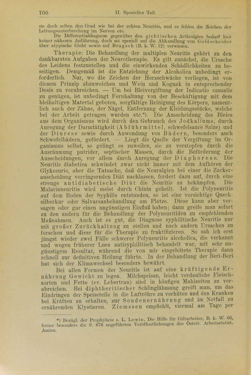 sie doch selten den Grad wie bei der echten Neuritis, und es fehlen die Zeichen der Leitungsunterbrechung im Nerven etc. Die Differentialdiagnose gegenüber den gichtischen Arthralgien bedarf hier keiner näheren Anführung, doch sei speziell auf die Abhandlung von Goldscheider über atypische Gicht sowie auf Brugsch (B. k. W. 12) verwiesen. Therapie: Die Behandlung der multiplen Neuritis gehört zu den dankbarsten Aufgaben der Neurotherapie. Es gilt zunächst, die Ursache des Leidens festzustellen und die einwirkenden Schädlichkeiten zu be- seitigen. Demgemäß ist die Entziehung der Alcoholica unbedingt er- forderlich. Nur, wo die Zeichen der Herzschwäche vorliegen, ist von diesem Prinzip abzuweichen und Wein und Kognak in entsprechender Dosis zu verabreichen. — Um bei Bleivergiftung der Indicatio causalis zu genügen, ist unbedingt Fernhaltung von der Beschäftigung mit dem bleihaltigen Material geboten, sorgfältige Reinigung des Körpers, nament- lich auch der Zähne, der Nägel, Entfernung der Kleidungsstücke, welche bei der Arbeit getragen wurden etc.*). Die Ausscheidung des Bleies aus dem Organismus wird durch den Gebrauch des Jodkaliums, durch Anregung der Darmtätigkeit (Abführmittel, schwefelsaure Salze) und der Diurese sowie durch Anwendung von Bädern, besonders auch Schwefelbädern, gefördert. — Liegt die Quelle der Vergiftung im Or- ganismus selbst, so gelingt es zuweilen, sie zu verstopfen durch die Ausräumung putrider, septischer Massen, durch die Beförderung der Ausscheidungen, vor allem durch Anregung der Diaphorese. Die Neuritis diabetica schwindet zwar nicht immer mit dem Aufhören der Glykosurie, aber die Tatsache, daß die Neuralgien bei einer die Zucker- auscheidung verringernden Diät nachlassen, fordert dazu auf, durch eine strenge antidiabetische Diät die Neuritis zu bekämpfen. Die Malarianeuritis wird meist durch Chinin geheilt. Ist die Polyneuritis auf dem Boden der Syphilis entstanden, so ist eine vorsichtige Queck- silberkur oder Salvarsanbehandlung am Platze. Diese kann aber ver- sagen oder gar einen ungünstigen Einfluß haben; dann greife man sofort zu den andern für die Behandlung der Polyneuritiden zu empfehlenden Maßnahmen. Auch ist es gut, die Diagnose syphilitische Neuritis nur mit großer Zurückhaltung zu stellen und nach andern Ursachen zu forschen und diese für die Therapie zu fruktifizieren. So sah ich erst jüngst wieder zwei Fälle schwerer Polyneuritis alcoholica, die verkannt und wegen früherer Lues antisyphilitisch behandelt war, mit sehr un- günstigem Resultat, während die von mir eingeleitete Therapie dann schnell zur definitiven Heilung führte. In der Behandlung der Beri-Beri hat sich der Klimawechsel besonders bewährt. Bei allen Formen der Neuritis ist auf eine kräftigende Er- nährung Gewicht zu legen. Milchspeisen, leicht verdauliche Fleisch- sorten und Fette (ev. Lebertran) sind in häufigen Mahlzeiten zu ver- abreichen. Bei diphtheritischer Schlinglähmung greift man, um das Eindringen der Speiseteile in die Luftröhre zu verhüten und den Kranken bei Kräften zu erhalten, zur Sondenernährung und im Notfall zu ernährenden Klystieren. Ziemssen empfiehlt, viermal am Tage pei *) Bezügl. der Prophylaxe s. L. Lewin, Die Hilfe für Giftarbeiter, B. k. W. 05, ferner besonders die S. 678 angeführten Veröffentlichungen des Ostcrr. Arbeitsstatist. Amtes.