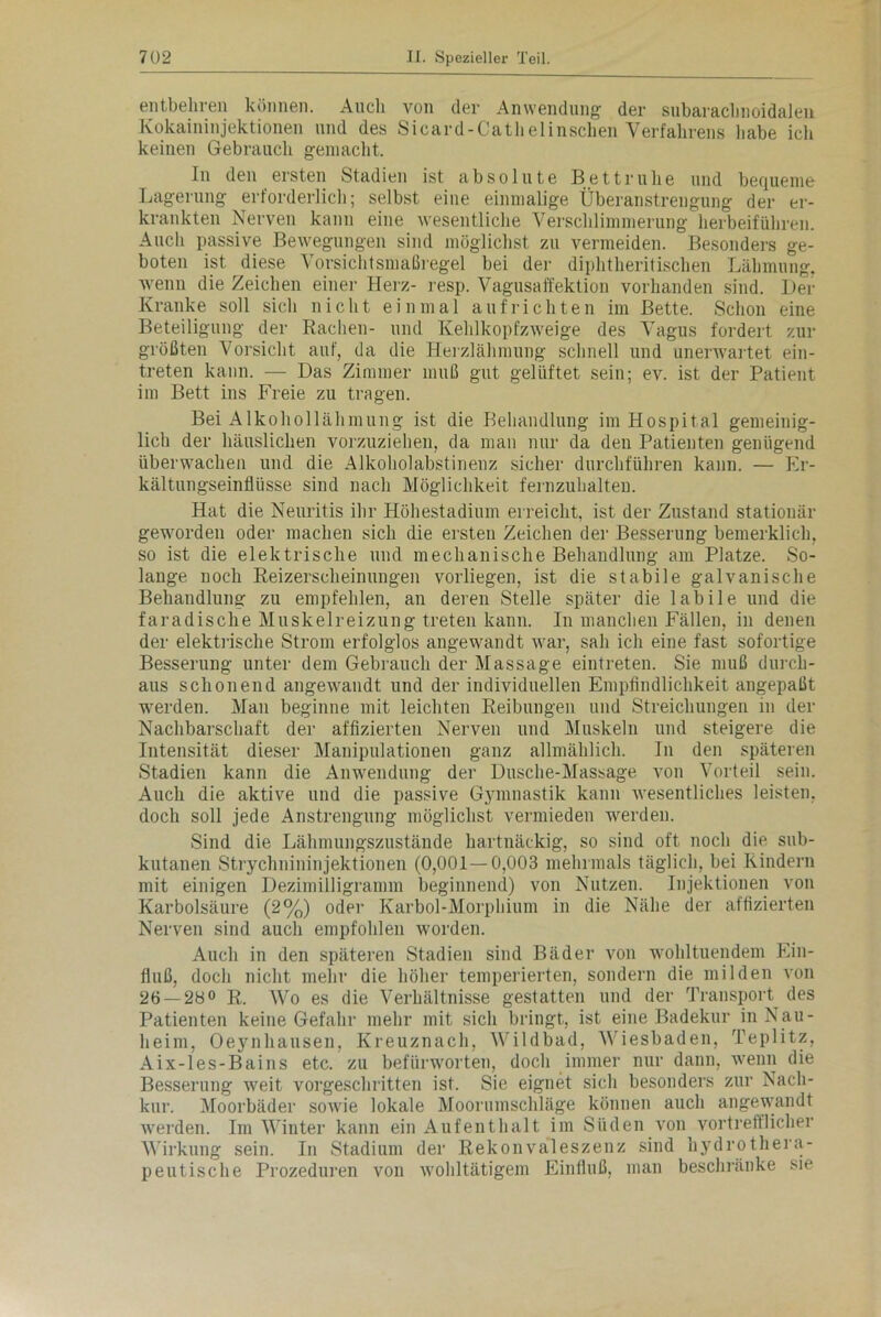 entbehren können. Auch von der Anwendung der subarachnoidalen Kokaininjektionen und des Sicard-Cathelinschen Verfahrens habe ich keinen Gebrauch gemacht. In den ersten Stadien ist absolute Bettruhe und bequeme Lagerung erforderlich; selbst eine einmalige Überanstrengung der er- krankten Nerven kann eine wesentliche Verschlimmerung herbeiführen. Auch passive Bewegungen sind möglichst zu vermeiden. Besonders ge- boten ist diese Vorsichtsmaßregel bei der diphtheritischen Lähmung, wenn die Zeichen einer Herz- resp. Vagusaffektion vorhanden sind. Der Kranke soll sich nicht einmal aufrichten im Bette. Schon eine Beteiligung der Rachen- und Kehlkopfzweige des Vagus fordert zur größten Vorsicht auf, da die Herzlähmung schnell und unerwartet ein- treten kann. — Das Zimmer muß gut gelüftet sein; ev. ist der Patient im Bett ins Freie zu tragen. Bei Alkohollähmung ist die Behandlung im Hospital gemeinig- lich der häuslichen vorzuziehen, da man nur da den Patienten genügend überwachen und die Alkoholabstinenz sicher durchführen kann. — Er- kältungseinflüsse sind nach Möglichkeit fernzuhalten. Hat die Neuritis ihr Höhestadium erreicht, ist der Zustand stationär geworden oder machen sich die ersten Zeichen der Besserung bemerklich, so ist die elektrische und mechanische Behandlung am Platze. So- lange noch Reizerscheinungen vorliegen, ist die stabile galvanische Behandlung zu empfehlen, an deren Stelle später die labile und die faradische Muskelreizung treten kann. In manchen Fällen, in denen der elektrische Strom erfolglos angewandt war, sah ich eine fast sofortige Besserung unter dem Gebrauch der Massage eintreten. Sie muß durch- aus schonend angewandt lind der individuellen Empfindlichkeit angepaßt werden. Man beginne mit leichten Reibungen und Streichungen in der Nachbarschaft der affizierten Nerven und Muskeln und steigere die Intensität dieser Manipulationen ganz allmählich. In den späteren Stadien kann die Anwendung der Dusche-Massage von Vorteil sein. Auch die aktive und die passive Gymnastik kann wesentliches leisten, doch soll jede Anstrengung möglichst vermieden werden. Sind die Lähmungszustände hartnäckig, so sind oft noch die sub- kutanen Strychnininjektionen (0,001—0,003 mehrmals täglich, bei Kindern mit einigen Dezimilligramm beginnend) von Nutzen. Injektionen von Karbolsäure (2%) oder Karbol-Morphium in die Nähe der affizierten Nerven sind auch empfohlen worden. Auch in den späteren Stadien sind Bäder von wohltuendem Ein- fluß, doch nicht mehr die höher temperierten, sondern die milden von 26 — 28° R. AVo es die Verhältnisse gestatten und der Transport des Patienten keine Gefahr mehr mit sich bringt, ist eine Badekur in Nau- heim, Oeynhausen, Kreuznach, AVildbad, AAHesbaden, Teplitz, Aix-les-Bains etc. zu befürworten, doch immer nur dann, wenn die Besserung weit vorgeschritten ist. Sie eignet sich besonders zur Nach- kur. Moorbäder sowie lokale Moorumschläge können auch angewandt werden. Im AVinter kann ein Aufenthalt im Süden von vortrefflicher Wirkung sein. In Stadium der Rekonvaleszenz sind hydrothera- peutische Prozeduren von wohltätigem Einfluß, man beschränke sie
