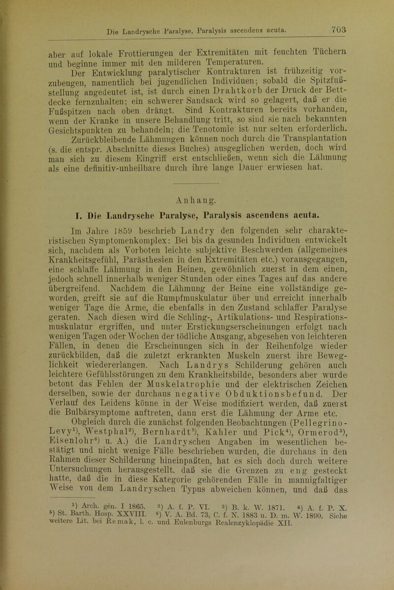 aber auf lokale Frottierungen der Extremitäten mit feuchten Tüchern und beginne immer mit den milderen Temperaturen. Der Entwicklung paralytischer Kontrakturen ist frühzeitig vor- zubeugen, namentlich bei jugendlichen Individuen; sobald die Spitzfuß- stelluug angedeutet ist, ist durch einen Drahtkorb der Druck der Bett- decke fernzuhalten; ein schwerer Sandsack wird so gelagert, daß er die Fußspitzen nach oben drängt. Sind Kontrakturen bereits vorhanden, wenn der Kranke in unsere Behandlung tritt, so sind sie nach bekannten Gesichtspunkten zu behandeln; die Tenotomie ist nur selten erforderlich. Zurückbleibende Lähmungen können noch durch die Transplantation (s. die entspr. Abschnitte dieses Buches) ausgeglichen werden, doch wird mau sich zu diesem Eingriff erst entschließen, wenn sich die Lähmung als eine definitiv-unheilbare durch ihre lange Dauer erwiesen hat. A n h a n g. I. Die Landrysche Paralyse, Paralysis ascendens acuta. Im Jahre 1859 beschrieb Lau dry den folgenden sehr charakte- ristischen Symptomenkomplex: Bei bis da gesunden Individuen entwickelt sich, nachdem als Vorboten leichte subjektive Beschwerden (allgemeines Krankheitsgefühl, Parästhesien in den Extremitäten etc.) vorausgegangen, eine schlaffe Lähmung in den Beinen, gewöhnlich zuerst in dem einen, jedoch schnell innerhalb weniger Stunden oder eines Tages auf das andere übergreifend. Nachdem die Lähmung der Beine eine vollständige ge- worden, greift sie auf die Rumpfmuskulatur über und erreicht innerhalb weniger Tage die Arme, die ebenfalls in den Zustand schlaffer Paralyse geraten. Nach diesen wird die Schling-, Artikulations- und Respirations- muskulatur ergriffen, und unter Erstickungserscheinungen erfolgt nach wenigen Tagen oder Wochen der tödliche Ausgang, abgesehen von leichteren Fällen, in denen die Erscheinungen sich in der Reihenfolge wieder zurückbilden, daß die zuletzt erkrankten Muskeln zuerst ihre Beweg- lichkeit wiedererlangen. Nach Landrys Schilderung gehören auch leichtere Gefühlsstörungen zu dem Krankheitsbilde, besonders aber wurde betont das Fehlen der Muskelatrophie und der elektrischen Zeichen derselben, sowie der durchaus negative Obduktionsbefund. Der Verlauf des Leidens könne in der AVeise modifiziert werden, daß zuerst die Bulbärsymptome auftreten, dann erst die Lähmung der Arme etc. Obgleich durch die zunächst folgenden Beobachtungen (Pellegrino- Levy1), AArestphal2), Bernhardt3), Kahler und Pick4), Ormerod5), Eisenlohr6) u. A.) die Landryschen Angaben im wesentlichen be- stätigt und nicht wenige Fälle beschrieben wurden, die durchaus in den Rahmen dieser Schilderung hineinpaßten, hat es sich doch durch weitere Untersuchungen herausgestellt, daß sie die Grenzen zu e n g gesteckt hatte, daß die in diese Kategorie gehörenden Fälle in mannigfaltiger AA^eise von dem Landryschen Typus abweichen können, und daß das O Arch. g6n. I 1865. 2) a. f. P. VI. 3) B. k. W. 1871. D a. f. P. X 3) St. Barth. Hosp. XXVIII. «) V. A. Bd. 73, C. f. X. 1883 u. D. xn. AV. 18<J0. Siehe