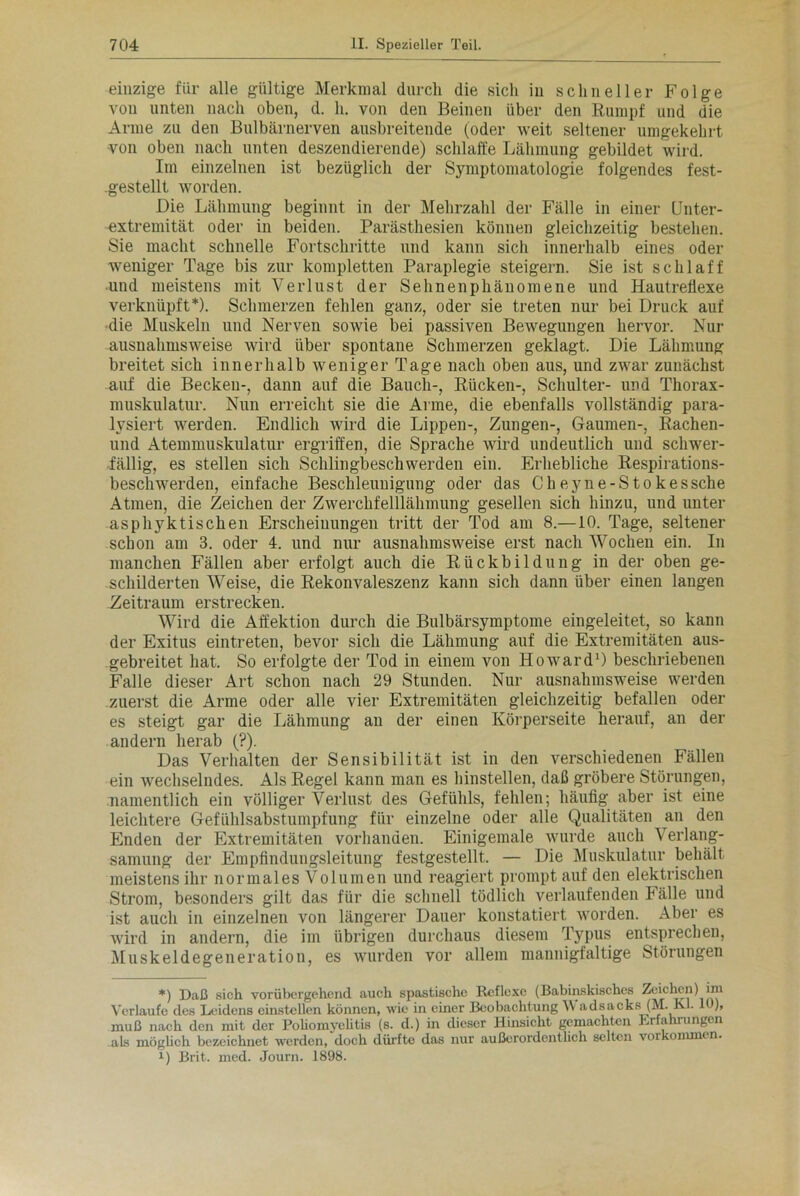 einzige für alle gültige Merkmal durch die sich in schneller Folge von unten nach oben, d. h. von den Beinen über den Rumpf und die Arme zu den Bulbärnerven ausbreitende (oder weit seltener umgekehrt -von oben nach unten deszendierende) schlaffe Lähmung gebildet wird. Im einzelnen ist bezüglich der Symptomatologie folgendes fest- .gestellt worden. Die Lähmung beginnt in der Mehrzahl der Fälle in einer CJnter- extremität oder in beiden. Parästhesien können gleichzeitig bestehen. Sie macht schnelle Fortschritte und kann sich innerhalb eines oder weniger Tage bis zur kompletten Paraplegie steigern. Sie ist schlaff und meistens mit Verlust der Sehnenphänomene und HautreÜexe verknüpft*). Schmerzen fehlen ganz, oder sie treten nur bei Druck auf die Muskeln und Nerven sowie bei passiven Bewegungen hervor. Nur ausnahmsweise wird über spontane Schmerzen geklagt. Die Lähmung breitet sich innerhalb weniger Tage nach oben aus, und zwar zunächst auf die Becken-, dann auf die Bauch-, Rücken-, Schulter- und Thorax- muskulatur. Nun erreicht sie die Arme, die ebenfalls vollständig para- lysiert werden. Endlich wird die Lippen-, Zungen-, Gaumen-, Rachen- und Atemmuskulatur ergriffen, die Sprache wird undeutlich und schwer- fällig, es stellen sich Schlingbeschwerden ein. Erhebliche Respirations- beschwerden, einfache Beschleunigung oder das Cheyne-Stokessche Atmen, die Zeichen der Zwerchfelllähmung gesellen sich hinzu, und unter asphyktischen Erscheinungen tritt der Tod am 8.—10. Tage, seltener schon am 3. oder 4. und nur ausnahmsweise erst nach AVochen ein. In manchen Fällen aber erfolgt auch die Rückbildung in der oben ge- schilderten AVeise, die Rekonvaleszenz kann sich dann über einen langen Zeitraum erstrecken. Wird die Affektion durch die Bulbärsymptome eingeleitet, so kann der Exitus eintreten, bevor sich die Lähmung auf die Extremitäten aus- gebreitet hat. So erfolgte der Tod in einem von Howard* 1) beschriebenen Falle dieser Art schon nach 29 Stunden. Nur ausnahmsweise werden zuerst die Arme oder alle vier Extremitäten gleichzeitig befallen oder es steigt gar die Lähmung an der einen Körperseite herauf, an der andern herab (?). Das Verhalten der Sensibilität ist in den verschiedenen Fällen ein wechselndes. Als Regel kann man es hinstellen, daß gröbere Störungen, namentlich ein völliger Verlust des Gefühls, fehlen; häufig aber ist eine leichtere Gefühlsabstumpfung für einzelne oder alle Qualitäten an den Enden der Extremitäten vorhanden. Einigemale wurde auch Verlang- samung der Empfindungsleitung festgestellt. — Die Muskulatur behält meistens ihr normales Volumen und reagiert prompt auf den elektrischen Strom, besonders gilt das für die schnell tödlich verlaufenden Fälle und ist auch in einzelnen von längerer Dauer konstatiert worden. Aber es wird in andern, die im übrigen durchaus diesem Typus entsprechen, Muskeldegeneration, es wurden vor allem mannigfaltige Störungen *) Daß sich vorübergehend auch spastische Reflexe (Babinskischcs Zeichen) im Verlaufe des Leidens einstellen können, wie in einer Beobachtung A\ adsacks (M. Kl. 10), muß nach den mit der Poliomyelitis (s. d.) in dieser Hinsicht gemachten Erfahrungen .als möglich bezeichnet werden, doch dürfte das nur außerordentlich selten Vorkommen. i) Brit. med. Journ. 1898.