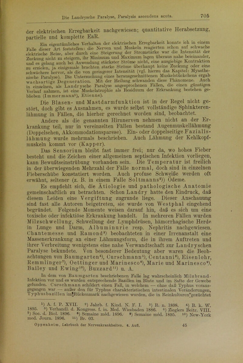 der elektrischen Erregbarkeit nachgewiesen; quantitative Herabsetzung, partielle und komplette EaR. Ein eigentümliches Verhalten der elektrischen Erregbarkeit konnte ich in einem Falle dieser Art feststellen: die Nerven und Muskeln reagierten schon auf schwache elektrische Reize, aber durch eine Steigerung der Stromstärke war die Intensität der Zuckung nicht zu steigern, ihr Minimum und Maximum lagon überaus nahe beieinander, und es gelang auch bei Anwendung stärkster Ströme nicht, eine ausgiebige Kontraktion zu erzielen, ja einigemale brachten starke Ströme überhaupt keine Zuckung oder eino schwächere hervor, als die von geringerer Intensität (vgl. luerzu das Kapitel: Myasthe- nische Paralyse). Die Untersuchung eines herausgeschnittenen Muskelstuckchcns ergab wachs artige Degeneration. Mit der Hebung schwanden diese Phänomene. Auch in einzelnen, als Landrysehe Paralyse angesprochenen Fällen, die einen günstigon Verlauf nahmen, ist eine Muskelatrophie als Residuum der Erkrankung bestehen ge- blieben (Immermann1), Etienne). Die Blasen- und Mastdarmfunktion ist in der Regel nicht ge- stört, doch gibt es Ausnahmen, es wurde selbst vollständige Sphinkteren- lähmung in Fällen, die hierher gerechnet worden sind, beobachtet. Andere als die genannten Hirnnerven nehmen nicht an der Er- krankung teil, nur in vereinzelten Fällen bestand Augenmuskellähmung (Doppelsehen, Akkommodationsparese). Ein- oder doppelseitige Fazialis- lähmung wurde mehrmals beschrieben. Auch Lähmung der Kehlkopf- muskeln kommt vor (Kapper). Das Sensorium bleibt fast immer frei; nur da, wo hohes Fieber besteht und die Zeichen einer allgemeinen septischen Infektion vorliegen, kann Bewußtseinstrübung vorhanden sein. Die Temperatur ist freilich in der überwiegenden Mehrzahl der Fälle normal, doch sind in einzelnen Fieberschübe konstatiert worden. Auch profuse Schweiße werden oft erwähnt, seltener (z. B. in einem Falle Soltmanns2)) Ödeme. Es empfiehlt sich, die Ätiologie und pathologische Anatomie gemeinschaftlich zu betrachten. Schon Landry hatte den Eindruck, daß diesem Leiden eine Vergiftung zugrunde liege. Dieser Anschauung sind fast alle Autoren beigetreten, sie wurde von Westphal eingehend begründet. Folgende Momente weisen darauf hin, daß es sich um eine toxische oder infektiöse Erkrankung handelt. In mehreren Fällen wurden Milzschwellung, Schwellung der Lymphdriisen, hämorrhagische Herde in Lunge und Darm, Albuminurie resp. Nephritis nachgewiesen. Chantemesse und Ramond3) beobachteten in einer Irrenanstalt eine Massenerkrankung an einer Lähmungsform, die in ihrem Auftreten und ihrer Verbreitung wenigstens eine nahe Verwandtschaft zur Landryschen Paralyse bekundete. Von besonderer Bedeutung aber waren die Beob- achtungen von Baumgarten4), Curschmann5), Centanni6), Eisenlohr, Remmlinger7), Oettinger und Marinesco8), Marie und Marinesco9), Bailey und Ewing10), Buzzard11) u. A. In dem von Bau mg arten beschriebenen Falle lag wahrscheinlich Milzbrand- Infektion vor und es wurden entsprechende Bazillen im Blute und im Safte der Gewebe gefunden. Curschmann schildert einen Fall, in welchem — ohne daß Typhus voraus- gegangen war — außer den für Typhus charakteristischen intestinalen Veränderungen, Typhusbazillen im^Rückenmark nachgewiesen wurden, die in RemkultureiVgczüchtet D A. f. P. XVH. 2) Jahrb. f. Kind. N. F. I. 3) R. n. i898. 4) b. k. W. 1895. 5) Verhandl. d. Kongress, f. in. Med. Wiesbaden 1886. °) Zieglers Beitr. VIII. 7) Soc. d. Biol. 1896. «) Semaine möd. 1896. «) Semaine möd. 1895. 10) New-York med. Journ. 1896. 11) Br. 03. Oppenheim, Lehrbuch der Nervenkrankheiten, ß. Aufl. 45
