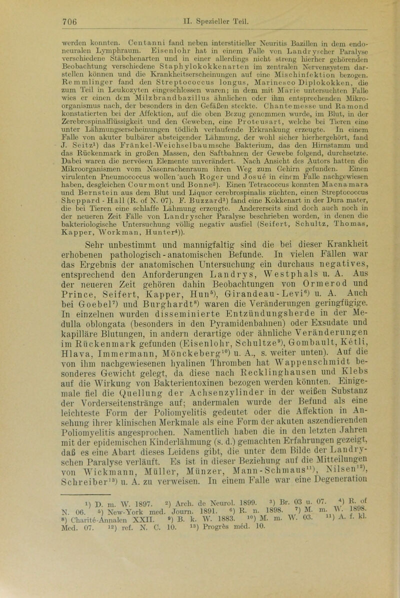 werden konnten. Centanni fand neben interstitieller Neuritis Bazillen in dem endo- neuralen Lymphraum. Eisenlohr hat in einem Falle von Landry.‘eher Paralyse verschiedene Stäbchenarten und in einer allerdings nicht streng hierher gehörenden Beobachtung verschiedene Staphylokokkenarten im zentralen Nervensystem dar- stellen können und die Krankheitserscheinungen auf eine Mischinfektion bezogen. Remmlinger fand den Streptococcus longus, Marinesco Diplokokken, die zum Teil in Leukozyten eingeschlosscn waren; in dem mit Marie untersuchten Falle wies er einen dem Milzbrandbazillus ähnlichen oder ihm entsprechenden Mikro- organismus nach, der besonders in den Gefäßen steckte. Chantemesse und liamond konstatierten bei der Affektion, auf die oben Bezug genommen wurde, im Blut, in der Zerebrospinalflüssigkeit und den Geweben, eine Proteusart, welche bei Tieren eine unter Lähmungserscheinungen tödlich verlaufende Erkrankung erzeugte. In einem Falle von akuter bulbärer absteigender Lähmung, der wohl sicher hierhergehört, fand J. Seitz1) das Frankel-Weichselbaumsche Bakterium, das den Hirnstamm und das Rückenmark in großen Massen, den Saftbahnen der Gewebe folgend, durchsetzte. Dabei waren die nervösen Elemente unverändert. Nach Ansicht des Autors hatten die Mikroorganismen vom Nasenrachenraum ihren Weg zum Gehirn gefunden. Einen virulenten Pneumococcus wollen auch Roger und Josue in einem Falle nachgewiesen haben, desgleichen Courmont und Bonne2). Einen Tetracoccus konnten Macnamara und Bernstein aus dem Blut und Liquor cerebrospinalis züchten, einen Streptococcus Sheppard - Hall (R. of N. 07). F. Buzzard3) fand eine Kokkenart in der Dura mater, die bei Tieren eine schlaffe Lähmung erzeugte. Andererseits sind doch auch noch in der neueren Zeit Fälle von Landryscher Paralyse beschrieben worden, in denen die bakteriologische Untersuchung völlig negativ ausfiel (Seifert, Schultz, Thomas, Kapper, Workman, Hunter4)). Sehr unbestimmt und mannigfaltig sind die bei dieser Krankheit erhobenen pathologisch - anatomischen Befunde. In vielen Fällen war das Ergebnis der anatomischen Untersuchung ein durchaus negatives, entsprechend den Anforderungen Landrys, Westphalsu. A. Aus der neueren Zeit gehören dahin Beobachtungen von Ormerod und Prince, Seifert, Kapper, Hun6), Giranaeau - Levi6) u. A. Auch bei Goebel7) und Burghardt8) waren die Veränderungen geringfügige. In einzelnen wurden disseminierte Entzündungsherde in der Me- dulla oblongata (besonders in den Pyramidenbahnen) oder Exsudate und kapilläre Blutungen, in andern derartige oder ähnliche Veränderungen im Rückenmark gefunden (Eisenlohr, Schnitze9), Gombault, Ketli, Hlava, Immermann, Mönckeberg10) u. A., s. weiter unten). Auf die von ihm nachgewiesenen hyalinen Thromben hat Wappenschmidt be- sonderes Gewicht gelegt, da diese nach Recklinghausen und Klebs auf die Wirkung von Bakterientoxinen bezogen werden könnten. Einige- male fiel die Quellung der Achsenzylinder in der weißen Substanz der Vorderseitenstränge auf; andermalen wurde der Befund als eine leichteste Form der Poliomyelitis gedeutet oder die Affektion in An- sehung ihrer klinischen Merkmale als eine Form der akuten aszendierenden Poliomyelitis augesprochen. Namentlich haben die in den letzten Jahren mit der epidemischen Kinderlähmung (s. d.) gemachten Erfahrungen gezeigt, daß es eine Abart dieses Leidens gibt, die unter dem Bilde der Landry- schen Paralyse verläuft. Es ist in dieser Beziehung auf die Mitteilungen von Wickmann, Müller, Münzer, Mann - Schmaus11), Nilsen ), Schreiber13) u. A. zu verweisen. In einem Falle war eine Degeneration i) D. m. W. 1897. 2) Arcb. de Neurol. 1899. 3) Br. 03 u. 07. *) R. of M New-York mcd. Journ. 1891. «) R. n. 1898. 7) M. m. W. 1898. N. 06. , ») Charite-Annalen XXII. 9) B. k. W. 1883. i°) M. m. V. 03. Mcd. 07. 12) ref. N. C. 10. 13) Progrfes m6d. 10. ii) A. f. kl.