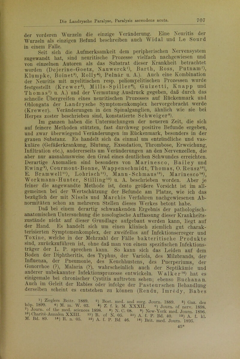 der vorderen Wurzeln die einzige Veränderung. Eine Neuritis der Wurzeln als einzigen Befund beschreiben auch Widal und Le Sourd in einem Falle. Seit sich die Aufmerksamkeit dem peripherischen Nervensystem zugewandt hat, sind neuritische Prozesse vielfach nachgewiesen und von einzelnen Autoren als das Substrat dieser Krankheit betrachtet worden (Dejerine-Goetz, Nauwerck1), Barth, Ross, Putnam'-), Klumpke, Boinet3), Rolly4), Pelnär u. A.). Auch eine Kombination der Neuritis mit myelitischen resp. poliomyelitischen Prozessen wurde festgestellt (Kr e wer5), Mills- Spill er6), Guizetti, Knapp und Thomas7) u. A.) und der Vermutung Ausdruck gegeben, daß durch das schnelle Übergreifen eines neuritischen Prozesses auf Rückenmark und Oblongata der Landrysche Symptomenkomplex hervorgebracht werde (Krewer). Veränderungen in den Spinalganglien, ähnlich wie sie bei Herpes zoster beschrieben sind, konstatierte Schweiger8). Im ganzen haben die Untersuchungen der neueren Zeit, die sich auf feinere Methoden stützten, fast durchweg positive Befunde ergeben, und zwar überwiegend Veränderungen im Rückenmark, besonders in der grauen Substanz. Es handelt sich da einmal um entzündliche und vas- kuläre (Gefäßerkrankung, Blutung, Exsudation, Thrombose, Erweichung, Infiltration etc.), andererseits um Veränderungen an den Nervenzellen, die aber nur ausnahmsweise den Grad eines deutlichen Schwundes erreichten. Derartige Anomalien sind besonders von Marinesco, Bailey und Ewing9), Courmont-Bonne, Wappenschmidt, Thomas, 0. Reusz10), E. Bramwell11), Lohrisch12), Mann - Schmaus13), Marinesco14), Workmann-Hunter, Stilling16) u. A. beschrieben worden. Aber je feiner die angewandte Methode ist, desto größere Vorsicht ist im all- gemeinen bei der Wertschätzung der Befunde am Platze, wie ich das bezüglich der mit Nissls und Marchis Verfahren nachgewiesenen Ab- normitäten schon an mehreren Stellen dieses Werkes betont habe. Daß bei einem derartig schwankenden Ergebnis der pathologisch- anatomischen Untersuchung die nosologische Auffassung dieser Krankheits- zustäude nicht auf dieser Grundlage aufgebaut werden kann, liegt auf der Hand. Es handelt sich um einen klinisch ziemlich gut charak- terisierten Symptomenkomplex, der zweifellos auf Infektionserreger und Toxine, welche in der Mehrzahl der Fälle bakteritische Produkte sind, zurückzuführen ist, ohne daß man von einem spezifischen Infektions- träger der L. P. sprechen kann. So kann sich das Leiden auf dem Boden der Diphtheritis, des Typhus, der Variola, des Milzbrands, der Influenza, der Pneumonie, des Keuchhustens, des Puerperiums, der Gonorrhoe (?), Malaria (?), wahrscheinlich auch der Septikämie und anderer unbekannter Infektionsprozesse entwickeln. Walker16) hat es einigemale bei chronischer Cystit.is auftreten sehen; ebenso Buchanan. Auch im Geleit der Rabies oder infolge der Pasteurschen Behandlung derselben scheint es entstehen zu können (Rendu, Imredy, Babes 1 - i2nZl0?li[SMBcltr', 1889‘ 2) •Bost‘ mec^ an<1 surg. Journ. 1889. 3) Gaz. des hop 1899. 4) M. m. W. 03. «) Z. f. k. M. XXXII. <>) Journ. of nerv. 1898. IoJ0ürn;,'.°Af th® med Sciences 1898. 8) N. C. 08. ») New-York med. Journ. 1890. 10) Charite-Annalen XXIII. u) R. 0f n. oö. 12) A. f. P. Bd 40 131 \ f kl M. Bd. 89. 14) R. n. 05. «) A. f. P. Bd 46. i«) Brit. med. Journ. 1895. ’